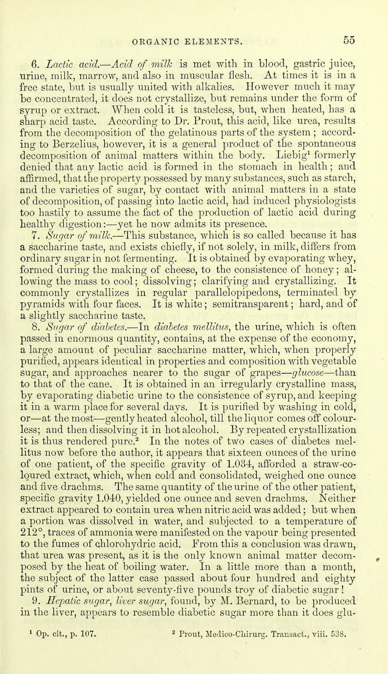 6. Lactic acid.—Acid of milk is met with in blood, gastric juice, ■Qrine, millc, marrow, and also in muscular flesli. At times it is in a free state, but is usually united with alkalies. However much it may- be concentrated, it does not crystallize, but remains under the form of syrup or extract. When cold it is tasteless, but, when heated, has a sharp acid taste. According to Dr. Prout, this acid, like urea, results from the decomposition of the gelatinous parts of the system ; accord- ing to Berzelius, however, it is a general product of the spontaneous decomposition of animal matters within the body. Liebig^ formerly denied that any lactic acid is formed in the stomach in health; and affirmed, that the property possessed by many substances, such as starch, and the varieties of sugar, by contact with animal matters in a state of decomposition, of passing into lactic acid, had induced physiologists too hastily to assume the fact of the production of lactic acid during healthy digestion:—yet he now admits its presence. 7. Sugar of milk.—This substance, which is so called because it has a saccharine taste, and exists chiefly, if not solely, in milk, differs from ordinary sugar in not fermenting. It is obtained by evaporating whey, formed during the making of cheese, to the consistence of honey; al- lowing the mass to cool; dissolving; clarifying and crystallizing. It commonly crystallizes in regular parallelopipedons, terminated by pyramids with four faces. It is white; semitransparent; hard, and of a slightly saccharine taste. 8. Sugar of diabetes.—In diabetes mellitus., the urine, which is often passed in enormous quantity, contains, at the expense of the economy, a large amount of peculiar saccharine matter, which, when properly purified, appears identical in properties and composition with vegetable sugar, and approaches nearer to the sugar of grapes—glucose—than to that of the cane. It is obtained in an irregularly crystalline mass, by evaporating diabetic urine to the consistence of syrup, and keeping it in a warm place for several days. It is purified by washing in cold, or—at the most—gently heated alcohol, till the liquor comes off colour- less; and then dissolving it in hot alcohol. By repeated crystallization it is thus rendered pure.^ In the notes of two cases of diabetes mel- litus now before the author, it appears that sixteen ou.nces of the urine of one patient, of the specific gravity of 1.034, afforded a straw-co- loured extract, which, when cold and consolidated, weighed one ounce and five drachms. The same quantity of the urine of the other patient, specific gravity 1.040, yielded one ounce and seven drachms. Neither extract appeared to contain urea when nitric acid was added; but when a portion was dissolved in water, and subjected to a temperature of 212°, traces of ammonia were manifested on the vapour being presented to the fumes of chlorohydric acid. From this a conclusion was drawn, that urea was present, as it is the only known animal matter decom- posed by the heat of boiling water. In a little more than a month, the subject of the latter case passed about four hundred and eighty pints of urine, or about seventy-five pounds troy of diabetic sugar ! 9. Hepatic sugar, liver sugar, found, by M. Bernard, to be produced in the liver, appears to resemble diabetic sugar more than it does glu-