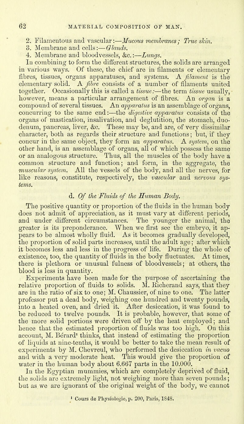 2. Filameutous and vascular:—Mucous membranes ; True skin. 3. Membrane and cells:—Glands, 4. Membrane and bloodvessels, &c.:—Lungs. In combining to form the different structures, the solids are arranged in various ways. Of tliese, the chief are in filaments or elementary fibres, tissues, organs apparatuses, and systems. A filament is the elementary solid. A fibre consists of a number of filaments united together. Occasionally this is called a tissue:—the term tissue usually, • however, means a particular arrangement of fibres. An organ is a compound of several tissues. An a-piparaius is an assemblage of organs, concurring to the same end:—the digestive apiparatus consists of the organs of mastication, insalivation, and deglutition, the stomach, duo- denum, pancreas, liver, &c. These may be, and are, of very dissimilar character, both as regards their structure and functions; but, if they concur in the same object, they form an apparatus. A system, on the other hand, is an assemblage of organs, all of which possess the same or an analogous structure. Thus, all the muscles of the body have a common structure and function; and form, in the aggregate, the muscular system. All the vessels of the body, and all the nerves, for like reasons, constitute, respectively, the vascular and nervous sys- tems. d. Of the Fluids of the Human Body. The positive quantity or proportion of the fluids in the human body does not admit of appreciation, as it must vary at different periods, and under dilferent circumstances. The younger the animal, the greater is its preponderance. When we first see the embryo, it ap- pears to be almost wholly fluid. As it becomes gradually developed, the proportion of solid parts increases, until the adult age; after which it becomes less and less in the progress of life. During the whole of existence, too, the quantity of fluids in the body fluctuates. At times, there is plethora or unusual fulness of bloodvessels; at others, the blood is less in quantity. Experiments have been made for the purpose of ascertaining the relative proportion of fluids to solids. M. Eicherand says, that they are in the ratio of six to one; M. Chaussier, of nine to one. The latter professor put a dead body, weighing one hundred and twenty pounds, into a heated oven, and dried it. After desiccation, it was found to be reduced to twelve pounds. It is probable, however, that some of the more solid portions were driven off by the heat employed; and hence that the estimated proportion of fluids was too high. On this account, M. Bdrard' thinks, that instead of estimating the proportion of liquids at nine-tenths, it would be better to take the mean result of experiments by M. Chevreul, who performed the desiccation in vacuo and with a very moderate heat. This would give the proportion of water in the human body about 6.667 parts in the 10.000, In the Egyptian mummies, which are completely deprived of fluid, the solids are extremely light, not weighing more than seven pou^nds; but as we are ignorant of the original weight of the body, we cannot ' Cours de Physiologie, p. 200, Paris, 1848.