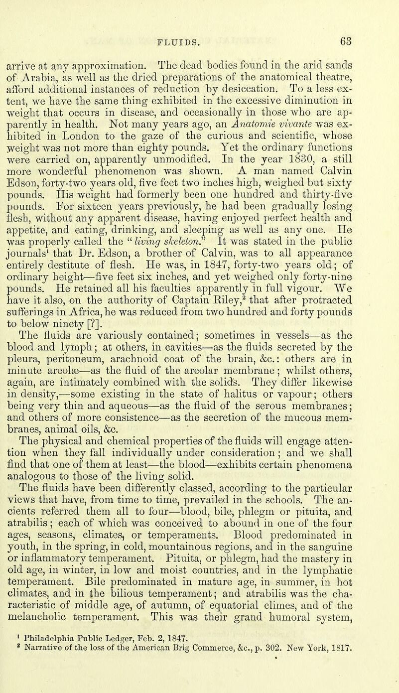 arrive at any approximation. The dead bodies found in the arid sands of Arabia, as well as the dried preparations of the anatomical theatre, afford additional instances of reduction by desiccation. To a less ex- tent, we have the same thing exhibited in the excessive diminution in weight that occurs in disease, and occasionally in those who are ap- parently in health. Not many years ago, an Anatomie vivante was ex- hibited in London to the gaze of the curious and scientific, whose jveight was not more than eighty pounds. Yet the ordinary functions were carried on, apparently unmodified. In the year 1830, a still more wonderful phenomenon was shown. A man named Calvin Edson, forty-two years old, five feet two inches high, weighed but sixty pounds. His weight had formerly been one hundred and thirty-five pounds. For sixteen years previously, he had been gradually losing flesh, without any apparent disease, having enjoyed perfect health and appetite, and eating, drinking, and sleeping as well as any one. He was properly called the  living skeleton^ It was stated in the public journals' that Dr. Edson, a brother of Calvin, was to all appearance entirely destitute of flesh. He was, in 1847, forty-two years old; of ordinary height—five feet six inches, and yet weighed only forty-nine pounjds. He retained all his faculties apparently in full vigour. We have it also, on the authority of Captain Eiley,^ that after protracted sufferings in Africa, he was reduced from two hundred and forty pounds to below ninety [?]. The fluids are variously contained; sometimes in vessels—as the blood and lymph; at others, in cavities—as the fluids secreted by the pleura, peritoneum, arachnoid coat of the brain, &c.: others are in minute areolae—as the fluid of the areolar membrane; whilst others, again, are intimately combined with the solid's. They differ likewise in density,—some existing in the state of halitus or vapour; others being very thin and aqueous—as the fluid of the serous membranes; and others of more consistence—as the secretion of the mucous mem- branes, animal oils, &c. The physical and chemical properties of the fluids will engage atten- tion when they fall individually under consideration; and we shall find that one of them at least—the blood—exhibits certain phenomena analogous to those of the living solid. The fluids have been difierently classed, according to the particular views that have, from time to time, prevailed in the schools. The an- cients referred them all to four—blood, bile, phlegm or pituita, and atrabilis; each of which was conceived to abound in one of the four ages, seasons, climates, or temperaments. Blood predominated in youth, in the spring, in cold, mountainous regions, and in the sanguine or inflammatory temperament. Pituita, or phlegm, had the mastery in old age, in winter, in low and moist countries, and in the lymphatic temperament. Bile predominated in mature age, in summer, in hot climates, and in the bilious temperament; and atrabilis was the cha- racteristic of middle age, of autumn, of equatorial climes, and of the melancholic temperament. This was their grand humoral system, ' Philadelphia Public Ledger, Feb. 2, 1847. ^ Narrative of the loss of the American Brig Commerce, &c., p. 302. New York, 1817.