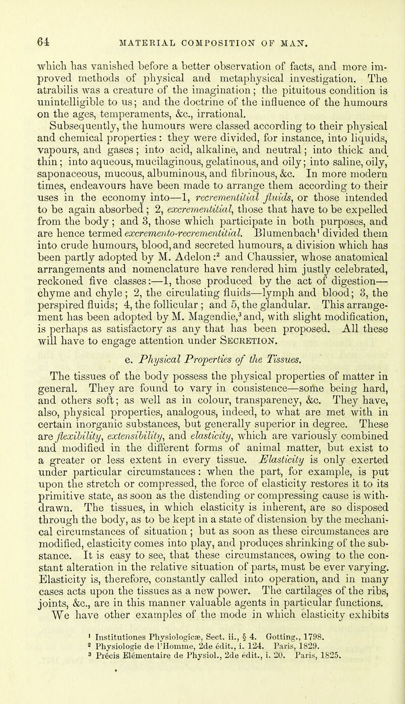 wliicli lias vanislied before a better observation of facts, and more im- proved methods of physical and metaphysical investigation. The atrabilis was a creature of the imagination; the pituitous condition is unintelligible to us; and the doctrine of the influence of the humours on the ages, temperaments, &c., irrational. Subsequently, the humours were classed according to their physical and chemical properties: they were divided, for instance, into liquids, vapours, and gases; into acid, alkaline, and neutral; into thick and thin; into aqueous, mucilaginous, gelatinous, and oily; into saline, oily, saponaceous, mucous, albuminous, and fibrinous, &c. In more modern times, endeavours have been made to arrange them according to their uses in the economy into—1, recremeniUial fluids^ or those intended to be again absorbed ; 2, excrementitial, those that have to be expelled from the body ; and 3, those which participate in both purposes, and are hence termed excremento-recremeniittal. Blumenbach divided them into crude humours, blood, and secreted humours, a division which has been partly adopted by M. Adelon :^ and Chaussier, whose anatomical arrangements and nomenclature have rendered him justly celebrated, reckoned five classes:—1, those produced by the act of digestion— chyme and chyle ; 2, the circulating fluids—lymph and blood; 3, the perspired fluids; 4, the follicular ; and 5, the glandular. This arrange- ment has been adopted by M. Magendie,^ and, with slight modification, is perhaps as satisfactory as any that has been proposed. All these will have to engage attention under Secretion. e. Physical Properties of the Tissues. The tissues of the body possess the physical properties of matter in general. They are found to vary in consistence—some being hard, and others soft; as well as in colour, transparency, &c. They have, also, physical properties, analogous, indeed, to what are met with in certain inorganic substances, but generally superior in degree. These are flexibility, extensibility, and elasticity, which are variously combined and modified in the difl'erent forms of animal matter, but exist to a greater or less extent in every tissue. Elasticity is only exerted under particular circumstances: when the part, for example, is put upon the stretch or compressed, the force of elasticity restores it to its primitive state, as soon as the distending or compressing cause is with- drawn. The tissues, in which elasticity is inherent, are so disposed through the body, as to be kept in a state of distension by the mechani- cal circumstances of situation ; but as soon as these circumstances are modified, elasticity comes into play, and produces shrinking of the sub- stance. It is easy to see, that these circumstances, owing to the con- stant alteration in the relative situation of parts, must be ever varying. Elasticity is, therefore, constantly called into operation, and in many cases acts upon the tissues as a new power. The cartilages of the ribs, joints, &c., are in this manner valuable agents in particular functions. We have other examples of the mode in which elasticity exhibits ' Institutiones Physiologicse, Sect, ii., § 4. Getting., 1798. 2 Physiologie de I'Homme, 2de edit., i. 124. Paris, 1829. 3 Precis Elementaire de Physiol., 2de edit., i. 20. Paris, 1825.