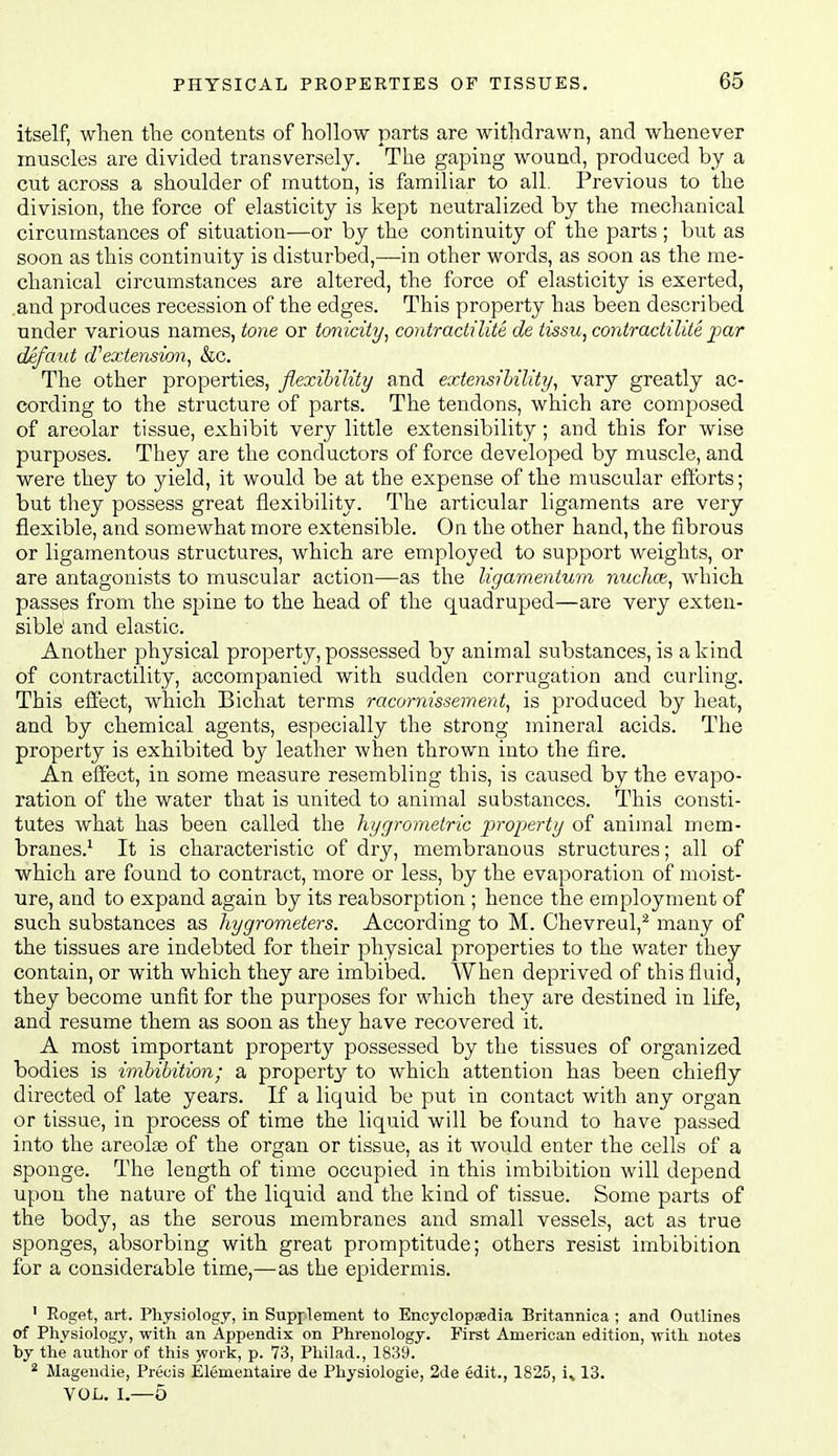 itself, when the contents of hoUow parts are withdrawn, and whenever muscles are divided transversely. The gaping wound, produced by a cut across a shoulder of mutton, is familiar to all. Previous to the division, the force of elasticity is kept neutralized by the mechanical circumstances of situation—or by the continuity of the parts ; but as soon as this continuity is disturbed,—in other words, as soon as the me- chanical circumstances are altered, the force of elasticity is exerted, and produces recession of the edges. This property has been described under various names, tone or tonicity, contractilite de tism^contractilite imr dAfant d'extension, &c. The other properties, flexibility and extensihility, vary greatly ac- cording to the structure of parts. The tendons, which are composed of areolar tissue, exhibit very little extensibility; and this for wise purposes. They are the conductors of force developed by muscle, and were they to yield, it would be at the expense of the muscular efforts; but they possess great flexibility. The articular ligaments are very flexible, and somewhat more extensible. On the other hand, the fibrous or ligamentous structures, which are employed to support weights, or are antagonists to muscular action—as the ligamentuvi nuchce, which passes from the spine to the head of the quadruped—are very exten- sible' and elastic. Another physical property, possessed by animal substances, is a kind of contractility, accompanied with sudden corrugation and curling. This eifect, which Bichat terms racornissement, is produced by heat, and by chemical agents, especially the strong mineral acids. The property is exhibited by leather when thrown into the fire. An effect, in some measure resembling this, is caused by the evapo- ration of the water that is united to animal substances. This consti- tutes what has been called the hygrometric property of animal mem- branes.^ It is characteristic of dry, membranous structures; all of which are found to contract, more or less, by the evaporation of moist- ure, and to expand again by its reabsorption ; hence the employment of such substances as hygrometers. According to M. Chevreul,^ many of the tissues are indebted for their physical properties to the water they contain, or with which they are imbibed. When deprived of this fluid, they become unfit for the purposes for which they are destined in life, and resume them as soon as they have recovered it. A most important property possessed by the tissues of organized bodies is imbibition; a property to which attention has been chiefly directed of late years. If a liquid be put in contact with any organ or tissue, in process of time the liquid will be found to have passed into the areolje of the organ or tissue, as it would enter the cells of a sponge. The length of time occupied in this imbibition will depend upon the nature of the liquid and the kind of tissue. Some parts of the body, as the serous membranes and small vessels, act as true sponges, absorbing with great promptitude; others resist imbibition for a considerable time,—as the epidermis. ' Roget, art. Physiology, in Supplement to Encyclopsedia Britannica ; and Outlines of Physiology, with an Appendix on Phi-enology. First American edition, with notes by the author of this work, p. 73, Pliilad., 1839. ^ Magendie, Precis Elemeutaire de Physiologie, 2de edit., 1825, i, 13. VOL. I.—5