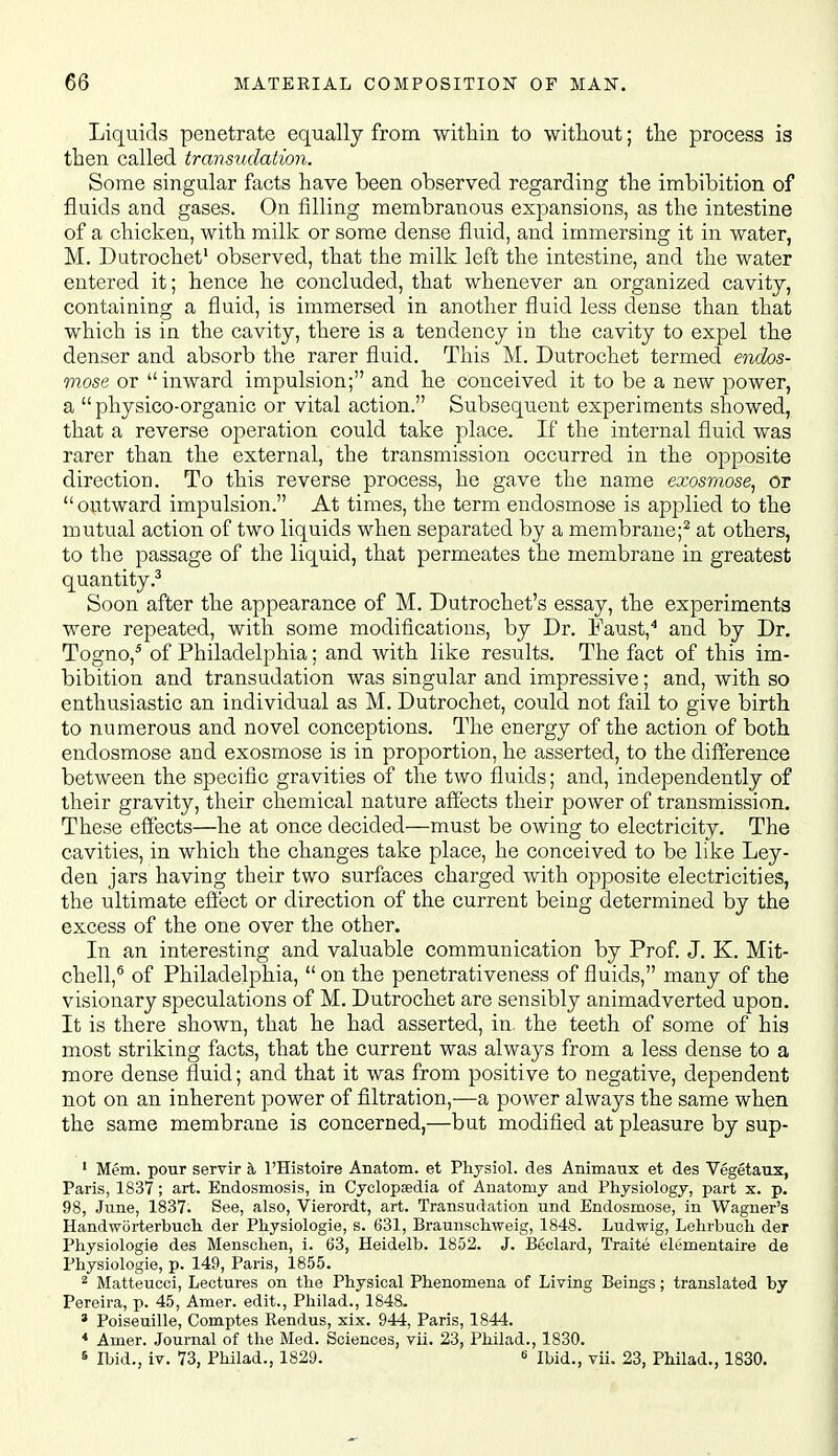 Liquids penetrate equally from witliiu to without; the process is then called transudation. Some singular facts have been observed regarding the imbibition of fluids and gases. On filling membranous expansions, as the intestine of a chicken, with milk or some dense fluid, and immersing it in water, M. Dutrochet' observed, that the milk left the intestine, and the water entered it; hence he concluded, that whenever an organized cavity, containing a fluid, is immersed in another fluid less dense than that which is in the cavity, there is a tendency in the cavity to expel the denser and absorb the rarer fluid. This M. Dutrochet termed endos- mose or inward impulsion; and he conceived it to be a new power, a  physico-organic or vital action. Subsequent experiments showed, that a reverse operation could take place. If the internal fluid was rarer than the external, the transmission occurred in the opposite direction. To this reverse process, he gave the name exosmose, or outward impulsion. At times, the term eudosmose is applied to the mutual action of two liquids when separated by a membrane;^ at others, to the passage of the liquid, that permeates the membrane in greatest quantity.^ Soon after the appearance of M. Dutrochet's essay, the experiments were repeated, with some modifications, by Dr. Faust,^ and by Dr. Togno,* of Philadelphia; and with like results. The fact of this im- bibition and transudation was singular and impressive; and, with so enthusiastic an individual as M. Dutrochet, could not fail to give birth to numerous and novel conceptions. The energy of the action of both endosmose and exosmose is in proportion, he asserted, to the difference between the specific gravities of the two fluids; and, independently of their gravity, their chemical nature affects their power of transmission. These effects—he at once decided—must be owing to electricity. The cavities, in which the changes take place, he conceived to be like Ley- den jars having their two surfaces charged with opposite electricities, the ultimate effect or direction of the current being determined by the excess of the one over the other. In an interesting and valuable communication by Prof J. K. Mit- chell,® of Philadelphia, on the penetrativeness of fluids, many of the visionary speculations of M. Dutrochet are sensibly animadverted upon. It is there shown, that he had asserted, in the teeth of some of his most striking facts, that the current was always from a less dense to a more dense fluid; and that it was from positive to negative, dependent not on an inherent power of filtration,—a power always the same when the same membrane is concerned,—but modified at pleasure by sup- ' Mem. pour servir k I'Histoire Anatom. et Physiol, des Animaux et des Vegetaux, Paris, 1837; art. Endosmosis, in Cyclopaedia of Anatomy and Physiology, part x. p. 98, June, 1837. See, also, Vierordt, art. Transudation und Endosmose, in Wagner's Handworterbuch der Physiologic, s. 631, Braunschweig, 1848. Ludwig, Lehrbuch der Physiologie des Menschen, i. 63, Heidelb. 1852. J. I3eclard, Traite elementaire de Physiologie, p. 149, Paris, 1855. 2 Matteucci, Lectures on the Physical Phenomena of Living Beings; translated by Pereira, p. 45, Amer. edit., Philad., 1848. * Poiseuille, Comptes Rendus, xix. 944, Paris, 1844. * Amer. Journal of the Med. Sciences, vii. 23, Philad., 1830. s Ibid., iv. 73, Philad., 1829. « Ibid., vii. 23, Philad., 1830. i