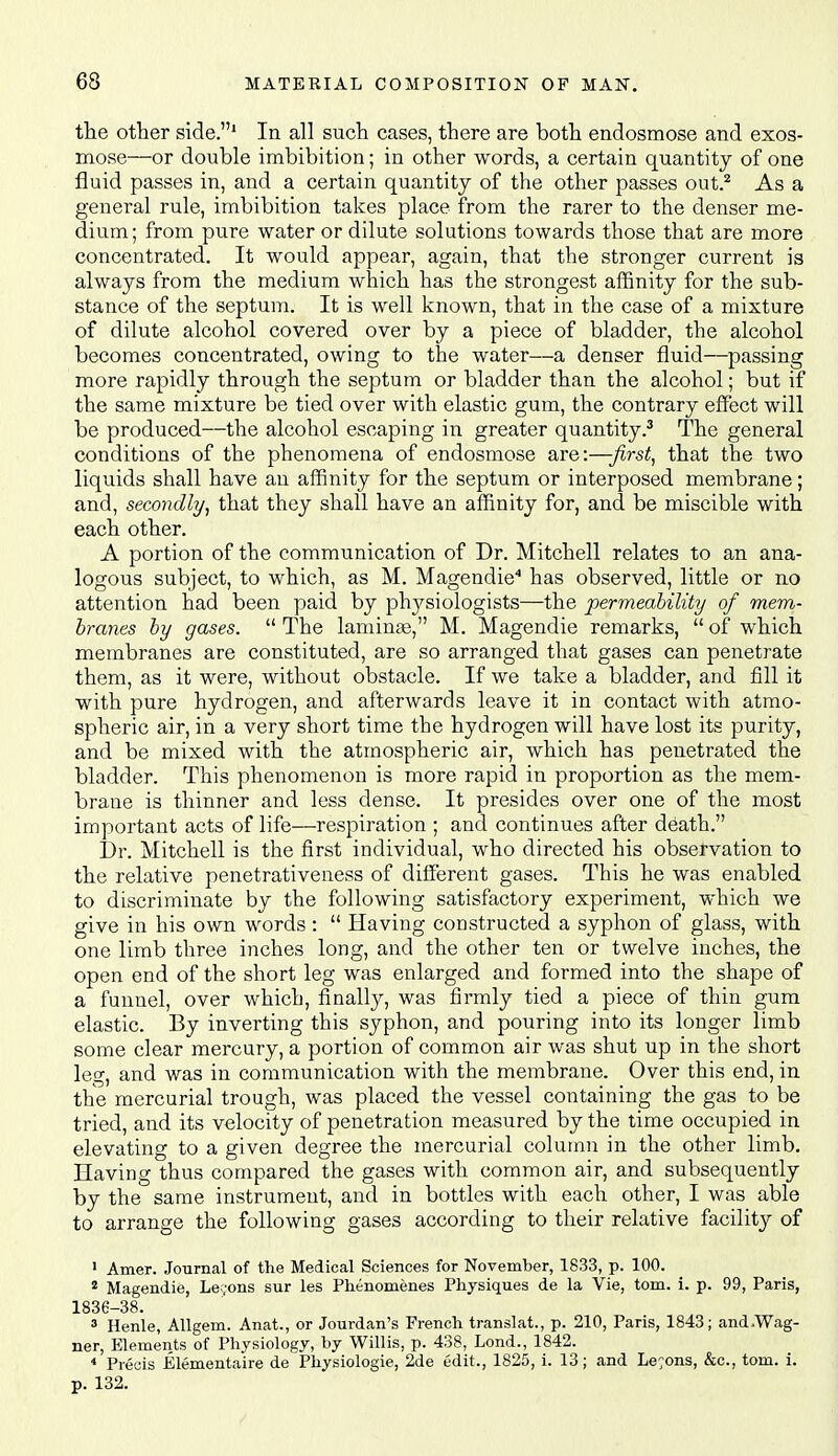 the other side.' In all such cases, there are both endosmose and exos- mose—or double imbibition; in other words, a certain quantity of one fluid passes in, and a certain quantity of the other passes out.^ As a general rule, imbibition takes place from the rarer to the denser me- dium; from pure water or dilute solutions towards those that are more concentrated. It would appear, again, that the stronger current is always from the medium which has the strongest affinity for the sub- stance of the septum. It is well known, that in the case of a mixture of dilute alcohol covered over by a piece of bladder, the alcohol becomes concentrated, owing to the water—a denser fluid—passing more rapidly through the septum or bladder than the alcohol; but if the same mixture be tied over with elastic gum, the contrary effect will be produced—the alcohol escaping in greater quantity.^ The general conditions of the phenomena of endosmose are:—-Jirst, that the two liquids shall have an affinity for the septum or interposed membrane; and, secondly J that they shall have an affinity for, and be miscible with each other. A portion of the communication of Dr. Mitchell relates to an ana- logous subject, to which, as M. Magendie'' has observed, little or no attention had been paid by phj^siologists—the permeahility of mem- hranes hy gases.  The laminte, M. Magendie remarks,  of which membranes are constituted, are so arranged that gases can penetrate them, as it were, without obstacle. If we take a bladder, and fill it with pure hydrogen, and afterwards leave it in contact with atmo- spheric air, in a very short time the hydrogen will have lost its purity, and be mixed with the atmospheric air, which has penetrated the bladder. This phenomenon is more rapid in proportion as the mem- brane is thinner and less dense. It presides over one of the most important acts of life—respiration ; and continues after death. Dr. Mitchell is the first individual, who directed his observation to the relative penetrativeness of difierent gases. This he was enabled to discriminate by the following satisfactory experiment, which we give in his own words :  Having constructed a syphon of glass, with one limb three inches long, and the other ten or twelve inches, the open end of the short leg was enlarged and formed into the shape of a funnel, over which, finally, was firmly tied a piece of thin gura elastic. By inverting this syphon, and pouring into its longer limb some clear mercury, a portion of common air was shut up in the short leg, and was in communication with the membrane. Over this end, in the mercurial trough, was placed the vessel containing the gas to be tried, and its velocity of penetration measured by the time occupied in elevating to a given degree the mercurial column in the other limb. Having thus compared the gases with common air, and subsequently by the same instrument, and in bottles with each other, I was able to arrange the following gases according to their relative facility of ' Amer. Journal of the Medical Sciences for November, 1833, p. 100. * Magendie, Le;;ons sur les Phenomenes Physiques de la Vie, torn. i. p. 99, Paris, 1836-38. 3 Henle, Allgem. Anat., or Jourdan's French translat., p. 210, Pans, 1843; and.Wag- ner, Elements of Physiology, by Willis, p. 438, Lond., 1842. * Precis Elementaire de Physiologie, 2de edit., 1825, i. 13; and Lemons, &c., torn. i. p. 132.