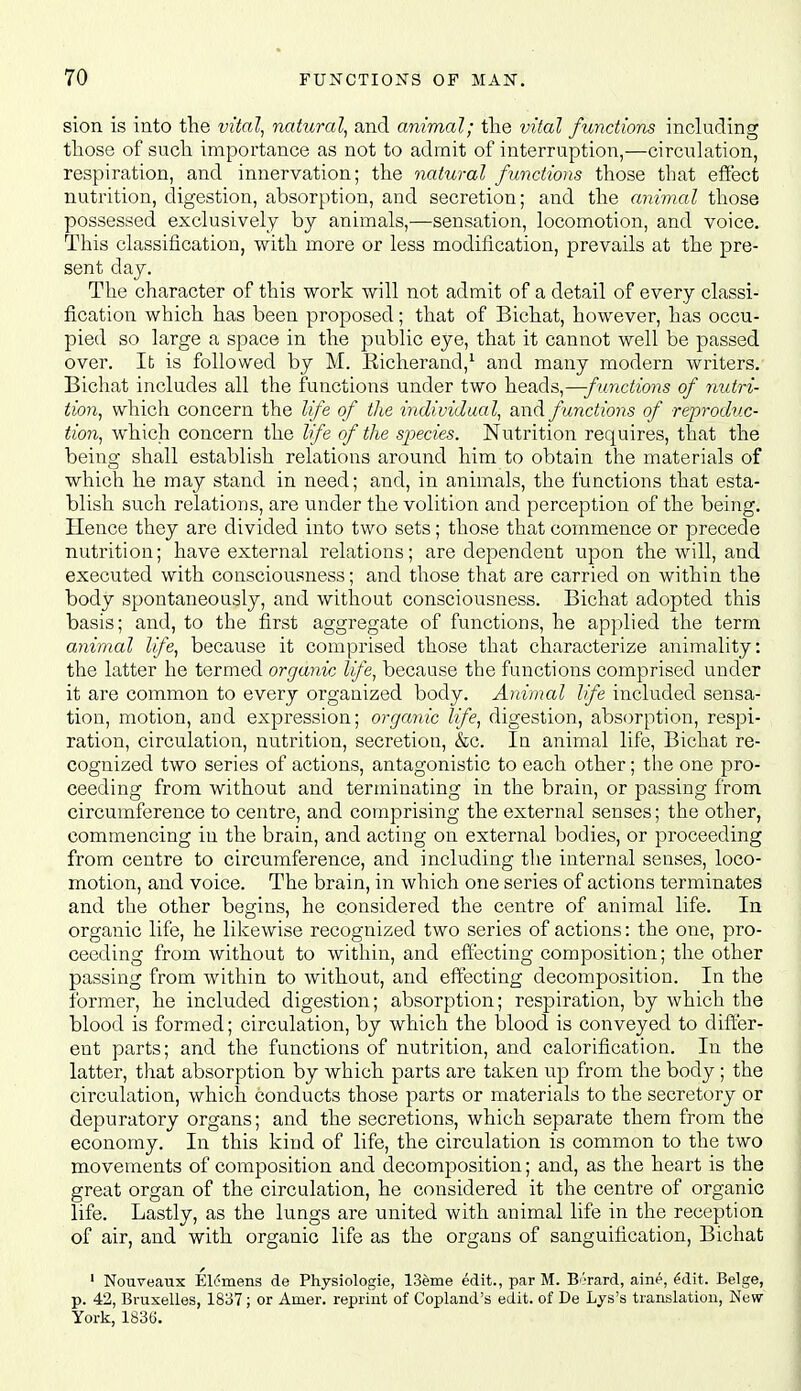 sion is into the vital^ natural^ and animal; the vital functions including those of such importance as not to admit of interruption,—circulation, respiration, and innervation; the natural functions those that effect nutrition, digestion, absorption, and secretion; and the animal those possessed exclusively by animals,—sensation, locomotion, and voice. This classification, with more or less modification, prevails at the pre- sent day. The character of this work will not admit of a detail of every classi- fication which has been proposed; that of Bichat, however, has occu- pied so large a space in the public eye, that it cannot well be passed over. It is followed by M. Eicherand,^ and many modern writers. Bichat includes all the functions under two heads,—f unctions of nutri- tion^ which concern the life of the individual^ and functions of reproduc- tion^ which concern the life of the species. Nutrition requires, that the being shall establish relations around him to obtain the materials of which he may stand in need; and, in animals, the functions that esta- blish such relations, are under the volition and perception of the being. Hence they are divided into two sets; those that commence or precede nutrition; have external relations; are dependent upon the will, and executed with consciousness; and those that are carried on within the body spontaneously, and without consciousness. Bichat adopted this basis; and, to the first aggregate of functions, he applied the term animal life, because it comprised those that characterize animality: the latter he termed organic life, because the functions comprised under it are common to every organized body. Anvnal life included sensa- tion, motion, and expression; organic life, digestion, absorption, respi- ration, circulation, nutrition, secretion, &c. In animal life, Bichat re- cognized two series of actions, antagonistic to each other; the one pro- ceeding from without and terminating in the brain, or passing from circumference to centre, and comprising the external senses; the other, commencing in the brain, and acting on external bodies, or proceeding from centre to circumference, and including the internal senses, loco- motion, and voice. The brain, in which one series of actions terminates and the other begins, he considered the centre of animal life. In organic life, he likewise recognized two series of actions: the one, pro- ceeding from without to within, and effecting composition; the other passing from within to without, and effecting decomposition. In the former, he included digestion; absorption; respiration, by which the blood is formed; circulation, by which the blood is conveyed to difl^er- ent parts; and the functions of nutrition, and calorification. In the latter, that absorption by which parts are taken up from the body; the circulation, which conducts those parts or materials to the secretory or depuratory organs; and the secretions, which separate them from the economy. In this kind of life, the circulation is common to the two movements of composition and decomposition; and, as the heart is the great organ of the circulation, he considered it the centre of organic life. Lastly, as the lungs are united with animal life in the reception of air, and with organic life as the organs of sanguification, Bichat ' Nouveaux El^mens de Physiologie, 13eme edit., par M. B'Tard, aine, ^dit. Beige, p. 42, Bruxelles, 1837; or Amer. reprint of Copland's edit, of De Lys's translation, New York, 1836.