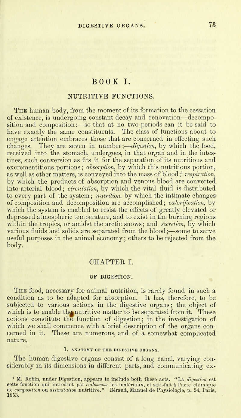 BOOK I. NUTRITIVE FUNCTIONS. The human body, from the moment of its formation to the cessation of existence, is undergoing constant decay and renovation—decompo- sition and composition:—so that at no two periods can it be said to have exactly the same constituents. The class of functions about to engage attention embraces those that are concerned in effecting such changes. They are seven in number;—digestion, by which the food, received into the stomach, undergoes, in that organ and in the intes- tines, such conversion as fits it for the separation of its nutritious and excrementitious portions; absorption, by which this nutritious portion, as well as other matters, is conveyed into the mass of blood ;^ respiration, by which the products of absorption and venous blood are converted into arterial blood; circulation, by which the vital fluid is distributed to every part of the system; riutrition, by which the intimate changes of composition and decomposition are accomplished; calorification, by which the system is enabled to resist the effects of greatly elevated or depressed atmospheric temperature, and to exist in the burning regions within the tropics, or amidst the arctic snows; and secretion, by which various fluids and solids are separated from the blood;—some to serve useful purposes in the animal economy; others to be rejected from the body. CHAPTEK 1. OF DIGESTION. The food, necessary for animal nutrition, is rarely found in such a condition as to be adapted for absorption. It has, therefore, to be subjected to various actions in the digestive organs; the object of which is to enable th^nutritive matter to be separated from it. These actions constitute the function of digestion; in the investigation of which we shall commence with a brief description of the organs con- cerned in it. These are numerous, and of a somewhat complicated nature. 1. ANATOMY OF THE DIGESTIVE ORGANS. The human digestive organs consist of a long canal, varying con- siderably in its dimensions in different parts, and communicating ex- ' M. Robin, under Digestion, appears to include both these acts.  La digestion est cette fonction qui introduit par endosmose les materiaux, et satisfait a, I'acte chimique de composition ou assimilation nutritive. Beraud, Manuel de Physiologie, p. 54, Paiis,