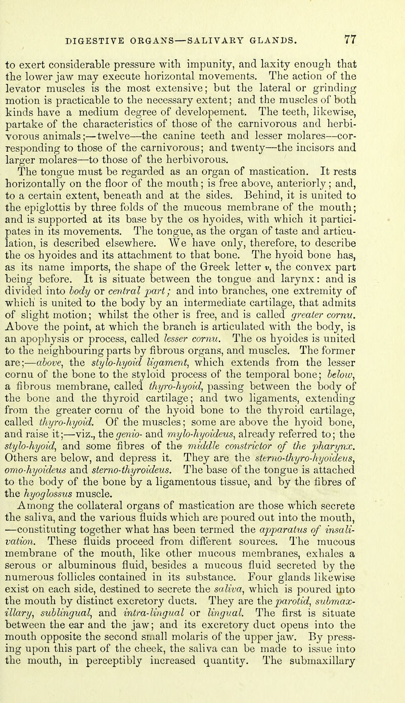 to exert considerable pressure with impunity, and laxity enough that the lower jaw may execute horizontal movements. The action of the levator muscles is the most extensive; but the lateral or grinding motion is practicable to the necessary extent; and the muscles of both kinds have a medium degree of developement. The teeth, likewise, partake of the characteristics of those of the carnivorous and herbi- vorous animals;—twelve—the canine teeth and lesser molares—cor- responding to those of the carnivorous; and twenty—the incisors and larger molares—to those of the herbivorous. The tongue must be regarded as an organ of mastication. It rests horizontally on the floor of the mouth; is free above, anteriorly; and, to a certain extent, beneath and at the sides. Behind, it is united to the epiglottis by three folds of the mucous membrane of the mouth; and is supported at its base by the os hyoides, with which it partici- pates in its movements. The tongue, as the organ of taste and articu- lation, is described elsewhere. We have only, therefore, to describe the OS hyoides and its attachment to that bone. The hyoid bone has, as its name imports, the shape of the Greek letter v, the convex part being before. It is situate between the tongue and larynx: and is divided into body or central part; and into branches, one extremity of which is united to the body by an intermediate cartilage, that admits of slight motion; whilst the other is free, and is called greater cornu. Above the point, at which the branch is articulated with the body, is an apophysis or process, called lesser cornu. The os hyoides is united to the neighbouring parts by fibrous organs, and muscles. The former are;—above, the stylo-hyoid ligament, which extends from the lesser cornu of the bone to the styloid process of the temporal bone; below, a fibrous membrane, called thyro-hyoid, passing between the body of the bone and the thyroid cartilage; and two ligaments, extending from the greater cornu of the hyoid bone to the thyroid cartilage, called thyro-hyoid. Of the muscles; some are above the hyoid bone, and raise it;—viz., thegenio- and rnylo-hyoideus, already referred to; the stylo-hyoid, and some fibres of the middle constrictor of the pharynx. Others are below, and depress it. They are the sttrno-thyro-hyoideus, omo-hyoideus and sterno-thyroideus. The base of the tongue is attached to the body of the bone by a ligamentous tissue, and by the fibres of the hyoglossus muscle. Among the collateral organs of mastication are those which secrete the saliva, and the various fluids which are poured out into the mouth, —constituting together what has been termed the apparatus of insali- vation. These fluids proceed from difi'erent sources. The mucous membrane of the mouth, like other mucous membranes, exhales a serous or albuminous fluid, besides a mucous fluid secreted by the numerous follicles contained in its substance. Four glands likewise exist on each side, destined to secrete the saliva, which is poured into the mouth by distinct excretory ducts. They are the parotid, submax- illary, sublingual, and intra-lingual or lingual. The first is situate between the ear and the jaw; and its excretory duct opens into the mouth opposite the second small molaris of the upper jaw. By press- ing upon this part of the cheek, the saliva can be made to issue into the mouth, in perceptibly increased quantity. The submaxillary