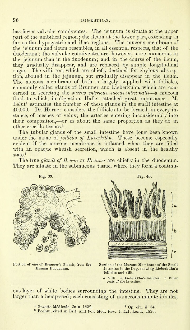 has fewer valvnlte conniventes. The jejunum is situate at the upper part of the umbilical region; the ileum at the lower part, extending as far as the hypogastric and iliac regions. The mucous membrane of the jejunum and ileum resembles, in all essential respects, that of the duodenum; the valvula? conniventes are, however, tnore numerous in the jejunum than in the duodenum; and, in the course of the ileum, they gradually disappear, and are replaced by simple longitudinal ruga3. The villi, too, which are chiefly destined for chylous absorp- tion, abound in the jejunum, but gradually disappear in the ileum. The mucous membrane of both is largely supplied with follicles, commonly called glands of Brunner and Lieberkiihn, which are con- cerned in secreting the sitccus entericus, snccus intestinalis—a mucous fluid to which, in digestion, Haller attached great importance. M. Lelut' estimates the number of these glands in the small intestine at 40,000. Dr. Horner considers the follicles to be formed, in every in- stance, of meshes of veins; the arteries entering inconsiderably into their composition,—or in about the same proportion as tliey do in other erectile tissues.^ The tubular glands of the small intestine have long been known under the name of follicles of Lieherkuhn. These become especially evident if the mucous membrane is inflamed, when they are filled with an opaque whitish secretion, which is absent m the healthy state.^ The true glands of Brnnn or Brunner are chiefly in the duodenum. They are situate in the submucous tissue, where they form a continu- Fig. 39. Fig. 40. Portion of one of Brunner's Glands, from the Section of the Mucous Membrane of the Small Human Duodenum. Intestine in the Dog, showing Lieberkiihn's follicles and villi. a. Villi. 6, Lieberkillin's follicles, c. Other coats of the intestine. ous layer of white bodies surrounding the intestine. They are not larger than a hemp-seed; each consisting of numerous minute lobules, • Gazette Medicale, .Turn, 1832. ' Op. cit., ii. 54. » Boelim, cited in Brit, and For. Med. Rev., i. 521, Lond., 183u.