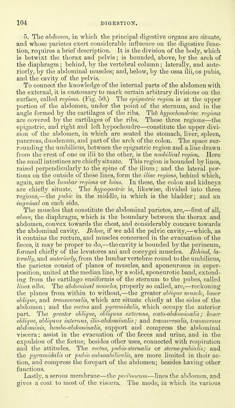 5. The ahdomen^ in which the principal digestive organs are situate, and whose parietes exert considerable influence on the digestive func- tion, requires a brief description. It is the division of the body, which is betwixt the thorax and pelvis; is bounded, above, by the arch of the diaphragm; behind, by the vertebral column; laterally, and ante- riorly, by the abdominal muscles; and, below, by the ossa ilii, os pubis, and the cavity of the pelvis. To connect the knowledge of the internal parts of the abdomen with the external, it is customary to mark certain arbitrary divisions on the surface, called regions. (Fig. 50.) The epigastric region is at the upper portion of the abdomen, under the point of the sternum, and in the angle formed by the cartilages of the ribs. Th§ hypochondriac regions are covered by the cartilages of the ribs. These three regions—the epigastric, and right and left hypochondre—constitute the upper divi- sion of the abdomen, in which are seated the stomach, liver, spleen, pancreas, duodenum, and part of the arch of the colon. The space sur- rounding the umbilicus, between the epigastric region and a line drawn from the crest of one os ilii to the other, is the umbilical region. Here the small intestines are chiefly situate. This region is bounded by lines, raised perpendicularly to the spine of the ilium; and the latei-al por- tions on the outside of these lines, form the iliac regions, behind which, again, are the lumbar regions or loins. In these, the colon and kidneys are chiefly situate. Tlie hypogastric is, likewise, divided into three regions,—the pubic in the middle, in which is the bladder; and an inguinal on each side. The muscles that constitute the abdominal parietes, are,—first of all, above, the diaphragm, which is the boundary between the thorax and abdomen, convex towards the chest, and considerably concave towards the abdominal cavity. Behw, if we add the pelvic cavity,—which, as it contains the rectum, and muscles concerned in the evacuation of the f^ces, it may be proper to do,—the cavity is bounded by the perineum, formed chiefly of the levatores ani and coccygei muscles. Behind, la- terally, and anteriorly, from the lumbar vertebras round to the umbilicus, the parietes consist of planes of muscles, and aponeuroses in super- position, united at the median line, by a solid, aponeurotic band, extend- ing from the cartilage ensiformis of the sternum to the pubes, called linea alba. The abdominal muscles, properly so called, are,—reckoning the planes from within to without,—the greater oblique muscle, lesser oblique, and transversalis, which are situate chiefly at the sides of the abdomen; and the rectus and p)yramidalis, which occupy the anterior part. The greater oblique, obliquus externum, costo-abdominalis; lesser oblique, obliquus internus, ilio-abdorainalis; and transversalis, transversus abdominis, lum.bo-abdominalis, support and compress the abdominal viscera; assist in the evacuation of the fssces and urine, and in the expulsion of the fcetus; besides other uses, connected with respiration and the attitudes. The rectus, jmbio-steriialis or sternopubialis; and the p)yramidalis or pndno subumbilicalis, are more limited in their ac- tion, and compress the forepart of the abdomen; besides having other functions. Lastly, a serous membrane—the penJoneum-—lines the abdomen, and gives a coat to most of the viscei'a. The mode, in which its various