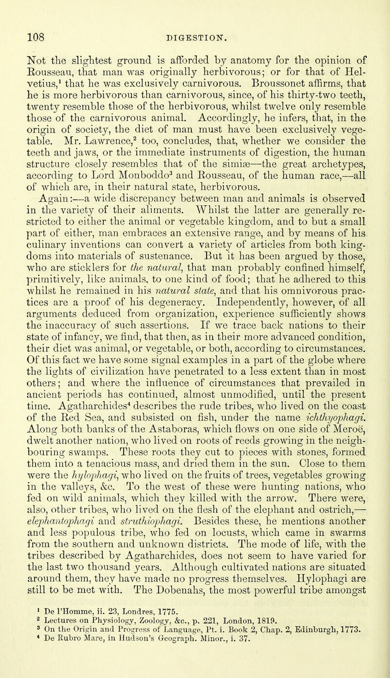 Not the slightest ground is afforded by anatomy for the opinion of Eousseau, that man was originally herbivorous; or for that of Hel- vetius,' that he was exclusively carnivorous. Broussonet affirms, that he is more herbivorous than carnivorous, since, of his thirty-two teeth, twenty resemble those of the herbivorous, whilst twelve only resemble those of the carnivorous animal. Accordingly, he infers, that, in the origin of society, the diet of man must have been exclusively vege- table. Mr. Lawrence,^ too, concludes, that, whether we consider the teeth and jaws, or the immediate instruments of digestion, the human structure closely resembles that of the simite—the great archetypes, according to Lord Monboddo^ and Eousseau, of the human race,—all of which are, in their natural state, herbivorous. Again:—a wide discrepancy between man and animals is observed in the variety of their aliments. Whilst the latter are generally re- stricted to either the animal or vegetable kingdom, and to but a small part of either, man embraces an extensive range, and by means of his culinary inventions can convert a variety of articles from both king- doms into materials of sustenance. But it has been argued by those, who are sticklers for the natural^ that man probably confined himself, primitively, lil^e animals, to one kind of food; that he adhered to this whilst he remained in his natural state, and that his omnivorous prac- tices are a proof of his degeneracy. Independently, however, of all arguments deduced from organization, experience sufficiently shows the inaccuracy of such assertions. If we trace back nations to their state of infancy, we find, that then, as in their more advanced condition, their diet was animal, or vegetable, or both, according to circumstances. Of this fact we have some signal examples in a part of the globe where the lights of civilization have penetrated to a less extent than in most others; and where the influence of circumstances that prevailed in ancient periods has continued, almost unmodified, until the present time. Agatharchides'' describes the rude tribes, who lived on tlie coast of the Red Sea, and subsisted on fish, under the name ichtlujophagi. Along botli banks of the Astaboras, which flows on one side of Meroe, dwelt another nation, who lived on roots of reeds growing in the neigh- bouring swamps. These roots they cut to pieces with stones, formed them into a tenacious mass, and dried them in the sun. Close to them were the hylophagi, who lived on the fruits of trees, vegetables growing in the valleys, &c. To the west of these were hunting nations, who fed on wild animals, which they killed with the arrow. There were, also, other tribes, who lived on the flesh of the elephant and ostrich,— elephantophagi and strutJiiophagi. Besides these, he mentions another and less populous tribe, who fed on locusts, which came in swarms from the southern and unlvnown districts. The mode of life, with the tribes described by Agatharchides, does not seem to have varied for the last two thousand years. Although cultivated nations are situated around them, they have made no progress themselves. Hylophagi are still to be met with. The Dobenahs, the most powerful tribe amongst ' De rHomme, ii. 23, Londres, 1775. ^ Lectures on Physiology, Zoology, &o., p. 221, London, 1819. ^ On the Origin and Progress of Language, Ft. i. Book 2, Chap. 2, Edinburgh, 1773. * De Rubro Mare, in Hudson's Geograph. Minor., i. 37.