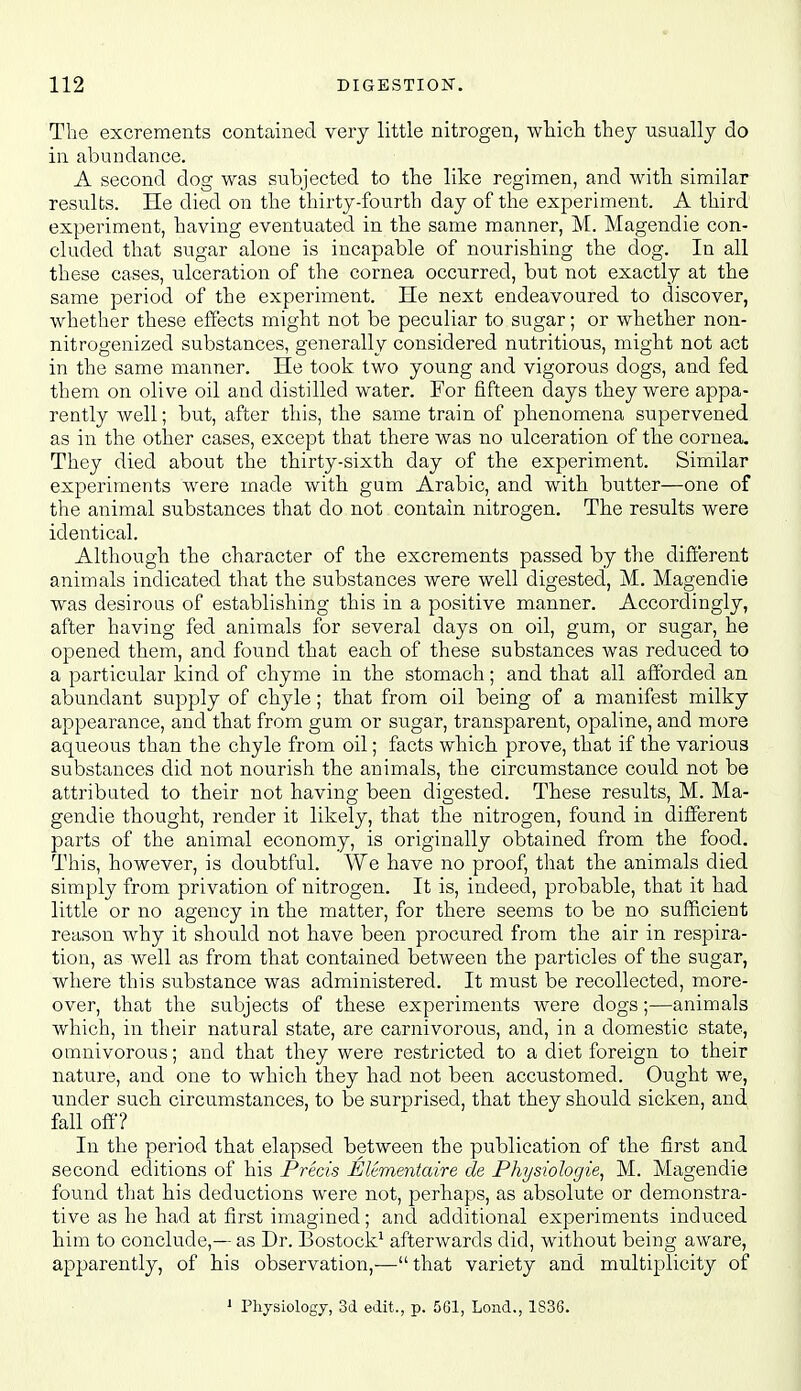 The excrements contained very little nitrogen, wliicli they usually do in abundance. A second dog was subjected to the like regimen, and with similar results. He died on the thirty-fourth day of the experiment. A third experiment, having eventuated in the same manner, M. Magendie con- cluded that sugar alone is incapable of nourishing the dog. In all these cases, ulceration of the cornea occurred, but not exactly at the same period of the experiment. He next endeavoured to discover, whether these effects might not be peculiar to sugar; or whether non- nit rogenized substances, generally considered nutritious, might not act in the same manner. He took two young and vigorous dogs, and fed them on olive oil and distilled water. For fifteen days they were appa- rently well; but, after this, the same train of phenomena supervened as in the other cases, except that there was no ulceration of the cornea. They died about the thirty-sixth day of the experiment. Similar experiments were made with gum Arabic, and with biitter—one of the animal substances that do not contain nitrogen. The results were identical. Although the character of the excrements passed by the different animals indicated that the substances were well digested, M. Magendie was desirous of establishing this in a positive manner. Accordingly, after having fed animals for several days on oil, gum, or sugar, he opened them, and found that each of these substances was reduced to a particular kind of chyme in the stomach; and that all afibrded an abundant supply of chyle; that from oil being of a manifest milky appearance, and that from gum or sugar, transparent, opaline, and more aqueous than the chyle from oil; facts which prove, that if the various substances did not nourish the animals, the circumstance could not be attributed to their not having been digested. These results, M. Ma- gendie thought, render it likely, that the nitrogen, found in different parts of the animal economy, is originally obtained from the food. This, however, is doubtful. We have no proof, that the animals died simply from privation of nitrogen. It is, indeed, probable, that it had little or no agency in the matter, for there seems to be no sufficient reason why it shoiild not have been procured from the air in respira- tion, as well as from that contained between the particles of the sugar, where this substance was administered. It must be recollected, more- over, that the subjects of these experiments were dogs;—animals which, in their natural state, are carnivorous, and, in a domestic state, omnivorous; and that they were restricted to a diet foreign to their nature, and one to which they had not been accustomed. Ought we, under such circumstances, to be surprised, that they should sicken, and fall off? In the period that elapsed between the publication of the first and second editions of his Precis Eltmentaire de Physiohgie^ M. Magendie found that his deductions were not, perhaps, as absolute or demonstra- tive as he had at first imagined; and additional experiments induced him to conclude,— as Dr. Bostock^ afterwards did, without being aware, apparently, of his observation,'— that variety and multiplicity of » Physiology, 3d edit., p. 561, Lend., 1S3S.