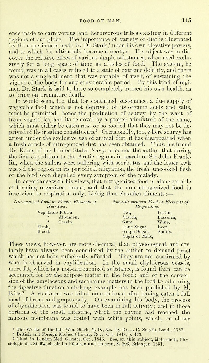 ence made to carnivorous and herbivorous tribes existing in different regions of our globe. The importance of variety of diet is illustrated by tlie experiments made by Dr. Stark,^ upon bis own digestive powers, and to which he ultimately became a martyr. His object was to dis- cover the relative effect of various simple substances, when used exclu- sively for a long space of time as articles of food. The system, he found, was in all cases reduced to a state of extreme debility, and there was not a single aliment, that Avas capable, of itself, of sustaining the vigour of the body for any considerable period. By this kind of regi- men Dr. Stark is said to have so completely ruined his own health, as to bring on premature death. It would seem, too, that for continued sustenance, a due supply of vegetable food, which is not deprived of its organic acids and salts, must be permitted; hence the production of scurvy by the want of fresh vegetables, and its removal by a proper admixture of the same, which must either be eaten raw, or so cooked that they may not be de- prived of their saline constituents.^ Occasionally, too, where scurvy has arisen under the exclusive use of animal diet, it has disappeared when a fresh article of nitrogenized diet has been obtained. Thus, his friend Dr. Kane, of the United States Navy, informed the author that during the first expedition to the Arctic regions in search of Sir John Frank- lin, when the sailors were suffering with scorbutus, and the lesser awk visited the region in its periodical migration, the fresh, uncooked flesh of the bird soon dispelled every symptom of the malady. In accordance with his views, that nitrogenized food is alone capable of forming organized tissue; and that the non-nitrogenized food is inservient to respiration only, Liebig thus classifies aliments:— Nitrogenized Food or Plastic Elements of Non-nitrogenized Food or Elements of These views, however, are more chemical than physiological, and cer- tainly have always been considered by the author to demand proof which has not been sufficiently afforded. They are not confirmed by what is observed in chylification. In the small chyliferous vessels, more fat, which is a non-nitrogenized substance, is found than can be accounted for by the adipose matter in the food; and of the conver- sion of the amylaceous and saccharine matters in the food to oil during the digestive function a striking example has been published by M. Koss.^ A workman was killed on a railroad after having eaten a full meal of bi'ead and grapes only. On examining his body, the process of chymification was found to have been in full activity; and in those portions of the small intestine, which the chyme had reached, the mucous membrane was dotted with white points, which, on closer ' The Works of the late Wm. Stark, M. D., &o., by Dr. J. C. Smyth, Lond., 1787. 2 British and Foreign Medico-Chirurg. Rev., Oct. 1848, p. 473. 3 Cited in London Med. Gazette, Oct., 1846. See, on tliis subject, Moleschott, Piiy- siologie des Stoflwechsels im Plianzen vmd Thiereu, S. 203, Eriangen, 1851. Nutrition. liespiratioyi. Vegetable Fibrin,  Albumen,  Casein, Fat, Pectin, Starch, Bassorin, Gum, Wine, Cane Sugar, Beer, Grape Sugar, Spirits. Sugar of Milk, Flesh, Blood.