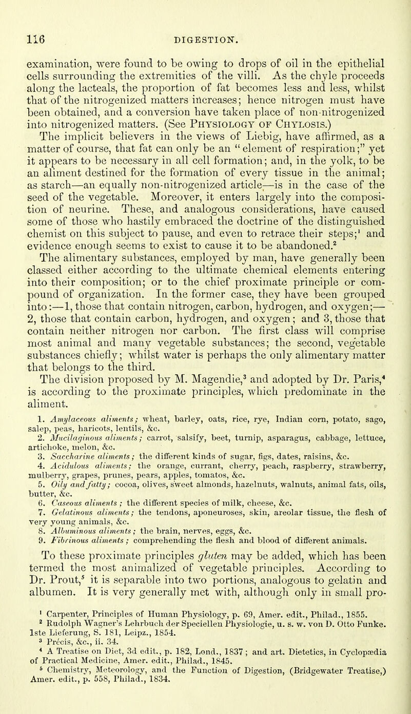 examination, were found to be owing to drops of oil in the epithelial cells surrounding the extremities of the villi. As the chyle proceeds along the lacteals, the proportion of fat becomes less and less, whilst that of the laitrogenized matters increases; hence nitrogen must have been obtained, and a conversion have taken place of non-nitrogenized into nitrogenized matters. (See Physiology of Chylosis.) The implicit believers in the views of Liebig, have affirmed, as a matter of course, that fat can only be an element of respiration; yet it appears to be necessary in all cell formation; and, in the yolk, to be an aliment destined for the formation of every tissue in the animal; as starch—an equally non-nitrogenized article;—is in the case of the seed of the vegetable. Moreover, it enters largely into the composi- tion, of neurine. These, and analogous considerations, have caused some of those who hastily embraced the doctrine of the distinguished chemist on this subject to pause, and even to retrace their steps;' and evidence enough seems to exist to cause it to be abandoned.^ The alimentary substances, employed by man, have generally been classed either according to the ultimate chemical elements entering into their composition; or to the chief proximate principle or com- pound of organization. In the former case, they have been grouped into:—1, those that contain nitrogen, carbon, hydrogen, and oxygen;— 2, those that contain carbon, hydrogen, and oxygen; and 3, those that contain neither nitrogen nor carbon. The first class will comprise most animal and many vegetable substances; the second, veg'etable substances chiefly; whilst water is perhaps the only alimentary matter that belongs to the third. The division proposed by M. Magendie,' and adopted by Dr. Paris,* is according to the proximate principles, which predominate in the aliment. 1. Amylaceous aliments; wheat, barley, oats, rice, rye, Indian corn, potato, sago, salep, peas, haricots, lentils, &c. 2. Mucilaginous aliments; carrot, salsify, beet, turnip, asparagus, cabbage, lettuce, artichoke, melon, &c. 3. Saccharine aliments; the different kinds of sugar, figs, dates, raisins, &c. 4. Acidulous aliments; the orange, currant, cherry, peach, raspberry, strawberry, mulberr^r, grapes, prunes, pears, apples, tomatos, &c. 5. Oily and fatty; cocoa, olives, sweet almonds, hazelnuts, walnuts, animal fats, oils, butter, &c. 6. Caseous aliments ; the different species of inilk, cheese, &c. 7. Gelatinous aliments; the tendons, aponeuroses, skin, areolar tissue, the flesh of very young animals, &c. 8. Albuminous aliments; the brain, nerves, eggs, &c. 9. Fibrinous aliments ; comprehending the flesh and blood of different animals. To these proximate principles gluten may be added, which has been termed the most animalized of vegetable principles. According to Dr. Prout,* it is separable into two portions, analogous to gelatin and albumen. It is very generally met with, although only in small pro- ' Carpenter, Principles of Human Physiology, p. 69, Amer. edit., Philad., 1855. ^ Rudolph Wagner's Lehrbuch der Specielleu Physiologic, u. s. w. von D. Otto Funke. Iste Lieferung, S. 181, Leipz., 1854. ^ Precis, &c., ii. 34, * A Treatise on Diet, 3d edit., p. 182, Lend., 1837; and art. Dietetics, in Cyclopaedia of Practical Medicine, Amer. edit., Philad., 1845. * Chemistry, Meteorology, and the Function of Digestion, (Bridgewater Treatise,) Amer. edit., p. 558, Philad., 1834.