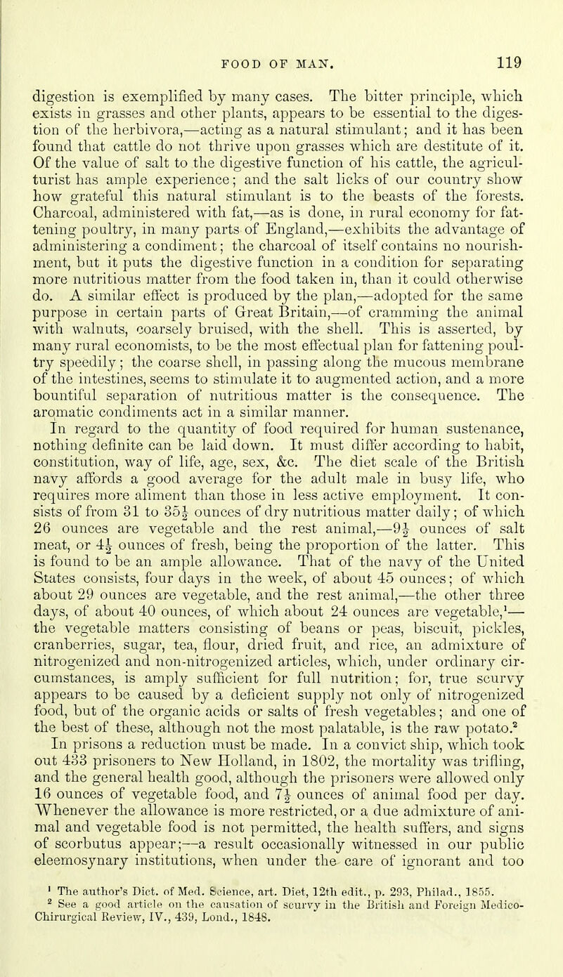 digestion is exemplified by many cases. The bitter principle, which exists in grasses and other plants, appears to be essential to the diges- tion of the herbivora,—acting as a natural stimulant; and it has been found that cattle do not thrive upon grasses which are destitute of it. Of the value of salt to the digestive function of his cattle, the agricul- turist has ample experience; and the salt licks of our country show how grateful tliis natural stimulant is to the beasts of the forests. Charcoal, administered with fat,—as is done, in rural economy for fat- tening poultry, in many parts of England,—exhibits the advantage of administering a condiment; the charcoal of itself contains no nourish- ment, but it puts the digestive function in a condition for sepai'ating more nutritious matter from the food taken in, than it could otherwise do. A similar effect is produced by the plan,—adopted for the same purpose in certain parts of Great Britain,—of cramming the animal with walnuts, coarsely bruised, with the shell. This is asserted, by many rural economists, to be the most effectual plan for fattening poul- try speedily; the coarse shell, in passing along the mucous membrane of the intestines, seems to stimulate it to augmented action, and a more bountiful separation of nutritious matter is the consequence. The aromatic condiments act in a similar manner. In regard to the quantity of food required for human sustenance, nothing definite can be laid down. It must differ according to habit, constitution, way of life, age, sex, &c. The diet scale of the British navy affords a good average for the adult male in busy life, who requires more aliment than those in less active employment. It con- sists of from 31 to 35| ounces of dry nutritious matter daily; of which. 26 ounces are vegetable and the rest animal,—9^- ounces of salt meat, or 4^ ounces of fresh, being the proportion of the latter. This is found to be an ample allowance. That of the navy of the United States consists, four days in the week, of about 45 ounces; of which about 29 ounces are vegetable, and the rest animal,—the other three days, of about 40 ounces, of which about 24 ounces are vegetable,'— the vegetable matters consisting of beans or peas, biscuit, pickles, cranberries, sugar, tea, flour, dried fruit, and rice, an admixture of nitrogenized and non-nitrogenized articles, which, under ordinary cir- cumstances, is amply sufficient for full nutrition; for, true scurvy appears to be caused by a deficient supply not only of nitrogenized food, but of the organic acids or salts of fresh vegetables; and one of the best of these, although not the most palatable, is the raw potato.'^ In prisons a reduction must be made. In a convict ship, which took out 483 prisoners to New Holland, in 1802, the mortality was trifling, and the general health good, although the prisoners were allowed only 16 ounces of vegetable food, and 7| ounces of animal food per day. Whenever the allowance is more restricted, or a due admixture of ani- mal and vegetable food is not permitted, the health suffers, and signs of scorbutus appear;—a result occasionally witnessed in our public eleemosynary institutions, when under the care of ignorant and too ' The author's Diet, of Med. Science, art. Diet, 12th edit., p. 293, Philad., 1855. ^ See a good article on the causation of scurvy iu the Britisli and Foreign Medico- Chirurgical Review, IV., 439, Lond., 1848.