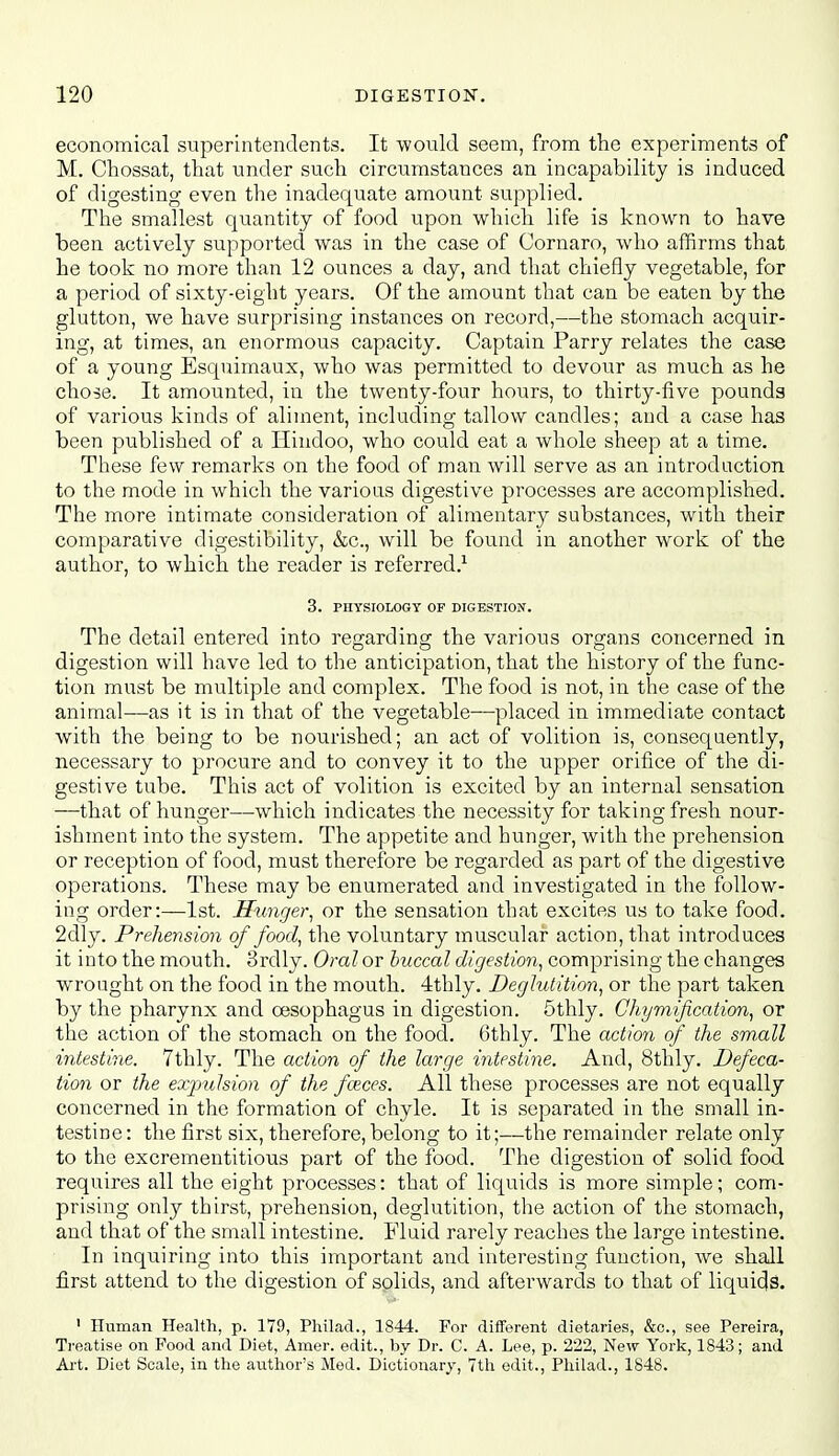 economical superintendents. It would seem, from the experiments of M. Chossat, that under such circumstances an incapability is induced of digesting even the inadequate amount supplied. The smallest quantity of food upon which life is known to have been actively supported was in the case of Cornaro, who affirms that he took no more than 12 ounces a day, and that chiefly vegetable, for a period of sixty-eight years. Of the amount that can be eaten by the glutton, we have surprising instances on record,—the stomach acquir- ing, at times, an enormous capacity. Captain Parry relates the case of a young Esquimaux, who was permitted to devour as much as he chose. It amounted, in the twenty-four hours, to thirty-five pounds of various kinds of aliment, including tallow candles; and a case has been published of a Hindoo, who could eat a whole sheep at a time. These few remarks on the food of man will serve as an introduction to the mode in which the various digestive processes are accomplished. The more intimate consideration of alimentary substances, with their comparative digestibility, &c., will be found in another work of the author, to which the reader is referred.^ 3. PHYSIOLOGY OF DIGESTION. The detail entered into regarding the various organs concerned in digestion will have led to the anticipation, that the history of the func- tion must be multiple and complex. The food is not, in the case of the animal—as it is in that of the vegetable—placed in immediate contact with the being to be nourished; an act of volition is, consequently, necessary to procure and to convey it to the upper orifice of the di- gestive tube. This act of volition is excited by an internal sensation —that of hunger—which indicates the necessity for taking fresh nour- ishment into the system. The appetite and hunger, with the prehension or reception of food, must therefore be regarded as part of the digestive operations. These may be enumerated and investigated in the follow- ing order:—1st. Hunger^ or the sensation that excites us to take food. 2dly. Prehension of food^ the voluntary muscular action, that introduces it into the mouth. Srdly. Oral or buccal digestion, comprising the changes wrought on the food in the mouth. 4thly. Deglutition, or the part taken by the pharynx and oesophagus in digestion. 5thly. Chymification, or the action of the stomach on the food. 6thly. The action of the small intestine. 7thly. The action of the large intestine. And, 8thly. Defeca- tion or the exiyulsion of the fceces. All these processes are not equally concerned in the formation of chyle. It is separated in the small in- testine: the first six, therefore, belong to it;—the remainder relate only to the excrementitious part of the food. The digestion of solid food requires all the eight processes: that of liquids is more simple; com- prising only thirst, prehension, deglutition, the action of the stomach, and that of the small intestine. Fluid rarely reaches the large intestine. In inquiring into this important and interesting function, we shall first attend to the digestion of solids, and afterwards to that of liqiiids. ' Human Health, p. 179, Philad., 1844. For different dietaries, &o., see Pereira, Treatise on Food and Diet, Amer. edit., by Dr. C. A. Lee, p. 222, New York, 1843; and Art. Diet Scale, in the author's Med. Dictionary, 7th edit., Philad., 1848.