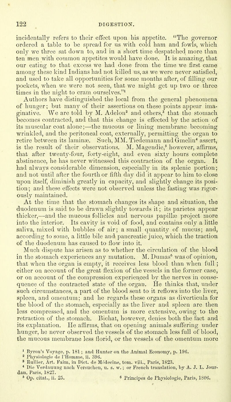 incidentally refers to tlieir effect upon his appetite. Tlie governor ordered a table to be spread for us with cold ham and fowls, which, only we three sat down to, and in a short time despatched more than ten men with common appetites would have done. It is amazing, that our eating to that excess we had done from the time we first came among these kind Indians had not killed us, as we were never satisfied, and used to take all opportunities for some months after, of filling our pockets, when we were not seen, that we might get up two or three times in the night to cram ourselves.' Authors have distinguished the local from the general phenomena of hunger; but many of their assertions on these points appear ima- ginative. We are told by M. Adelon^ and others,^ that the stomach becomes contracted, and that this change is efi'ected by the action of its muscular coat alone;—the mucous or lining membrane becoming wrinkled, and the peritoneal coat, externally, permitting the organ to retire between its lamina3. Such, MM. Tiedemann andGrmelin'' assert, is the result of their observations. M. Magendie,* however, affirms, that after twenty-four, forty-eight, and even sixty hours complete abstinence, he has never witnessed this contraction of the ors;an. It had always considerable dimension, especially in its splenic portion; and not until after the fourth or fifth day did it appear to him to close upon itself, diminish greatly in capacity, and slightly change its posi- tion ; and these effects were not observed unless the fasting was rigor- ously maintained. At the time that the stomach changes its shape and situation, the duodenum is said to be drawn slightly towards it; its parietes appear thicker,—and the mucous follicles and nervous papillse project more into the interior. Its cavity is void of food, and contains only a little saliva, mixed with bubbles of air; a small quantity of mucus; and, according to some, a little bile and pancreatic juice, which the traction of the duodenum has caused to flow into it. Much dispute has arisen as to whether the circulation of the blood in the stomach experiences any mutation. M. Dumas® was of opinion, that when the organ is empty, it receives less blood than when full; either on account of the great flexion of the vessels in the former case, or on account of the compression experienced by the nerves in conse- quence of the contracted state of the organ. He thinks that, luider such circumstances, a part of the blood sent to it reflows into the liver, spleen, and omentum; and he regards these organs as diverticula for the blood of the stomach, especially as the liver and spleen are then less compressed, and the omentum is more extensive, owing to the retraction of the stomach. Bichat, however, denies both the fact and its explanation. He affirms, that on opening animals suffering under hunger, he never observed the vessels of the stomach less full of blood, the mucous membrane less florid, or the vessels of the omentum more ' Byron's Voyage, p. 181; and Hunter on the Animal Economy, p. 196. ^ Pliysiologie de THomme, ii. 396. * RuUier, Art. Faim, in Diet, de Mt'decine, torn, viii., Paris, 1823. * Die Verdauung nacli Versuclien, u. s. w.; or French, translation, by A. J. L. Jour- dan, Paris, 1827. * Op. citat., ii. 25. ^ Principes de Physiologie, Paris, 1S06.