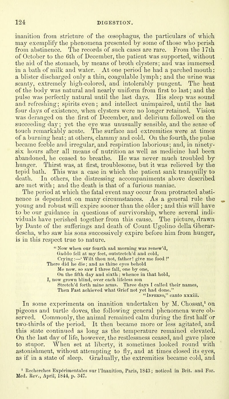 inanition from stricture of the oesophagus, the particulars of which may exemplify the phenomena presented by some of those who perish from abstinence. The records of such cases are rare. From the 17th of October to the 6th of December, the patient was supported, without the aid of the stomach, by means of broth clysters; and was immersed in a bath of milk and water. At one period he had a parched mouth: a blister discharged only a thin, coagulable lymph; and the urine was scanty, extremely high-colored, and intolerably pungent. The heat of the body was natural and nearly uniform from first to last; and the pulse was perfectly natural until the last days. His sleep was sound and refreshing; spirits even; and intellect unimpaired, until the last four days of existence, when clysters were no longer retained. Vision was deranged on the first of December, and delirium followed on the succeeding day; yet the eye was unusually sensible, and the sense of touch remarkably acute. The surface and extremities were at times of a burning heat; at others, clammy and cold. On the fourth, the pulse became feeble and irregular, and respiration laborious; and, in ninety- six hours after all means of nutrition as well as medicine had been abandoned, he ceased to breathe. He was never much troubled by hunger. Thirst was, at first, troublesome, but it was relieved by the tepid bath. This Avas a case in which the patient sank tranquilly to death. In others, the distressing accompaniments above described are met with; and the death is that of a furious maniac. The period at which the fatal event may occur from protracted absti- nence is dependent on many circumstances. As a general rule the ^ young and robust will expire sooner than the older; and this will have to be our guidance in questions of survivorship, where several indi- viduals have perished together from this cause. The picture, drawn by Dante of the sufferings and death of Count Ugolino della Gherar- descha, who saw his sons successively expire before him from hunger,, is in this respect true to nature.  Now when our fourth sad morning was renew'd, Gaddo fell at my feet, outstretch'd and cold, Crying :—' Wilt thou not, father! give me food ?' There did he die; and as thine eyes behold Me now. so saw I three fall, one by one, On the fifth day and sixth; whence in that hold, I, now grown blind, over each lifeless son Stretch'd forth mine arms. Tliree days I called their names, Then Fast achieved what Grief not yet had done. Infekno, canto xxxiii. In some experiments on inanition undertaken by M. Chossat,' on pigeons and turtle doves, the following general phenomena were ob- served. Commonly, the animal remained calm during the first half or two-thirds of the period. It then became more or less agitated, and this state continued as long as the temperature remained elevated. On the last day of life, however, the restlessness ceased, and gave place to stupor. When set at liberty, it sometitnes looked round with astonishment, without attempting to fly, and at times closed its eyes, as if in a state of sleep. Gradually, the extremities became cold, and ' Recherohes Experimentales sur I'lnanition, Paris, 1843; noticed in Brit, and For. Med, Eev., April, 1844, p. 347.