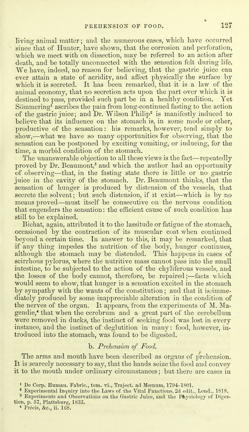 living animal matter; and the numerous cases, wTiicli have occurred since that of Hunter, have shown, that the corrosion and perforation, which we meet with on dissection, may be referred to an action after death, and be totally unconnected with the sensation felt during life. We have, indeed, no reason for believing, that the gastric juice can ever attain a state of acridity, and afiect physically the surface by which it is secreted. It has been remarked, that it is a law of the animal economy, that no secretion acts upon the part over which it is destined to pass, provided such part be in a healthy condition. Yet Sommering^ ascribes the pain from long-continued fasting to the action of the gastric juice; and Dr. Wilson Philip^ is manifestly induced to believe that its influence on the stomach is, in some mode or other, productive of the sensation: his remarks, however, tend simply to show,—what we have so many opportunities for observing, that the sensation can be postponed by exciting vomiting, or inducing, for the time, a morbid condition of the stomach. The unanswerable objection to all these views is the fact—repeatedly proved by Dr. Beaumont,^ and which the author had an opportunity of observing—that, in the fasting state there is little or no gastric juice in the cavity of the stomach. Dr. Beaumont thinks, that the senisation of hunger is produced by distension of the vessels, that secrete the solvent; but such distension, if it exist—Avhich is by no means proved—must itself be consecutive on the nervous condition that engenders the sensation: the efficient cause of such condition has still to be explained. Bichat, again, attributed it to the lassitude or fatigue of the stomach, occasioned by the contraction of its muscular coat when continued beyond a certain time. In answer to this, it may be remarked, that if any thing impedes the nutrition of the body, hunger continues, although the stomach may be distended. This happens in cases of scirrhous pylorus, where the nutritive mass cannot pass into the small intestine, to be subjected to the action of the chyliferous vessels, and the losses of the body cannot, therefore, be repaired;—facts wliich would seem to show, that hunger is a sensation excited in the stomach by sympathy with the wants of the constitution; and that it is,imme- diately produced by some inappreciable alteration in the condition of the nerves of the organ. It appears, from the experiments of M. ISIa- gendie,* that when the cerebrum and a great part of the cerebellum were removed in ducks, the instinct of seeking food was lost in every instance, and the instinct of deglutition in many: food, however, in- troduced into the stomach, was found to be digested. b. Prehetision of Food. The arms and mouth have been described as organs of prehension. It is scarcely necessary to say, that the hands seize the food and convey it to the mouth under ordinary circumstances; but there are cases in ' De Corp. Human. Fabric, torn, vi., Traject. ad Moenum, ^ Experimental Inquiry into the Laws of the Vital Functions, 2d edit., Lond., 1818. ^ Experiments and Observatioiis on the Gastric Juice, and the Pfeysiology of Diges- tion, p. 57, Plattsburg, 1833. Precis, &c., ii. 1U8.