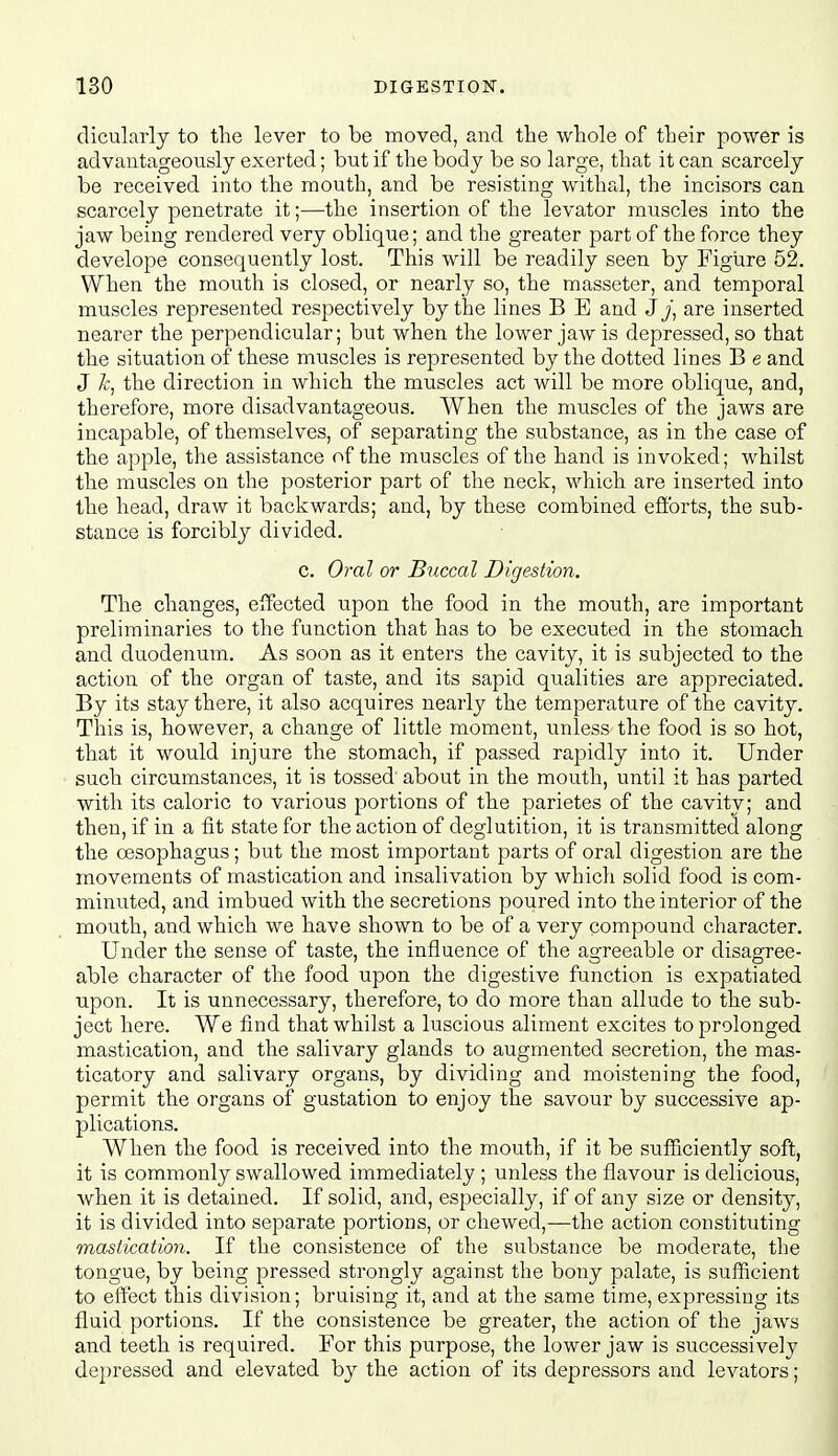 dicularly to tlie lever to be moved, and the whole of their power is advantageously exerted; but if the body be so large, that it can scarcely be received into the mouth, and be resisting withal, the incisors can scarcely penetrate it;—the insertion of the levator muscles into the jaw being rendered very oblique; and the greater part of the force they develope consequently lost. This will be readily seen by Figure 52. When the mouth is closed, or nearly so, the masseter, and temporal muscles represented respectively by the lines B E and jy, are inserted nearer the perpendicular; but when the lower jaw is depressed, so that the situation of these muscles is represented by the dotted lines B e and J the direction in which the muscles act will be more oblique, and, therefore, more disadvantageous. When the muscles of the jaws are incapable, of themselves, of separating the substance, as in the case of the apple, the assistance of the muscles of the hand is invoked; whilst the muscles on the posterior part of the neck, which are inserted into the head, draw it backwards; and, by these combined efibrts, the sub- stance is forcibly divided. c. Oj-oI or Buccal Digestion. The changes, effected upon the food in the mouth, are important preliminaries to the function that has to be executed in the stomach and duodenum. As soon as it enters the cavity, it is subjected to the action of the organ of taste, and its sapid qualities are appreciated. By its stay there, it also acquires neaiiy the temperature of the cavity. This is, however, a change of little moment, tmless the food is so hot, that it would injure the stomach, if passed rapidly into it. Under such circumstances, it is tossed about in the mouth, until it has parted with its caloric to various portions of the parietes of the cavity; and then, if in a fit state for the action of deglutition, it is transmitted along the oesophagus; but the most important parts of oral digestion are the movements of mastication and insalivation by which solid food is com- minuted, and imbued with the secretions poured into the interior of the mouth, and which we have shown to be of a very compound character. Under the sense of taste, the influence of the agreeable or disagree- able character of the food upon the digestive function is expatiated upon. It is unnecessary, therefore, to do more than allude to the sub- ject here. We find that whilst a luscious aliment excites to prolonged mastication, and the salivary glands to augmented secretion, the mas- ticatory and salivary organs, by dividing and moistening the food, permit the organs of gustation to enjoy the savour by successive ap- plications. When the food is received into the mouth, if it be sufficiently soft, it is commonly swallowed immediately ; unless the flavour is delicious, when it is detained. If solid, and, especially, if of any size or density, it is divided into separate portions, or chewed,—the action constituting mastication. If the consistence of the substance be moderate, tlie tongue, by being pressed strongly against the bony palate, is suflficient to eft'ect this division; bruising it, and at the same time, expressing its fluid portions. If the consistence be greater, the action of the jaws and teeth is required. For this purpose, the lower jaw is successively depressed and elevated by the action of its depressors and levators;