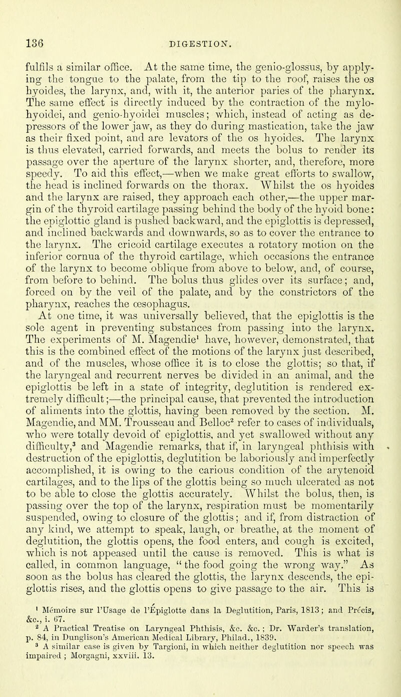 fulfils a similar office. At the same time, the genio-glossus, by apply- ing the tongue to the palate, from the tip to the roof, raises the os hyoides, the larynx, and, Avith it, the anterior paries of the pharynx. The same effect is directly induced by the contraction of the mylo- hyoidei, and genio-hyoidei muscles; which, instead of acting as de- pressors of the lower jaw, as they do during mastication, take the jaw as their fixed point, and are levators of the os hyoides. The larynx is thus elevated, carried forwards, and meets the bolus to render its passage over the aperture of the larynx shorter, and, therefore, more speedy. To aid this effect,—when we make great efforts to swallow, the head is inclined forwards on the thorax. Whilst the os hyoides and the larynx are raised, they approach each other,—the upper mar- gin of the thyroid cartilage passing behind the body of the hyoid bone: the epiglottic gland is pushed backward, and the epiglottis is depressed, and inclined backwards and downwards, so as to cover the entrance to the larynx. The cricoid cartilage executes a rotatory motion on the inferior cornua of the thyroid cartilage, which occasions the entrance of the larynx to become oblique from above to below, and, of course, from before to behind. The bolus thus glides over its surface; and, forced on by the veil of the palate, and by the constrictors of the pharynx, reaches the oesophagus. At one time, it was universally believed, that the epiglottis is the sole agent in preventing substances from passing into the larynx. The experiments of M. Magendie' have, however, demonstrated, that this is the combined effect of the motions of the larynx just described, and of the muscles, whose office it is to close the glottis; so that, if the laryngeal and recurrent nerves be divided in an animal, and the epiglottis be left in a state of integrity, deglutition is rendered ex- tremely difficult;—the principal cause, that prevented the introduction of aliments into the glottis, having been removed by the section. M. Magendie, and MM. Trousseau and Belloc^ refer to cases of individuals, who were totally devoid of epiglottis, and yet swallowed without any difficulty,^ and Magendie remarks, that if, in laryngeal phthisis with » destruction of the epiglottis, deglutition be laboriously and imperfectly accomplished, it is owing to the carious condition of the arytenoid cartilages, and to the lips of the glottis being so much ulcerated as not to be able to close the glottis accurately. Whilst the bolus, then, is passing over the top of the larynx, respiration must be momentarily suspended, owing to closure of the glottis; and if, from distraction of any kind, we attempt to speak, laugh, or breathe, at the moment of deglutition, the glottis opens, the food enters, and cough is excited, which is not appeased until the cause is removed. This is what is called, in common language,  the food going the wrong way. As soon as the bolus has cleared the glottis, the larynx descends, the epi- glottis rises, and the glottis opens to give passage to the air. This is / ' Memoire sur I'Usage de I'Epiglotte dans la Deglutition, Paris, 1813; and Prt'cis, &o., i. G7. 2 A Practical Treatise on Laryngeal Phthisis, &c. &o. ; Dr. Warder's translation, p. 84, in Dunglison's American Medical Library, Philad., 1839. ^ A similar case is given by Targioni, in wliich neither deglutition nor speech was impaired ; Morgagni, xxviii. 13.