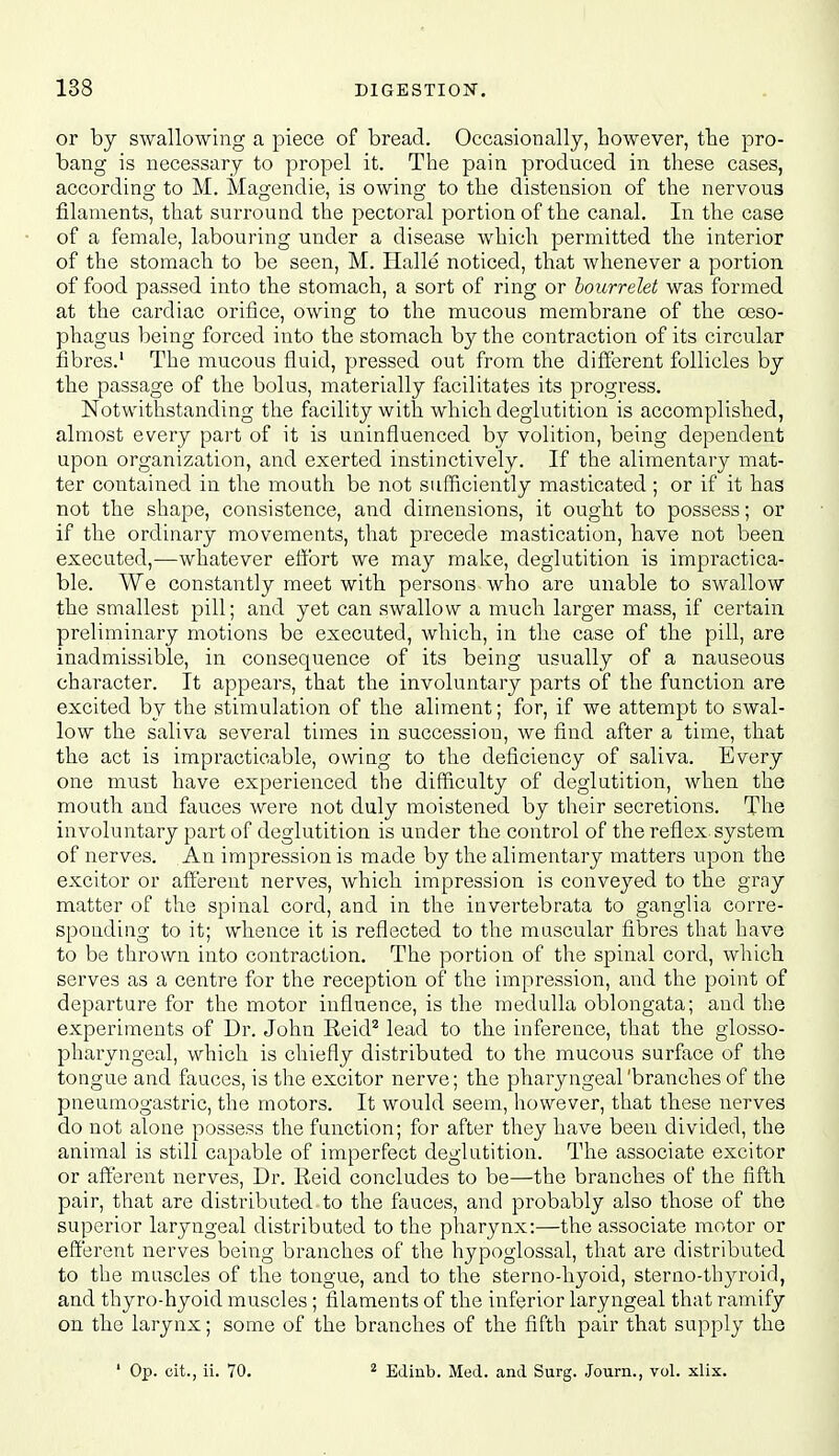 or by swallowing a piece of bread. Occasionally, however, tlie pro- bang is necessary to propel it. The pain produced in these cases, according to M. Magendie, is owing to the distension of the nervous filaments, that surround the pectoral portion of the canal. In the case of a female, labouring under a disease which permitted the interior of the stomach to be seen, M. Halle noticed, that whenever a portion of food passed into the stomach, a sort of ring or hourrelet was formed at the cardiac orifice, owing to the mucous membrane of the oeso- phagus being forced into the stomach by the contraction of its circular fibres.' The mucous fluid, pressed out from the different follicles by the passage of the bolus, materially facilitates its progress. Notwithstanding the facility with which deglutition is accomplished, almost every part of it is uninfluenced by volition, being dependent upon organization, and exerted instinctively. If the alimentary mat- ter contained in the mouth be not sufficiently masticated ; or if it has not the shape, consistence, and dimensions, it ought to possess; or if the ordinary movements, that precede mastication, have not been executed,—whatever effort we may malce, deglutition is impractica- ble. We constantly meet with persons who are unable to swallow the smallest pill; and yet can swallow a much larger mass, if certain preliminary motions be executed, which, in the case of the pill, are inadmissible, in consequence of its being usually of a nauseous character. It appears, that the involuntary parts of the function are excited by the stimulation of the aliment; for, if we attempt to swal- low the saliva several times in succession, we find after a time, that the act is impracticable, owing to the deficiency of saliva. Every one must have experienced the difficulty of deglutition, when the mouth and fauces were not duly moistened by their secretions. The involuntary part of deglutition is under the control of the reflex system of nerves. An impression is made by the alimentary matters upon the excitor or afferent nerves, which impression is conveyed to the gray matter of the spinal cord, and in the invertebrata to ganglia corre- sponding to it; whence it is reflected to the muscular fibres that have to be thrown into contraction. The portion of the spinal cord, which serves as a centre for the reception of the impression, and the point of departure for the motor influence, is the medulla oblongata; and the experiments of Dr. John Eeid^ lead to the inference, that the glosso- pharyngeal, which is chiefly distributed to the mucous surface of the tongue and fauces, is the excitor nerve; the pharyngeal'branches of the pneumogastric, the motors. It would seem, however, that these nerves do not alone possess the function; for after they have been divided, the animal is still capable of imperfect deglutition. The associate excitor or afferent nerves. Dr. Reid concludes to be—the branches of the fifth pair, that are distributed to the fauces, and probably also those of the superior laryngeal distributed to the pharynx:—the associate motor or efferent nerves being branches of the hypoglossal, that are distributed to the muscles of the tongue, and to the sterno-hyoid, sterno-thyroid, and thyro-hyoid muscles; filaments of the inferior laryngeal that ramify on the larynx; some of the branches of the fifth pair that supply the