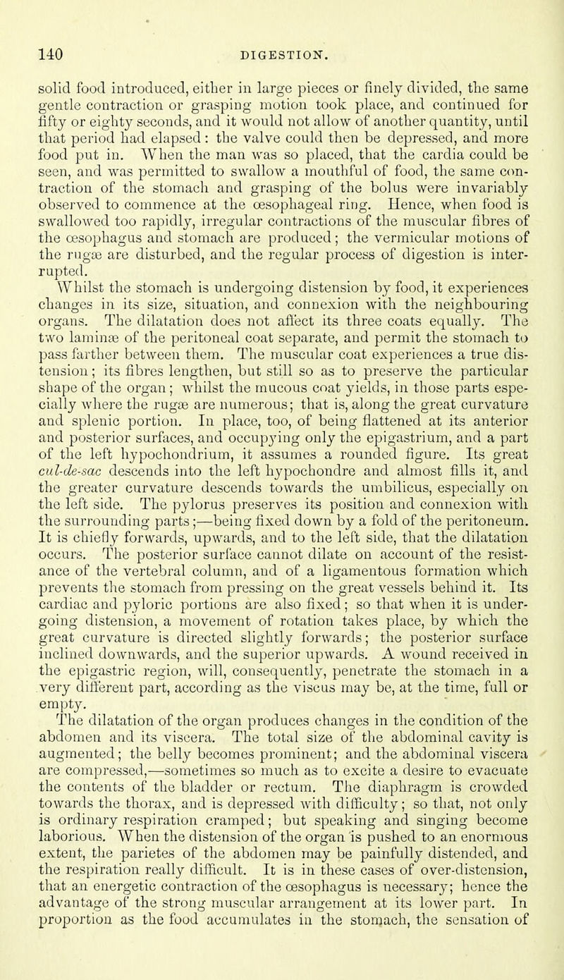 solid food introduced, either in large pieces or finely divided, the same gentle contraction or grasping motion took place, and continued for fifty or eighty seconds, and it would not allow of another quantity, until that period had elapsed: the valve could then be depressed, and more food put in. AVhen the man was so placed, that the cardia could be seen, and was permitted to swallow a mouthful of food, the saine con- traction of the stomach and grasping of the bolus were invariably observed to commence at the oesophageal ring. Hence, when food is swallowed too rapidly, irregular contractions of the muscular fibres of the oesophagus and stomach are produced; the vermicular motions of the rug£e are disturbed, and the regular process of digestion is inter- rupted. Whilst the stomach is undergoing distension by food, it experiences changes in its size, situation, and connexion with the neighbouring organs. The dilatation does not afi'ect its three coats equally. The two laminae of the peritoneal coat separate, and permit the stomach to pass farther between them. The muscular coat experiences a true dis- tension ; its fibres lengthen, but still so as to preserve the particular shape of the organ ; whilst the mucous coat yields, in those parts espe- cially where the rugte are numerous; that is, along the great curvature and splenic portion. In place, too, of being flattened at its anterior and posterior surfaces, and occupj'ing only the epigastrium, and a part of the left hypochondrium, it assumes a rounded figure. Its great cul-de-sac descends into the left hypochondre and almost fills it, and the greater curvature descends towards the umbilicus, especially on the left side. The pylorus preserves its position and connexion witli the surrounding parts;—being fixed down by a fold of the peritoneum. It is chiefly forwards, upwards, and to the left side, that the dilatation occurs. The posterior surface cannot dilate on account of the resist- ance of the vertebral column, and of a ligamentous formation which prevents the stomach from pressing on the great vessels behind it. Its cardiac and pyloric portions are also fixed; so that when it is under- going distension, a movement of rotation takes place, by which the great curvature is directed slightly forwards; the posterior surface inclined downwards, and the superior upwards. A wound received in the epigastric region, will, consequently, penetrate the stomach in a very ditt'erent part, according as the viscus may be, at the time, full or empty. The dilatation of the organ produces changes in the condition of the abdomen and its viscera. The total size of the abdominal cavity is augmented; the belly becomes prominent; and the abdominal viscera are compressed,—sometimes so much as to excite a desire to evacuate the contents of the bladder or rectum. The diaphragm is crowded towards the thorax, and is depressed with difficulty; so that, not only is ordinary respiration cramped; but speaking and singing become laborious. When the distension of the organ is pushed to an enormous extent, the parietes of the abdomen may be painfully distended, and the respiration really difficult. It is in these cases of over-distension, that an energetic contraction of the oesophagus is necessary; hence the advantage of the strong muscular arrangement at its lower part. In proportion as the food accumulates in the stomach, the sensation of