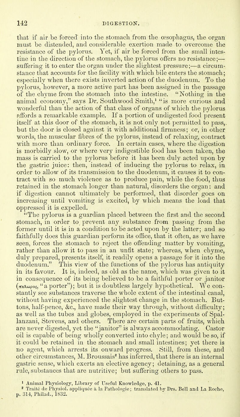 that if air be forced' into the stomach from the oesophagus, the organ must be distended, and considerable exertion made to overcome the resistance of the pylorus. Yet, if air be forced from the small intes- tine in the direction of the stomach, the pylorus offers no resistance;— suffering it to enter the organ under the slightest pressure;—a circum- stance tliat accounts for the facility with which bile enters the stomach; especially when there exists inverted action of the duodenum. To the pjdorus, however, a more active part has been assigned in the passage of the chyme from the stomach into the intestine. Nothing in the animal economy, says Dr. Southwood Smith,' is more curious and wonderful than the action of that class of organs of which the pylorus ?,ffords a remarkable example. If a portion of undigested food present itself at this door of the stomach, it is not only not permitted to pass,, but the door is closed against it with additional firmness; or, in other words, the muscular fibres of the pylorus, instead of relaxing, contract with more than ordinary force. In certain cases, where the digestion is morbidly slow, or where very indigestible food has been taken, the mass is carried to the pylorus before it has been duly acted upon by the gastric juice: then, instead of inducing the pylorus to relax, in order to allow of its transmission to the duodenum, it causes it to con- tract with so much violence as to produce pain, while the food, thus retained in the stomach longer than natural, disorders the organ: and if digestion cannot ultimately be performed, that disorder goes on increasing until vomiting is excited, by which means the load that oppressed it is expelled. The pylorus is a guardian placed between the first and the second stomach, in order to prevent any substance from passing from the former until it is in a condition to be acted upon by the latter; and so faithfully does this guardian perform its oflQce, that it often, as we have seen, forces the stomach to reject the offending matter by vomiting, rather than allow it to pass in an unfit state; whereas, when chyme, duly prepared, presents itself, it readily opens a passage for it into the duodenum. This view of the functions of the pylorus has antiquity in its favour. It is, indeed, as old as the name, which was given to it in consequence of its being believed to be a faithful porter or janitor (rtvxupo^, a porter); but it is doubtless largely hypothetical. We con- stantly see substances traverse the whole extent of the intestinal canal, Avithout having experienced the slightest change in the stomach. But- tons, half-pence, &c., have made their way through, without difficulty; as well as the tubes and globes, employed in the experiments of Spal- lanzani, Stevens, and others. There are certain parts of fruits, which are never digested, yet the janitor is always accommodating. Castor oil is capable of being wholly converted into chyle; and would be so, if it could be retained in the stomach and small intestines; yet there is no agent, which arrests its onward progress. Still, from these, and other circumstances, M. Broussais' has inferred, that there is an internal gastric sense, which exerts an elective agency; detaining, as a general rule, substances that are nutritive; but suffering others to pass. ' Animal Physiology, Library of Useful Knowledge, p. 41. ^ Traite de Physiol, appliquee a la Patliologie; translated hv Drs. Bell and La Roche, p. 314, Philad., 1832.