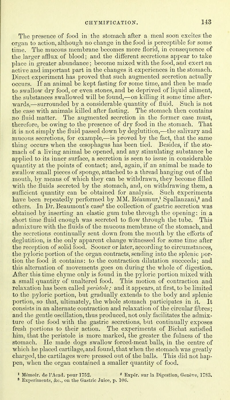 The presence of food in the stomach after a meal soon excites the organ to action, although no change in the food is perceptible for some time. The mucous membrane becomes more florid, in consequence of the larger afSux of blood; and the different secretions appear to take place in greater abundance; become mixed with the food, and exert an active and important part in the changes it experiences in the stomach. Direct experiment has proved that such augmented secretion actually occurs. If an animal be kept fasting for some time, and then be made to swallow dry food, or even stones, and be deprived of liquid aliment, the substances swallowed will be found,—on killing it some time after- wards,—surrounded by a considerable quantity of fluid. Such is not the case with animals killed after fasting. The stomach then contains no fluid matter. The augmented secretion in the former case must, therefore, be owing to the presence of dry food in the stomach. That it is not simply the fluid passed down by deglutition,—the salivary and mucous secretions, for example,—is proved by the fact, that the same thing occurs when the oesophagus has been tied. Besides, if the sto- mach of a living animal be opened, and any stimulating substance be applied to its inner surface, a secretion is seen to issue in considerable quantity at the points of contact; and, again, if an animal be made to swallow small pieces of sponge, attached to a thread hanging out of the mouth, by means of which they can be withdrawn, they become filled with the fluids secreted by the stomach, and, on withdrawing them, a sufficient quantity can be obtained for analysis. Such experiments have been repeatedly performed by MM. Eeaumur,^ Spallanzani,^ and others. In Dr. Beaumont's case^ the collection of gastric secretion was obtained by inserting an elastic gum tube through the opening: in a short time fluid enough was secreted to flow through the tube. This admixture with the fluids of the mucous membrane of the stomach, and the secretions continually sent down from the mouth by the efforts of deglutition, is the only apparent change witnessed for some time after the reception of solid food. Sooner or later, according to circumstances, the pyloric portion of the organ contracts, sending into the splenic por- tion the food it contains: to the contraction dilatation succeeds; and this alternation of movements goes on during the whole of digestion. After this time chyme only is found in the pyloric portion mixed with, a small quantity of unaltered food. This motion of contraction and relaxation has been called peristole; and it appears, at first, to be limited to the pyloric portion, but gradually extends to the body and splenic portion, so that, ultimately, the whole stomach participates in it. It consists in an alternate contraction and relaxation of the circular fibres; and the gentle oscillation, thus produced, not only facilitates the admix- ture of the food with the gastric secretions, but continually exposes fresh portions to their action. The experiments of Bichat satisfied him, that the peristole is more marked, the greater the fulness of the stomach. He made dogs swallow forced-meat balls, in the centre of which he placed cartilage, and found, that when the stomach was greatly charged, the cartilages were pressed out of the balls. This did not hap- pen, when the organ contained a smaller quantity of food. ' Memoir, de I'Acad. pour 1752. ^ Exper. sur la Digestion, Geneve, 1783. ' Experiments, &c., on the Gastric Juice, p. 106.