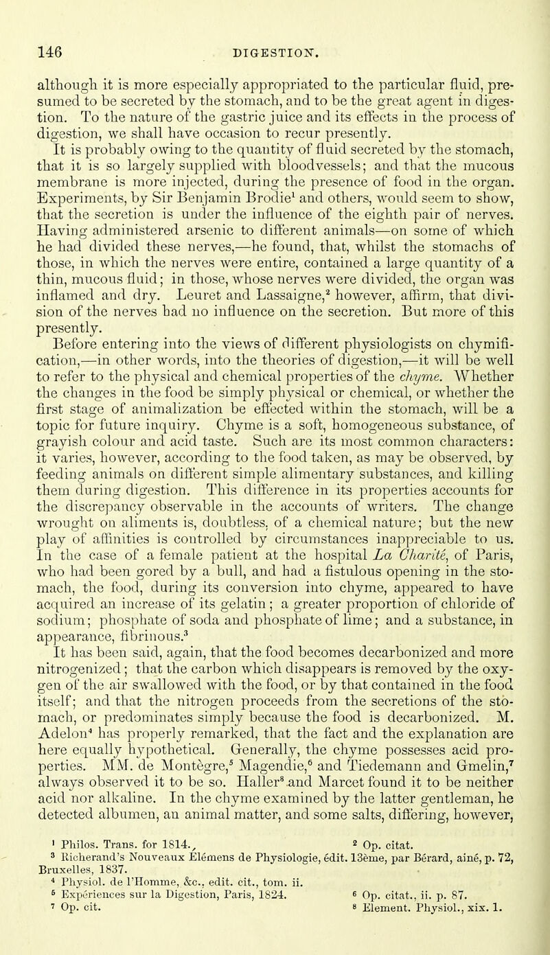 althougli it is more especially appropriated to the particular fluid, pre- sumed to be secreted by the stomach, and to be the great agent in diges- tion. To the nature of the gastric juice and its effects in the process of digestion, we shall have occasion to recur presently. It is probably owing to the quantity of fluid secreted by the stomach, that it is so largely supplied with bloodvessels; and that the mucous membrane is more injected, during the presence of food in the organ. Experiments, by Sir Benjamin Brodie^ and others, would seem to show, that the secretion is under the influence of the eighth pair of nerves. Having administered arsenic to different animals—on some of which he had divided these nerves,—he found, that, whilst the stomachs of those, in which the nerves were entire, contained a large quantity of a thin, mucous fluid; in those, whose nerves were divided, the organ was inflamed and dry. Leuret and Lassaigne,'^ however, affirm, that divi- sion of the nerves had no influence on the secretion. But more of this presently. Before entering into the views of different physiologists on chymifi- cation,—in other words, into the theories of digestion,—it will be well to refer to the physical and chemical properties of the chyme. Whether the changes in the food be simply physical or chemical, or whether the first stage of auimalization be effected within the stomach, will be a topic for future inquiry. Chyme is a soft, homogeneous substance, of grayish colour and acid taste. Such are its most common characters: it varies, however, according to the food taken, as may be observed, by feeding animals on different simple alimentary substances, and killing them during digestion. This difference in its properties accounts for the discrepancy observable in the accounts of writers. The change wrought on aliments is, doubtless, of a chemical nature; but the new play of affinities is controlled by circumstances inappreciable to us. In the case of a female patient at the hospital La Gharite^ of Paris, who had been gored by a bull, and had a fistulous opening in the sto- mach, the food, during its conversion into chyme, appeared to have acquired an increase of its gelatin ; a greater proportion of chloride of sodium; phosphate of soda and phosphate of lime; and a substance, in appearance, fibrinous.-'' It has been said, again, that the food becomes decarbonized and more nitrogenized; that the carbon which disappears is removed by the oxy- gen of the air swallowed with the food, or by that contained in the food itself; and that the nitrogen proceeds from the secretions of the sto- mach, or predominates simply because the food is decarbonized, M. Adelon has properly remarked, that the fact and the explanation are here equally hypothetical. Grenerally, the chyme possesses acid pro- perties. MM. de Montegre,' Magendie,*' and Tiedemann and Gmelin,^ always observed it to be so. Haller^and Marcet found it to be neither acid nor alkaline. In the chyme examined by the latter gentleman, he detected albumen, an animal matter, and some salts, differing, however, ' Philos. Trans, for 1814.^ 2 Op. citat. 3 llicherand's Nouveaiix Elemens de Physiologie, edit. I3eme, par Berard, aine, p. 72, Bruxelles, 1837. * Physiol, de I'Homme, &c., edit, cit., torn. ii. ^ Experiences sur la Digestion, Paris, 1824. « Op. citat., ii. p. 87. 1 Op. cit. 8 Element. Physiol., xix. 1.