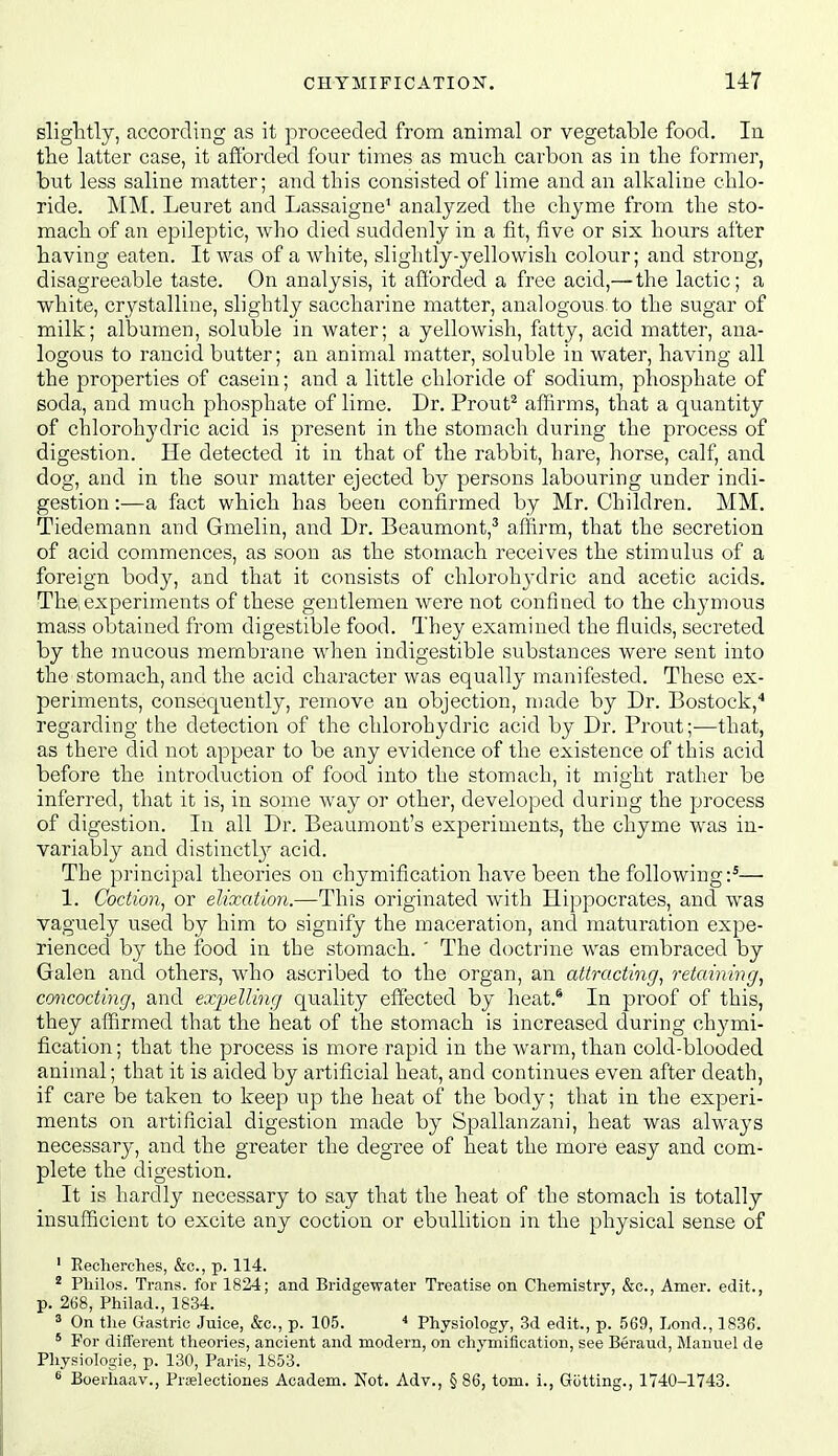 sliglitly, according as it proceeded from animal or vegetable food. In the latter case, it afforded four times as much carbon as in the former, but less saline matter; and this consisted of lime and an alkaline chlo- ride. MM. Leuret and Lassaigne' analyzed the chyme from the sto- mach of an epileptic, who died suddenly in a fit, five or six hours after having eaten. It was of a white, slightly-yellowish colour; and strong, disagreeable taste. On analysis, it aft'orded a free acid,— the lactic; a white, crystalline, slightly saccharine matter, analogous-to the sugar of milk; albumen, soluble in water; a yellowish, fatty, acid matter, ana- logous to rancid butter; an animal matter, soluble in water, having all the properties of casein; and a little chloride of sodium, phosphate of soda, and much phosphate of lime. Dr. Prout^ affirms, that a quantity of chlorohydric acid is present in the stomach during the process of digestion. He detected it in that of the rabbit, hare, horse, calf, and dog, and in the sour matter ejected by persons labouring under indi- gestion :—a fact which has been confirmed by Mr. Children. MM. Tiedemann and Gmelin, and Dr. Beaumont,'' affirm, that the secretion of acid commences, as soon as the stomach receives the stimulus of a foreign body, and that it consists of chlorohj'dric and acetic acids. The,experiments of these gentlemen were not confined to the chymous mass obtained from digestible food. They examined the fluids, secreted by the mucous membrane when indigestible substances were sent into the stomach, and the acid character was equally manifested. These ex- periments, consequently, remove an objection, made by Dr. Bostock,* regarding the detection of the chlorohydric acid by Dr. Front;—that, as there did not appear to be any evidence of the existence of this acid before the introduction of food into the stomach, it might rather be inferred, that it is, in some way or other, developed during the process of digestion. In all Dr. Beaumont's experiments, the chyme was in- variably and distinct!}^ acid. The principal theories on chymification have been the following:^— 1. Codion, or elixation.—This originated with Hippocrates, and was vaguely used by him to signify the maceration, and maturation expe- rienced by the food in the stomach. ' The doctrine was embraced by Galen and others, who ascribed to the organ, an attracting^ retaining^ concocting^ and expelling quality effected by heat.* In proof of this, they affirmed that the heat of the stomach is increased during chymi- fication; that the process is more rapid in the warm, than cold-blooded animal; that it is aided by artificial heat, and continues even after death, if care be taken to keep up the heat of the body; that in the experi- ments on artificial digestion made by Spallanzani, heat was always necessary, and the greater the degree of heat the more easy and com- plete the digestion. It is hardly necessary to say that the heat of the stomach is totally insufficient to excite any coction or ebullition in the physical sense of ' Eecherches, &o., p. 114. ^ Pliilos. Trans, for 1824; and Bridgewater Treatise on Cliemistry, &c., Amer. edit., p. 268, Philad., 1834. » On the Gastric Juice, &c., p. 105. Physiology, 3d edit., p. 569, Lond., 1836. ° For different theories, ancient and modern, on cliymification, see Beraud, Manuel de Pliysiologie, p. 130, Paris, 1853. ^ Boerhaav., Prrelectiones Academ. Not. Adv., § 86, torn, i., Gutting., 1740-1743.