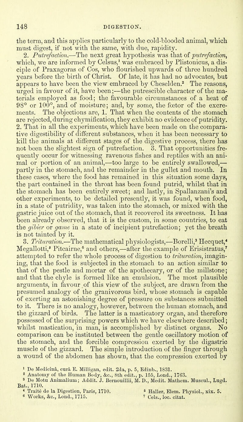 the term, and this applies particularly to tlie cold-blooded animal, which must digest, if not with the same, with due, rapidity. 2. Putrefaction.—The next great hypothesis was that of putrefaction, which, we are informed by Celsus,' was embraced by Plistonicus, a dis- ciple of Praxagoras of Cos, who flourished upwards of three hundred years before the birth of Christ. Of late, it has had no advocates, but appears to have been the view embraced by Cheselden.^ The reasons, urged in favour of it, have been;—the putrescible character of the ma- terials employed as food; the favourable circumstances of a heat of 98° or 100°, and of moisture; and, by some, the fcetor of the excre- ments. The objections are, 1. That when the contents of the stomach are rejected, during chymification, they exhibit no evidence of putridity, 2. That in all the experiments, which have been made on the compara- tive digestibility of different substances, when it has been necessary to kill the animals at different stages of the digestive process, there has not been the slightest sign of putrefaction. 3. That opportunities fre- quently occur for witnessing ravenous fishes and reptiles with an ani- mal or portion of an animal,—too large to be entirely swallowed,— partly in the stomach, and the remainder in the gullet and mouth. In these cases, where the food has remained in this situation some days, the part contained in the throat has been found putrid, whilst that in the stomach has been entirely sweet; and lastly, in Spallanzani's and other experiments, to be detailed presently, it was found, when food, in a state of putridity, was taken into the stomach, or mixed with the gastric juice out of the stomach, that it recovered its sweetness. It has been already observed, that it is the custom, in some countries, to eat the gihier or game in a state of incipient putrefaction; yet the breath is not tainted by it. 3. Trituration.—The mathematical physiologists,—Borelli,' Hecquet,'' Megallotti,* Pitcairne,® and others,—after the example of Erisistratus,^ attempted to refer the whole process of digestion to trituration, imagin- ing, that the food is subjected in the stomach to an action similar to that of the pestle and mortar of the apothecary, or of the millstone; and that the chyle is formed like an emulsion. The most plausible arguments, in favour .of this view of the subject, are drawn from the presumed analogy of the granivorous bird, whose stomach is capable of exerting an astonishing degree of pressure on substances submitted to it. There is no analogy, however, between the human stomach, and the gizzard of birds. The latter is a masticatory organ, and therefore possessed of the surprising powers which we have elsewhere described; whilst mastication, in man, is accomplished by distinct organs. No comparison can be instituted between the gentle oscillatory motion of the stomach, and the forcible compression exerted by the digastric muscle of the gizzard. The simple introduction of the finger through a wound of the abdomen has shown, that the compression exerted by ' De MedicinS,, cura E. Milligan, edit. 2da, p. 5, Edinb., 1831. 2 Anatomy of the Human Body, &c., 8th edit., p. 155, Lond., 1763. s De Motu Animalium; Addit. J. Beruouillii, M. D., Medit. Mathem. Muscul., Lugd. Bat., 1710. * Traite de la Digestion, Paris, 1710. « Works, &c., Lond., 1715. ^ Haller, Elem. Physiol., xix. 5. ' Cels., loc. oitat.