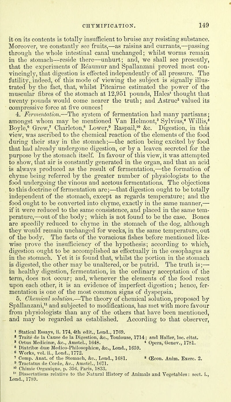 it on its contents is totally insufficient to bruise any resisting si;bstance. Moreover, we constantly see fruits,—as raisins and currants,—passing through the whole intestinal canal unchanged; whilst worms remain in the stomach—reside there—unhurt; and, we shall see presently, that the experiments of Eeaumur and Spallanzani proved most con- vincingly, that digestion is effected independently of all pressure. The futility,,indeed, of this mode of viewing the subject is signally illus- trated by the fact, that, whilst Pitcairne estimated the power of the muscular fibres of the stomach at 12,951 pounds, Hales' thought that twenty pounds would come nearer the truth; and Astruc^ valued its compressive force at five ounces! 4. Fermentation.—The system of fermentation had many partisans; amongst whom may be mentioned Van Helmont,^ Sylvius,* Willis,* Boyle,^ Grew,^ Charleton,^ Lower,^ Easpail,' &c. Digestion, in this view, was ascribed to the chemical reaction of the elements of the food during their stay in the stomach;—the action being excited by food that had already undergone digestion, or by a leaven secreted for the purpose by the stomach itself. In favour of this view, it was attempted to show, that air is constantly generated in the organ, and that an acid is always produced as the result of fermentation,—the formation of chyme being referred by the greater number of physiologists to the food undergoing the vinous and acetous fermentations. The objections to this doctrine of fermentation are;—that digestion ought to be totally independent of the stomach, except as regards temperature; and the food ought to be converted into chyme, exactly in the same manner,— if it were reduced to the same consistence, and placed in the same tem- perature,—out of the body; which is not found to be the case. Bones are speedily reduced to chyme in the stomach of the dog, although they would remain unchanged for weeks, in the same temperature, ovit of the body. The facts of the voracious fishes before mentioned like- wise prove the insufficiency of the hypothesis; according to which, digestion ought to be accomplished as effectually in the oesophagus as in the stomach. Yet it is found that, whilst the portion in the stomach is digested, the other may be unaltered, or be putrid. The truth is;— in healthy digestion, fermentation, in the ordinary acceptation of the term, does not occur; and, Avhenever the elements of the food react upon each other, it is an evidence of imperfect digestion; hence, fer- mentation is one of the most common signs of dyspepsia. 5. Chemical solution.—The theory of chemical solution, proposed by Spallanzani, and subjected to modifications, has met with more favour from physiologists than any of the others that have been mentioned, and may be regarded as established. According to that observer, ' Statical Essays, ii. 174, 4tli edit., Lond., 1769. * Traite de la Cause de la Digestion, &c., Toulouse, 1714; and Haller, loc. citat. ' Ortus Medicinae, &c., Amstel., 1648. * Opera, Genev., 1781. ^ Diatribae duae Medico-Philosophicse, &c., Lond., 1659. 6 Works, vol. ii., Lond., 1772. Comp. Anat. of the Stomach, &c., Lond., 1681. * (Econ. Anim. Exerc. 2. ^ Tractatus de Corde, &c., Amstel., 1671. Chimie Organique, p. 356, Paris, 1833.  Dissertations relative to the Natural History of Animals and Vegetables: sect, i., Lond., 1789.