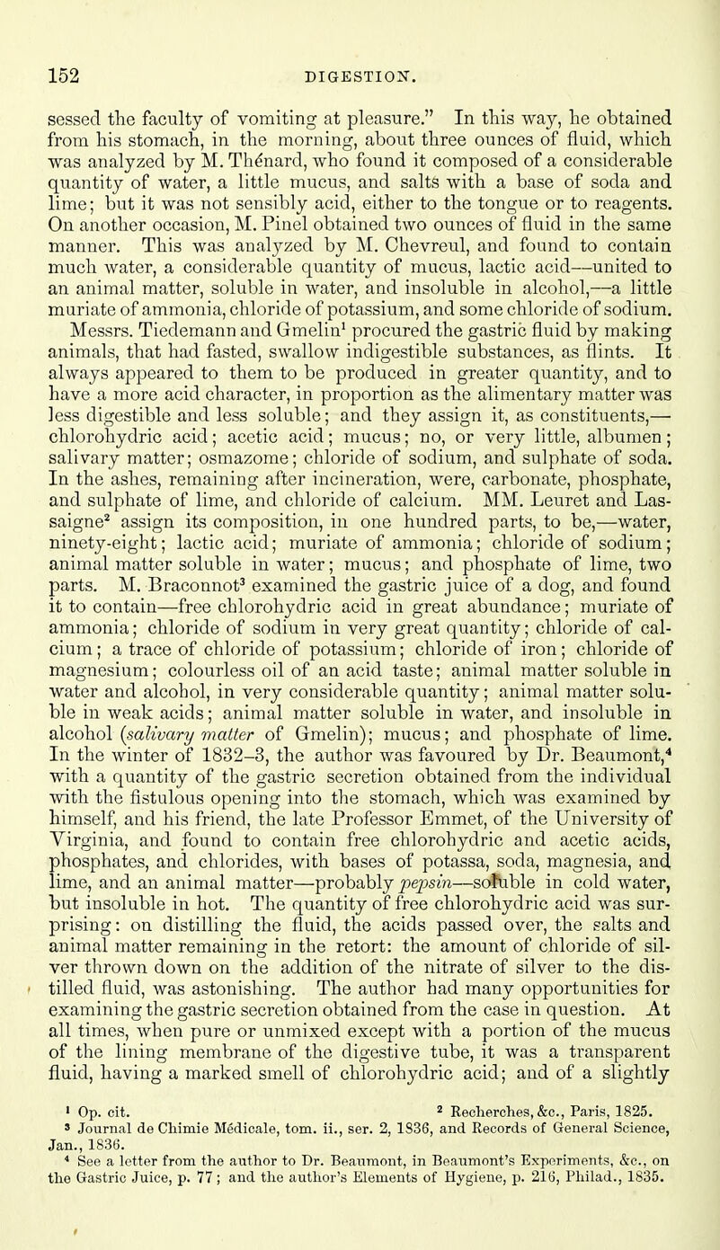 sessed the faculty of vomiting at pleasure. In this way, he obtained from his stomach, in the morning, about three ounces of fluid, which was analyzed by M. Th^nard, who found it composed of a considerable quantity of water, a little mucus, and salts with a base of soda and lime; but it was not sensibly acid, either to the tongue or to reagents. On another occasion, M. Pinel obtained two ounces of fluid in the same manner. This was analyzed by M. Chevreul, and found to contain much water, a considerable quantity of mucus, lactic acid—united to an. animal matter, soluble in water, and insoluble in alcohol,—a little muriate of ammonia, chloride of potassium, and some chloride of sodium, Messrs. Tiedemann and Gmelin' procured the gastric fluid by making animals, that had fasted, swallow indigestible substances, as flints. It always appeared to them to be produced in greater quantity, and to have a more acid character, in proportion as the alimentary matter was less digestible and less soluble; and they assign it, as constituents,— chlorohydric acid; acetic acid; mucus; no, or very little, albumen; salivary matter; osmazome; chloride of sodium, and sulphate of soda. In the ashes, remaining after incineration, were, carbonate, phosphate, and sulphate of lime, and chloride of calcium. MM. Leuret and Las- saigne^ assign its composition, in one hundred parts, to be,—water, ninety-eight; lactic acid; muriate of ammonia; chloride of sodium; animal matter soluble in water; mucus; and phosphate of lime, two parts. M. Braconnot^ examined the gastric juice of a dog, and found it to contain—free chlorohydric acid in great abundance; muriate of ammonia; chloride of sodium in very great quantity; chloride of cal- cium ; a trace of chloride of potassium; chloride of iron; chloride of magnesium; colourless oil of an acid taste; animal matter soluble in water and alcohol, in very considerable quantity; animal matter solu- ble in weak acids; animal matter soluble in water, and insoluble in alcohol (salivary matter of Gmelin); mucus; and phosphate of lime. In the winter of 1832-3, the author was favoured by Dr. Beaumont,* with a quantity of the gastric secretion obtained from the individual with the fistulous opening into the stomach, which was examined by himself, and his friend, the late Professor Emmet, of the University of Virginia, and found to contain free chlorohydric and acetic acids, phosphates, and chlorides, with bases of potassa, soda, magnesia, and, lime, and an animal matter—probably/(epsm—sofuble in cold water, but insoluble in hot. The quantity of free chlorohydric acid was sur- prising: on distilling the fluid, the acids passed over, the salts and animal matter remaininsr in the retort: the amount of chloride of sil- ver thrown down on the addition of the nitrate of silver to the dis- f tilled fluid, was astonishing. The author had many opportunities for examining the gastric secretion obtained from the case in question. At all times, when pure or unmixed except with a portion of the mucus of the lining membrane of the digestive tube, it was a transparent fluid, having a marked smell of chlorohydric acid; and of a slightly ' Op. cit. * Recherolies, &c., Paris, 1825. * Journal de Cliimie Medicale, torn, ii., ser. 2, 1836, and Records of General Science, Jan., 1836. * See a letter from the author to Dr. Beaumont, in Beaumont's Experiments, &c., on the Gastric Juice, p. 77; and the author's Elements of Hygiene, p. 216, Philad., 1835.