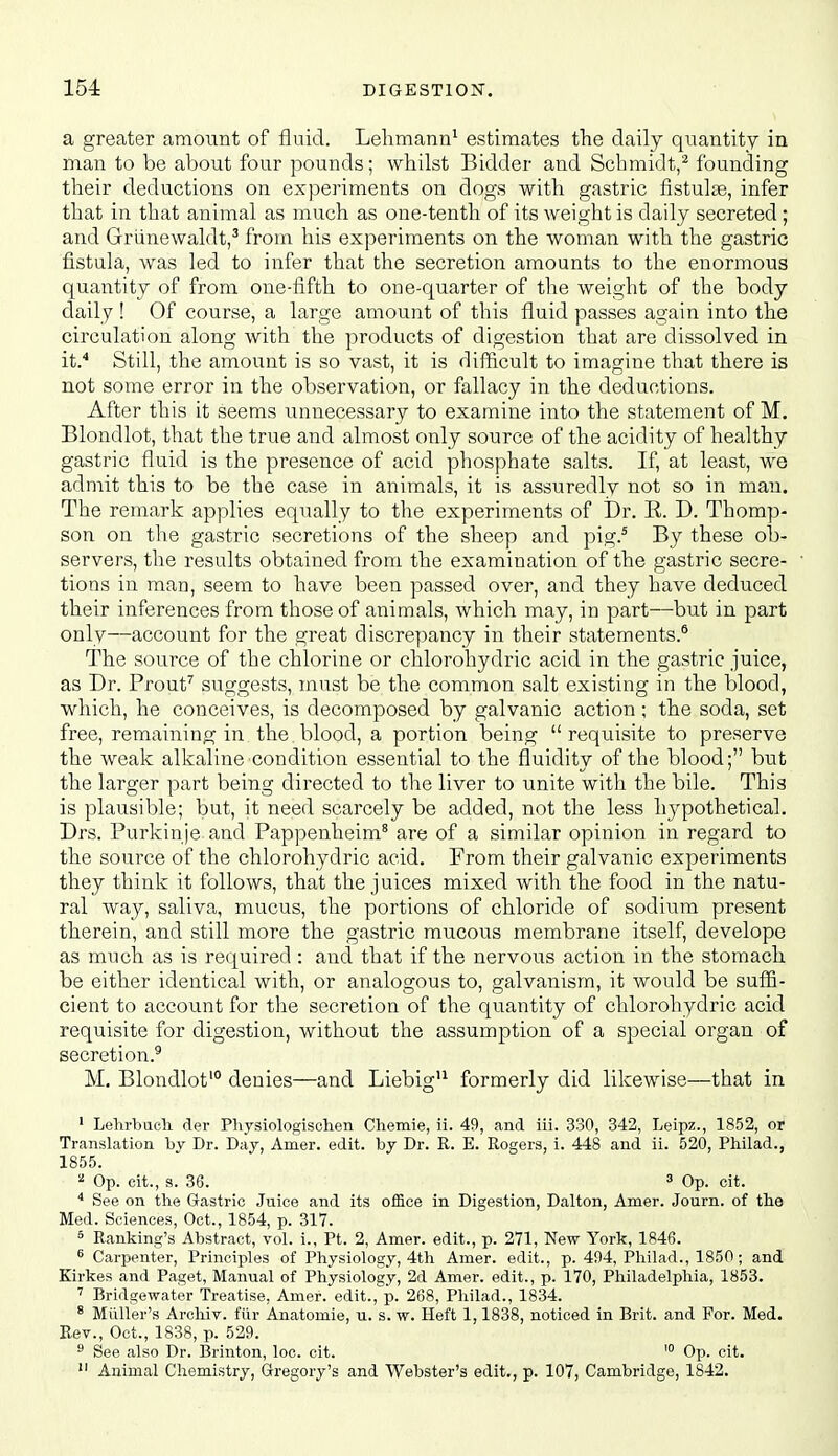 a greater amount of fluid. Lelimann^ estimates the daily quantity in man to be about four pounds; whilst Bidder and Schmidt,^ founding their deductions on experiments on dogs with gastric fistulee, infer that in that animal as much as one-tenth of its weight is daily secreted ; and Griinewaldt,^ from his experiments on the woman with the gastric fistula, was led to infer that the secretion amounts to the enormous quantity of from one-fifth to one-quarter of the weight of the body daily ! Of course, a large amount of this fluid passes again into the circulation along with the products of digestion that are dissolved in it* Still, the amount is so vast, it is difficult to imagine that there is not some error in the observation, or fallacy in the deductions. After this it seems unnecessary to examine into the statement of M. Blondlot, that the true and almost only source of the acidity of healthy gastric fluid is the presence of acid phosphate salts. If, at least, we admit this to be the case in animals, it is assuredly not so in man. The remark applies equally to the experiments of Dr. E. D. Thomp- son on the gastric secretions of the sheep and pig.' By these ob- servers, the results obtained from the examination of the gastric secre- tions in man, seem to have been passed over, and they have deduced their inferences from those of animals, which may, in part—but in part only—account for the great discrepancy in their statements.* The source of the chlorine or chlorohydric acid in the gastric juice, as Dr. Prouf suggests, must be the common salt existing in the blood, which, he conceives, is decomposed by galvanic action; the soda, set free, remaining in the blood, a portion being  requisite to preserve the weak alkaline condition essential to the fluidity of the blood; but the larger part being directed to the liver to unite with the bile. This is plausible; but, it need scarcely be added, not the less hypothetical. Drs. Purkinje and Pappenheim* are of a similar opinion in regard to the source of the chlorohydric acid. From their galvanic experiments they think it follows, that the juices mixed with the food in the natu- ral way, saliva, mucus, the portions of chloride of sodium present therein, and still more the gastric mucous membrane itself, develope as much as is required : and that if the nervous action in the stomach be either identical with, or analogous to, galvanism, it would be sufii- eient to account for the secretion of the quantity of chlorohydric acid requisite for digestion, without the assumption of a special organ of secretion.^ M, Blondlot' denies—and Liebig formerly did likewise—that in ' Lehrbuch der Physiologisohen Cliemie, ii. 49, and iii. 330, 342, Leipz., 1852, or Translation by Dr. Day, Amer. edit, by Dr. R. E. Rogers, i. 448 and ii. 520, Philad., 1855. ^ Op. cit., s. 36. 3 Op. cit. See on the Gastric Juice and its office in Digestion, Dalton, Amer. Journ. of the Med. Sciences, Oct., 1854, p. 317. 5 Ranking's Abstract, vol. i., Pt. 2, Amer. edit., p. 271, New York, 1846. ^ Carpenter, Principles of Physiology, 4th Amer. edit., p. 494, Philad., 1850 ; and Kirkes and Paget, Manual of Physiology, 2d Amer. edit., p. 170, Philadelphia, 1853. ' Bridgewater Treatise, Amer. edit., p. 268, Philad., 1834. ^ Miiller's Archiv. fiir Anatomie, u. s. w. Heft 1,1838, noticed in Brit, and For. Med. Rev., Oct., 1838, p. 529. ^ See also Dr. Brinton, loc. cit. '° Op. cit.  Animal Chemistry, Gregory's and Webster's edit., p. 107, Cambridge, 1842.