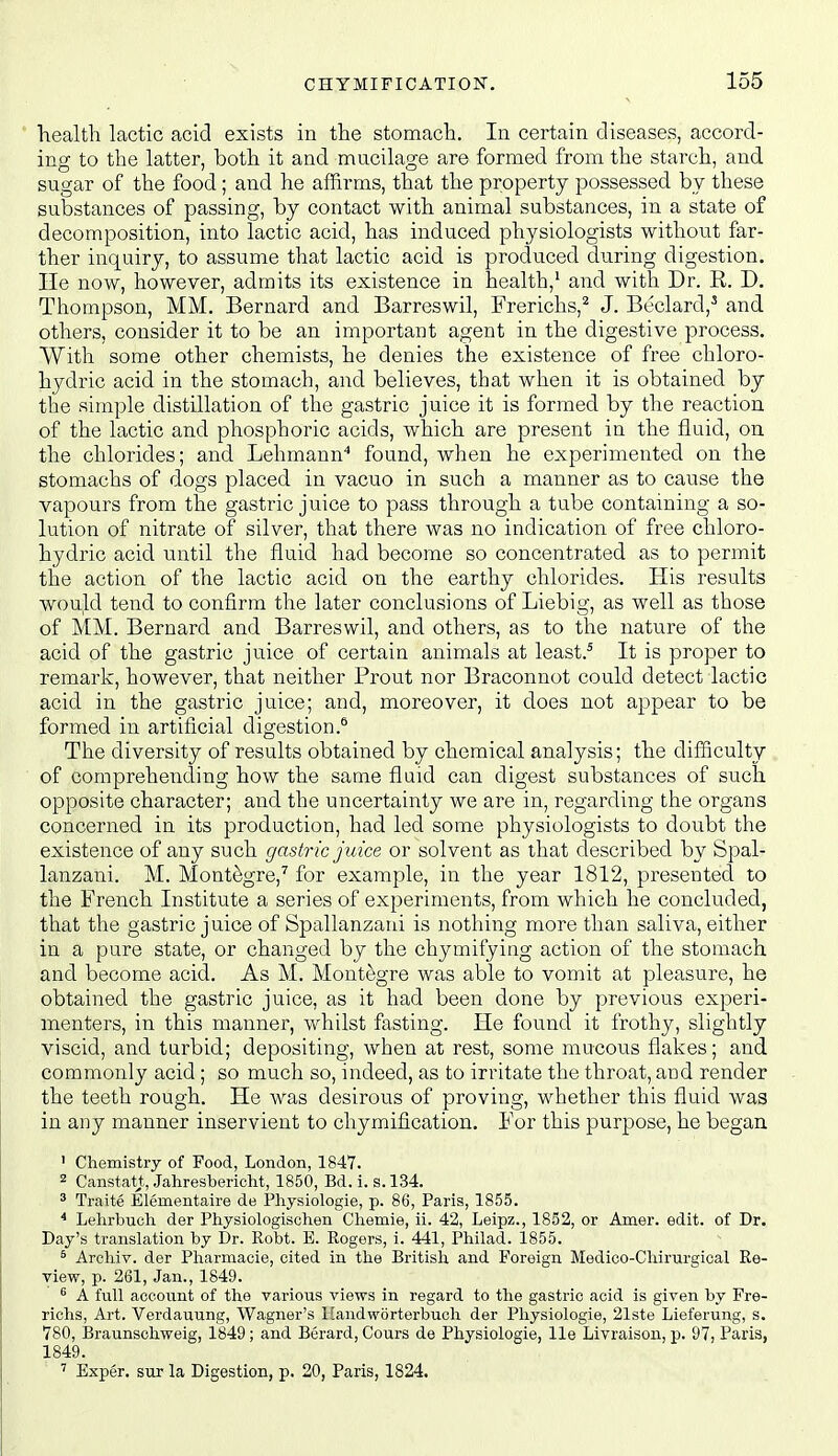 liealtli lactic acid exists in the stomach. In certain diseases, accord- ing to the latter, both it and mucilage are formed from the starch, and sugar of the food; and he affirms, that the property possessed by these substances of passing, by contact with animal substances, in a state of decomposition, into lactic acid, has induced physiologists without far- ther inquiry, to assume that lactic acid is produced during digestion. He now, however, admits its existence in health,^ and with Dr. R. D. Thompson, MM. Bernard and Barreswil, Frerichs,^ J. Beclard,^ and others, consider it to be an important agent in the digestive process. With some other chemists, he denies the existence of free chloro- hydric acid in the stomach, and believes, that when it is obtained by the simple distillation of the gastric juice it is formed by the reaction of the lactic and phosphoric acids, which are present in the fluid, on the chlorides; and Lehmann found, when he experimented on the stomachs of dogs placed in vacuo in such a manner as to cause the vapours from the gastric juice to pass through a tube containing a so- lution of nitrate of silver, that there was no indication of free chloro- hydric acid until the fluid had become so concentrated as to permit the action of the lactic acid on the earthy chlorides. His results would tend to confirm the later conclusions of Liebig, as well as those of MM. Bernard and Barreswil, and others, as to the nature of the acid of the gastric juice of certain animals at least.* It is proper to remark, however, that neither Prout nor Braconnot could detect lactic acid in the gastric juice; and, moreover, it does not appear to be formed in artificial digestion.* The diversity of results obtained by chemical analysis; the difficulty of comprehending how the same fluid can digest substances of such opposite character; and the uncertainty we are in, regarding the organs concerned in its production, had led some physiologists to doubt the existence of any such gastric juice or solvent as that described by Spal- lanzani. M. Mont^gre,^ for example, in the year 1812, presented to the French Institute a series of experiments, from which he concluded, that the gastric juice of Spallanzani is nothing more than saliva, either in a pure state, or changed by the chymifying action of the stomach and become acid. As M. Mont^gre was able to vomit at pleasure, he obtained the gastric juice, as it had been done by previous experi- menters, in this manner, whilst fasting. He found it frothy, slightly viscid, and turbid; depositing, when at rest, some mucous flakes; and commonly acid; so much so, indeed, as to irritate the throat, and render the teeth rough. He was desirous of proving, whether this fluid was in any manner inservient to chymification. For this purpose, he began ' Chemistry of Food, London, 1847. 2 Canstatt, Jahresbericht, 1850, Bd. i. s. 134. 3 Traite Elementaire de Pliysiologie, p. 86, Paris, 1855. * Lehrbuch der Physiologisohen Chemie, ii. 42, Leipz., 1852, or Amer. edit, of Dr. Day's translation by Dr. Robt. E. Rogers, i. 441, Philad. 1855. ^ Arcliiv. der Pliarmacie, cited in the Britislx and Foreign Medico-Chirurgioal Re- view, p. 261, Jan., 1849. ^ A full account of the various views in regard to the gastric acid is given by Fre- richs, Art. Verdauung, Wagner's Handworterbuch der Pliysiologie, 21ste Lieferung, s. 780, Braunschweig, 1849; and Berard, Cours de Physiologie, lie Livraison, p. 97, Paris, 1849. ' Exper. sur la Digestion, p. 20, Paris, 1824.