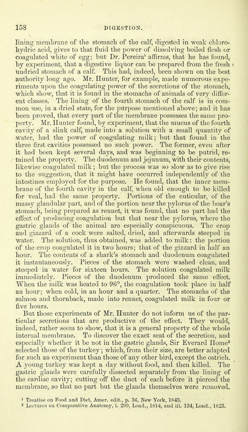 lining membrane of the stomach of the calf, digested in weak cldoro- hydric acid, gives to that fluid the power of dissolving boiled flesh or coagulated white of egg; but Dr. Pereira' affirms, that he has found, by experiment, that a digestive liquor can be prepared from the fresh < undried stomach of a calf. This had, indeed, been shown on the best authority long ago. Mr. Hunter, for example, made numerous expe- riments upon the coagulating power of the secretions of the stomach, which show, that it is found in the stomachs of animals of very differ- ent classes. The lining of the fourth stomach of the calf is in com- mon use, in a dried state, for the purpose mentioned above; and it has been proved, that every part of the membrane possesses the same pro- perty. Mr. Hunter found, by experiment, that the mucus of the fourth cavity of a slink calf, made into a solution with a small quantity of water, had the power of coagulating milk; but that found in the three first cavities possessed no such power. The former, even after it had been kept several days, and was beginning to be putrid, re- tained the property. The duodenum and jejunum, with their contents, likewise coagulated milk; but the process was so slow as to give rise to the suggestion, that it might have occurred independently of the intestines employed for the purpose. He found, that the inner mem- brane of the fourth cavity in the calf, when old enough to be killed for veal, had the same property. Portions of the cuticular, of the massy glandular part, and of the portion near the pylorus of the boar's stomach, being prepared as rennet, it was found, that no part had the effect of producing coagulation but that near the pylorus, where the gastric glands of the animal are especially conspicuous. The crop and gizzard of a cock were salted, dried, and afterwards steeped in water. The solution, thus obtained, was added to milk: the portion of the crop coagulated it in two hours; that of the gizzard in half an hour. The contents of a shark's stomach and duodenum coagulated it instantaneously. Pieces of the stomach were washed clean, and steeped in water for sixteen hours. The solution coagulated milk immediately. Pieces of the duodenum produced the same effect. When the milk was heated to 96°, the coagulation took place in half an hour; when cold, in an hour and a quarter. The stomachs of the salmon and thornback, made into rennet, coagulated milk in four or five hours. But those experiments of Mr. Hunter do not inform us of the par- ticular secretions that are productive of the efffect. They would, indeed, rather seem to show, that it is a general property of the Avhole internal membrane. To discover the exact seat of the secretion, and especially whether it be not in the gastric glands, Sir Everard Home^ selected those of the turkey; which, from their size, are better adapted for such an experiment than those of any other bird, except the ostrich. A young turkey was kept a day without food, and then killed. The gastric glands were carefully dissected separately from the lining of the cardiac cavity; cutting off the duct of each before it pierced the membrane, so that no part but the glands themselves were removed. ' Treatise on Food and Diet, Amer. edit., p. 36, New York, 1843. ^ Lectures on Comparative Anatomy, 1. 299, Lond., 1814, and iii. 134, Lond., 1623.