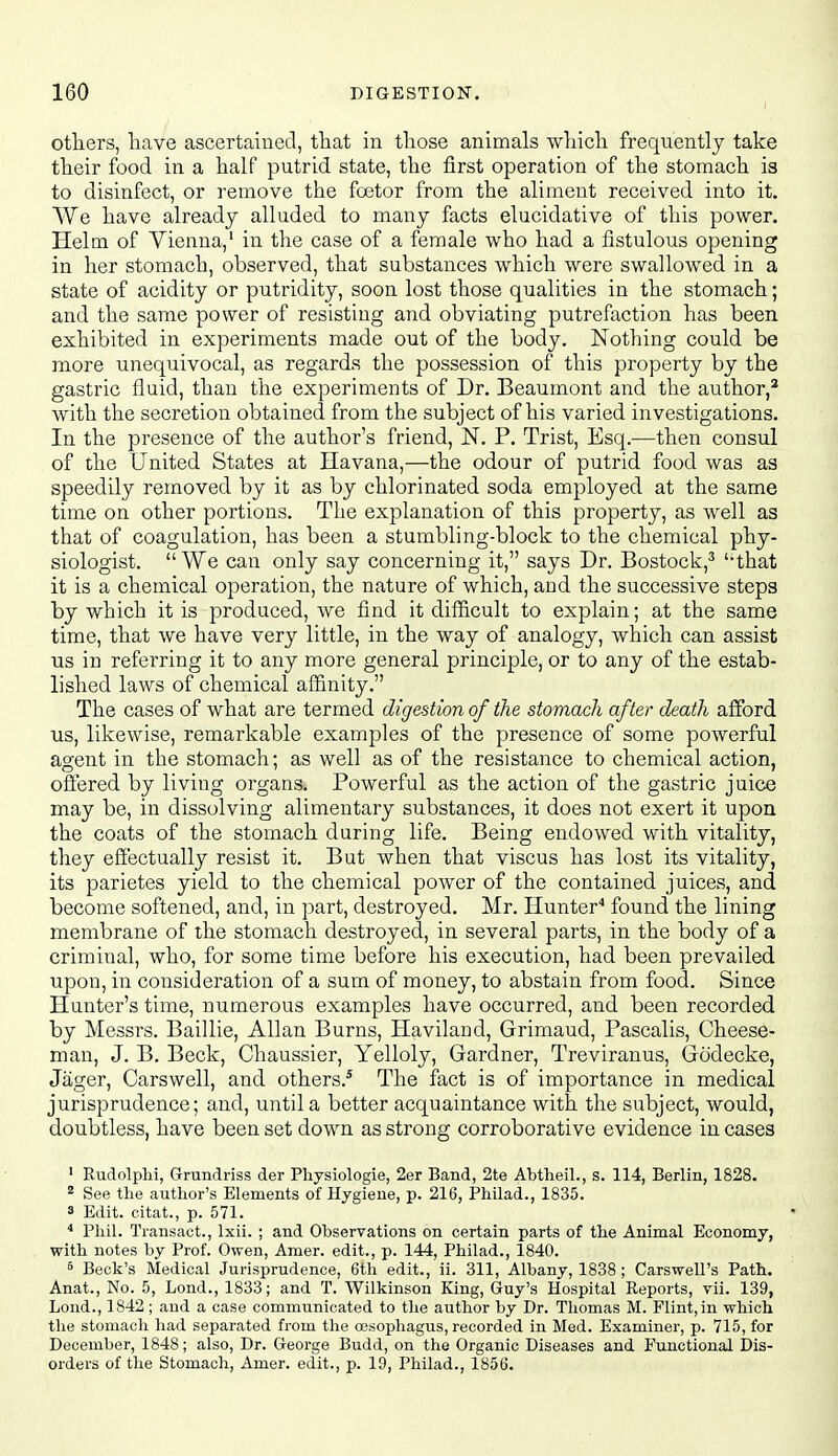 otliers, have ascertained, that in those animals which frequently take their food in a half putrid state, the first operation of the stomach is to disinfect, or remove the fcetor from the aliment received into it. We have already alluded to many facts elucidative of this power. Helm of Vienna,' in the case of a female who had a fistulous opening in her stomach, observed, that substances which were swallowed in a state of acidity or putridity, soon lost those qualities in the stomach; and the same power of resisting and obviating putrefaction has been exhibited in experiments made out of the body. Nothing could be more unequivocal, as regards the possession of this property by the gastric fluid, than the experiments of Dr. Beaumont and the author,^ with the secretion obtained from the subject of his varied investigations. In the presence of the author's friend, N. P. Trist, Esq.—then consul of the United States at Havana,—the odour of putrid food was as speedily removed by it as by chlorinated soda employed at the same time on other portions. The explanation of this property, as well as that of coagulation, has been a stumbling-block to the chemical phy- siologist. We can only say concerning it, says Dr. Bostock,^ ''that it is a chemical operation, the nature of which, and the successive steps by which it is produced, we find it difficult to explain; at the same time, that we have very little, in the way of analogy, which can assist us in referring it to any more general principle, or to any of the estab- lished laws of chemical afi&nity. The cases of what are termed digestion of the stomach after death afford us, likewise, remarkable examples of the presence of some powerful agent in the stomach; as well as of the resistance to chemical action, offered by living organs. Powerful as the action of the gastric juice may be, in dissolving alimentary substances, it does not exert it upon the coats of the stomach during life. Being endowed with vitality, they effectually resist it. But when that viscus has lost its vitality, its parietes yield to the chemical power of the contained juices, and become softened, and, in part, destroyed. Mr. Hunter'' found the lining membrane of the stomach destroyed, in several parts, in the body of a criminal, who, for some time before his execution, had been prevailed upon, in consideration of a sum of money, to abstain from food. Since Hunter's time, numerous examples have occurred, and been recorded by Messrs. Baillie, Allan Burns, Haviland, Grimaud, Pascalis, Cheese- man, J. B. Beck, Chaussier, Yelloly, Gardner, Treviranus, Gcidecke, Jager, Carswell, and others.^ The fact is of importance in medical jurisprudence; and, until a better acquaintance with the subject, would, doubtless, have been set down as strong corroborative evidence in cases ' RiidolpH, Grundriss der Physiologie, 2er Band, 2te Abtheil., s. 114, Berlin, 1828. ^ See the author's Elements of Hygiene, p. 216, Philad., 1835. 3 Edit, citat., p. 571. Phil. Transact., Ixii. ; and Observations on certain parts of the Animal Economy, with notes by Prof. Owen, Amer. edit., p. 144, Philad., 1840. ^ Beck's Medical Jurisprudence, 6th edit., ii. 311, Albany, 1838 ; Carswell's Path. Anat., No. 5, Lond., 1833; and T. Wilkinson King, Guy's Hospital Reports, vii. 139, Lond., 1842 ; and a case communicated to the author by Dr. Tliomas M. Flint,in which the stomach had separated from the oesophagus, recorded in Med. Examiner, p. 715, for December, 1848; also. Dr. George Budd, on the Organic Diseases and Punctional Dis- orders of the Stomach, Amer. edit., p. 19, Philad., 1856.
