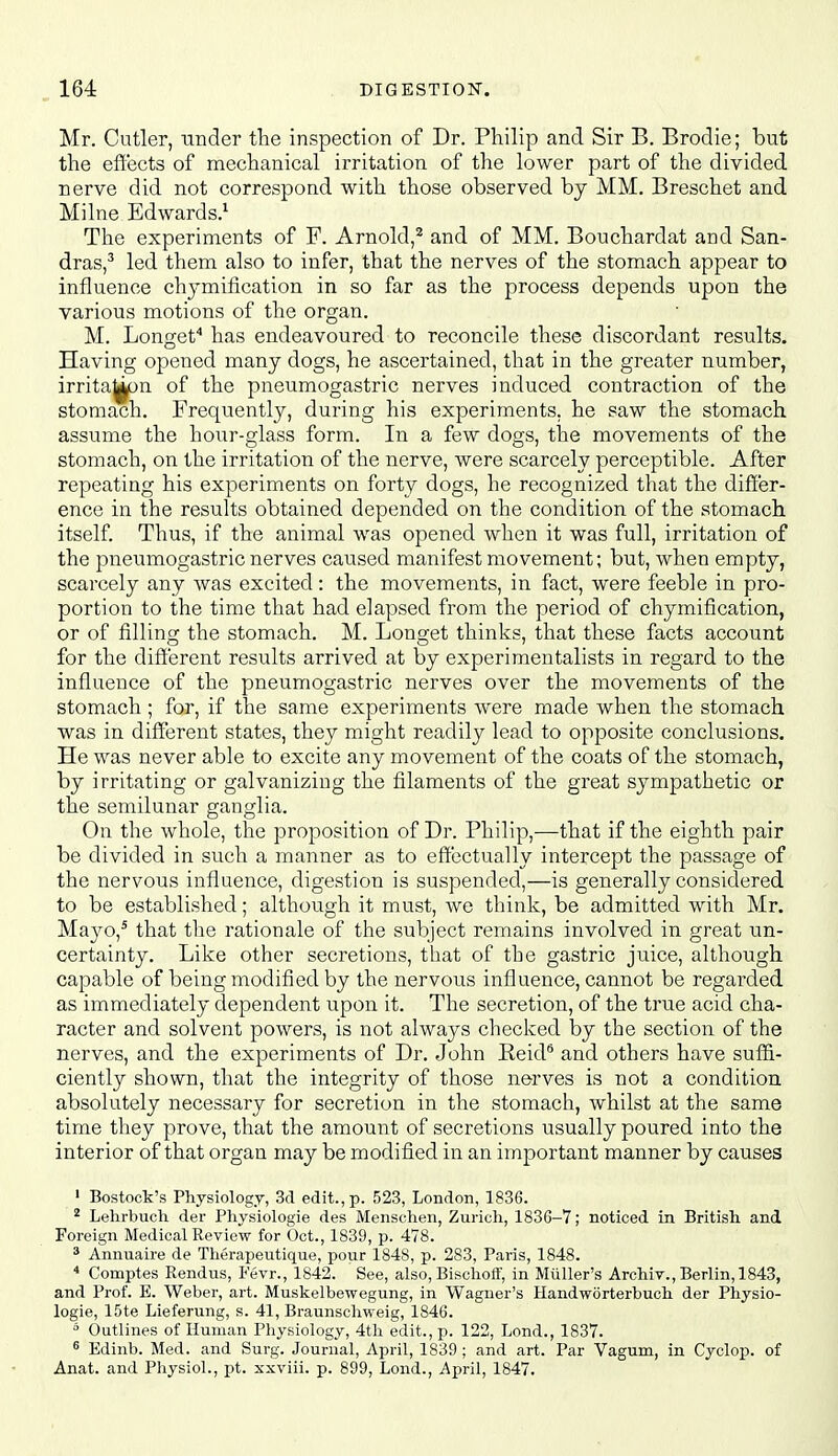 Mr. Cutler, under the inspection of Dr. Philip and Sir B. Brodie; but the effects of mechanical irritation of the lower part of the divided nerve did not correspond with those observed by MM. Breschet and Milne Edwards.^ The experiments of F. Arnold,^ and of MM. Bouchardat and San- dras,^ led them also to infer, that the nerves of the stomach appear to influence chjmification in so far as the process depends upon the various motions of the organ. M. Longef has endeavoured to reconcile these discordant results. Having opened many dogs, he ascertained, that in the greater number, irrita^pn of the pneumogastric nerves induced contraction of the stomach. Frequently, during his experiments, he saw the stomach assume the hour-glass form. In a few dogs, the movements of the stomach, on the irritation of the nerve, were scarcely perceptible. After repeating his experiments on forty dogs, he recognized that the differ- ence in the results obtained depended on the condition of the stomach itself. Thus, if the animal was opened when it was full, irritation of the pneumogastric nerves caused manifest movement; but, when empty, scarcely any was excited: the movements, in fact, were feeble in pro- portion to the time that had elapsed from the period of chymification, or of filling the stomach. M. Longet thinks, that these facts account for the different results arrived at by experimentalists in regard to the influence of the pneumogastric nerves over the movements of the stomach; for, if the same experiments were made when the stomach was in different states, they might readily lead to opposite conclusions. He was never able to excite any movement of the coats of the stomach, by irritating or galvanizing the filaments of the great sympathetic or the semilunar ganglia. On the whole, the proposition of Dr. Philip,—that if the eighth pair be divided in such a manner as to effectually intercept the passage of the nervous influence, digestion is suspended,—is generally considered to be established; although it must, we think, be admitted with Mr. Mayo,^ that the rationale of the subject remains involved in great un- certainty. Like other secretions, that of the gastric juice, although capable of being modified by the nervous influence, cannot be regarded as immediately dependent upon it. The secretion, of the true acid cha- racter and solvent powers, is not always checked by the section of the nerves, and the experiments of Dr. John Reid'' and others have suffi- ciently shown, that the integrity of those nerves is not a condition absolutely necessary for secretion in the stomach, whilst at the same time they prove, that the amount of secretions usually poured into the interior of that organ may be modified in an important manner by causes ' Bostock's Physiology, 3d edit., p. 523, London, 1836. ^ Lehrbuch der Physiologie des Menschen, Zurich, 1836-7; noticed in British and Foreign Medical Review for Oct., 1839, p. 478. * Annuaire de Therapeutique, pour 1848, p. 283, Paris, 1848. Comptes Rendus, Fevr., 1842. See, also, Bischoff, in Miiller's Archiv., Berlin, 1843, and Prof. E. Weber, art. Muskelbewegung, in Wagner's Handworterbuch der Physio- logie, 15te Lieferung, s. 41, Braunschweig, 1846. * Outlines of Human Physiology, 4th edit., p. 122, Lond., 1837. ^ Edinb. Med. and Surg. Journal, April, 1839 ; and art. Par Vagum, in Cyclop, of Anat. and Physiol., pt. sxviii. p. 899, Lond., April, 1847.