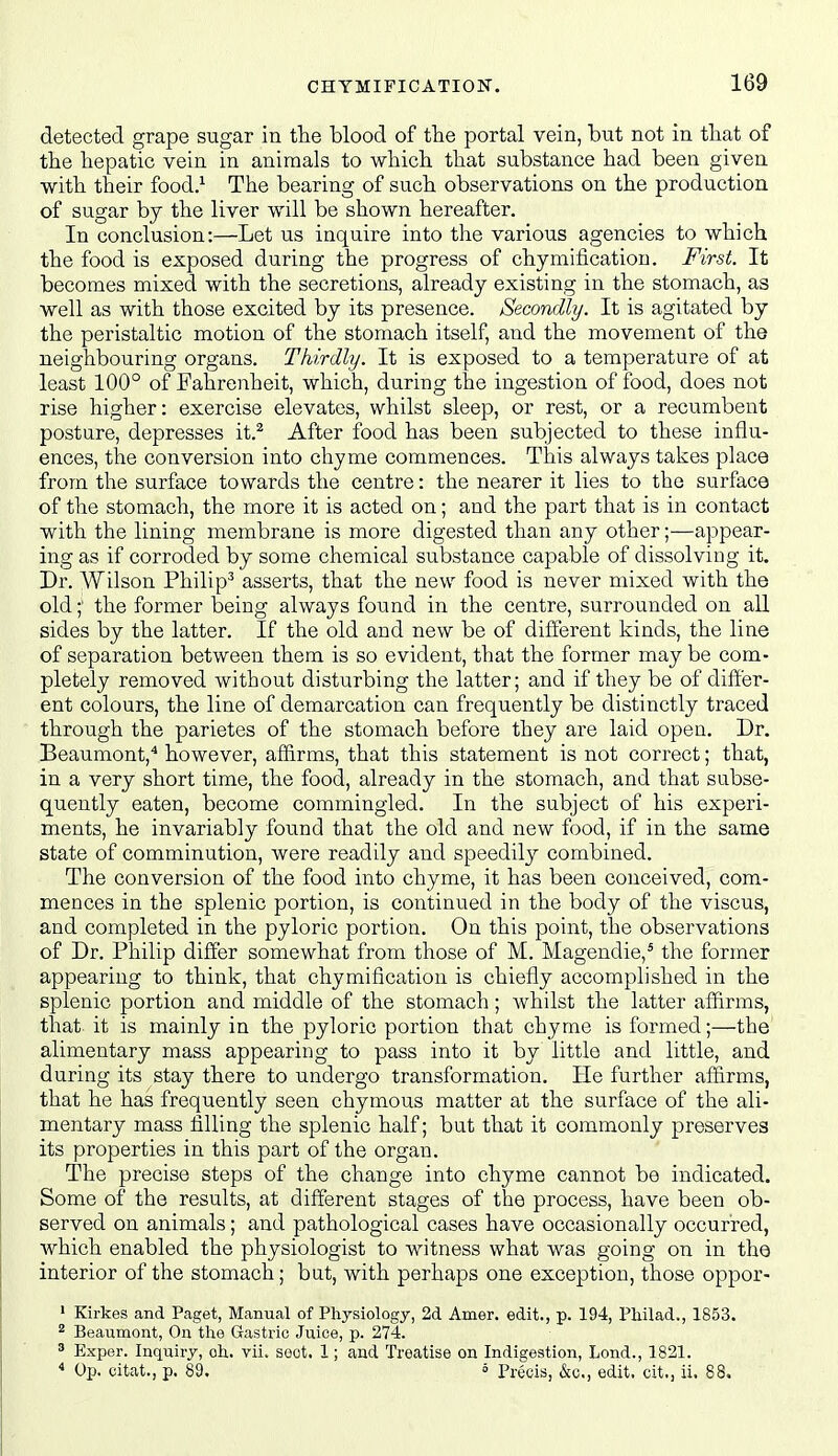 detected grape sugar in the blood of the portal vein, but not in that of the hepatic vein in animals to which that substance had been given with their food.^ The bearing of such observations on the production of sugar by the liver will be shown hereafter. In conclusion:—Let us inquire into the various agencies to which the food is exposed during the progress of chymification. First. It becomes mixed with the secretions, already existing in the stomach, as well as with those excited by its presence. Secondly. It is agitated by the peristaltic motion of the stomach itself, and the movement of the neighbouring organs. Thirdly. It is exposed to a temperature of at least 100° of Fahrenheit, which, during the ingestion of food, does not rise higher: exercise elevates, whilst sleep, or rest, or a recumbent posture, depresses it.^ After food has been subjected to these influ- ences, the conversion into chyme commences. This always talies place from the surface towards the centre: the nearer it lies to the surface of the stomach, the more it is acted on; and the part that is in contact with the lining membrane is more digested than any other;—appear- ing as if corroded by some chemical substance capable of dissolving it. Dr. AVilson Philip^ asserts, that the new food is never mixed with the old;' the former being always found in the centre, surrounded on all sides by the latter. If the old and new be of different kinds, the line of separation between them is so evident, that the former may be com- pletely removed without disturbing the latter; and if they be of differ- ent colours, the line of demarcation can frequently be distinctly traced through the parietes of the stomach before they are laid open. Dr. Beaumont,* however, affirms, that this statement is not correct; that, in a very short time, the food, already in the stomach, and that subse- quently eaten, become commingled. In the subject of his experi- ments, he invariably found that the old and new food, if in the same state of comminution, were readily and speedily combined. The conversion of the food into chyme, it has been conceived, com- mences in the splenic portion, is continued in the body of the viscus, and completed in the pyloric portion. On this point, the observations of Dr. Philip differ somewhat from those of M. Magendie,^ the former appearing to think, that chymification is chiefly accomplished in the splenic portion and middle of the stomach; whilst the latter affirms, that it is mainly in the pyloric portion that chyme is formed;—the alimentary mass appearing to pass into it by little and little, and during its stay there to undergo transformation. He further affirms, that he has frequently seen chymous matter at the surface of the ali- mentary mass iilling the splenic half; but that it commonly preserves its properties in this part of the organ. The precise steps of the change into chyme cannot be indicated. Some of the results, at different stages of the process, have been ob- served on animals; and pathological cases have occasionally occurred, which enabled the physiologist to witness what was going on in the interior of the stomach; but, with perhaps one exception, those oppor- • Kirkes and Paget, Manual of Physiology, 2d Amer. edit., p. 194, Philad., 1853. 2 Beaumont, On the Gastric Juice, p. 274. 3 Exper. Inquiry, oh. vii. sect, 1; and Treatise on Indigestion, Lond., 1821. < Op. citat., p. 89. ° Precis, &c., edit, cit., ii, 88,