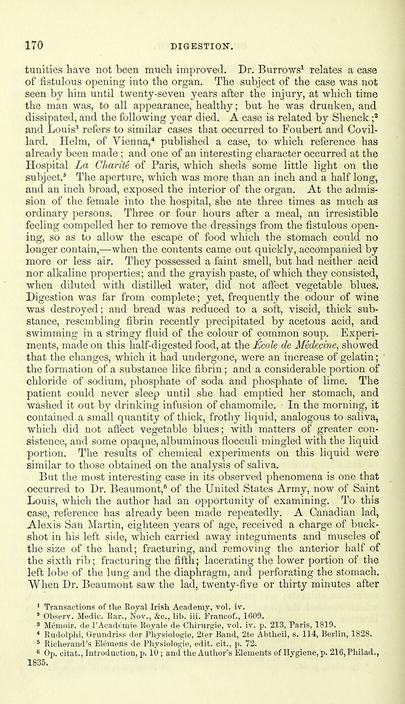 tunities have not been mucli improved. Dr. Burrows^ relates a case of fistulous opening into tlie organ. The subject of the case was not seen by him until twenty-seven years after the injury, at which time the man was, to all appearance, healthy; but he was drunken, and dissipated, and the following year died. A case is related by Shenck f and Louis^ refers to similar cases that occurred to Foubert and Covil- lard. Helm, of Vienna,'' published a case, to which reference has already been made ; and one of an interesting character occurred at the Hospital La Charite of Paris, which sheds some little light on the subject.^ The aperture, which was more than an inch and a half long, and an inch bi^oad, exposed the interior of the organ. At the admis- sion of the female into the hospital, she ate three times as much as ordinary persons. Three or four hours after a meal, an irresistible feeling compelled her to remove the dressings from the fistulous open- ing, so as to allow the escape of food which the stomach could no longer contain,—when the contents came out quickly, accompanied by more or less air. They possessed a faint smell, but had neither acid nor alkaline properties; and the grayish paste, of which they consisted, when diluted with distilled water, did not affect vegetable blues. Digestion was far from complete; yet, frequently the odour of wine was destroyed; and bread was reduced to a soft, viscid, thick sub- stance, resembling fibrin recently precipitated by acetous acid, and swimming in a stringy fluid of the colour of common soup. Experi- ments, made on this half-digested food, at the Ecole de Afedecine^ showed that the changes, which it had undergone, were an increase of gelatin; the formation of a substance like fibrin ; and a considerable portion of chloride of sodium, phosphate of soda and phosphate of lime. The patient could never sleep until she had emptied her stomach, and washed it out by drinking infusion of chamomile. In the morning, it contained a small quantity of thick, frothy liquid, analogous to saliva, which did not affect vegetable blues; with matters of greater con- sistence, and some opaque, albuminous flocculi mingled with the liquid portion. The results of chemical experiments on this liquid were similar to those obtained on the analysis of saliva. But the most interesting case in its observed phenomena is one that occurred to Dr. Beaumont,® of the United States Army, now of Saint Louis, which the author had an opportunity of examining. To this case, reference has already been made repeatedly. A Canadian lad, Alexis San j\[artin, eighteen years of age, received a charge of buck- shot in his left side, which carried away integuments and muscles of the size of the hand; fracturing, and removing the anterior half of the sixth rib; fracturing the fifth; lacerating the lower portion of the left lobe of the lung and the diaphragm, and perforating the stomach. When Dr. Beaumont saw the lad, twenty-five or thirty minutes after ' Transactions of the Royal Irish Academy, vol. iv. ' Observ. Medic. Rar., Nov., &c., lib. iii. Francof., 1609. 3 Memoir, de I'Acadtrnie Royale de Chirurgie, vol. iv. p. 213, Paris, 1819. * Rudolphi, Grundriss der Physiologic, 2ter Band, 2te Abtheil, s. 114, Berlin, 1828. ^ Richerand's Elemens de Physiologic, edit, cit., p. 72. ^ Op. citat., Introduction, p. 10 ; and the Author's Elements of Hygiene, p. 216,Philad., 1835.