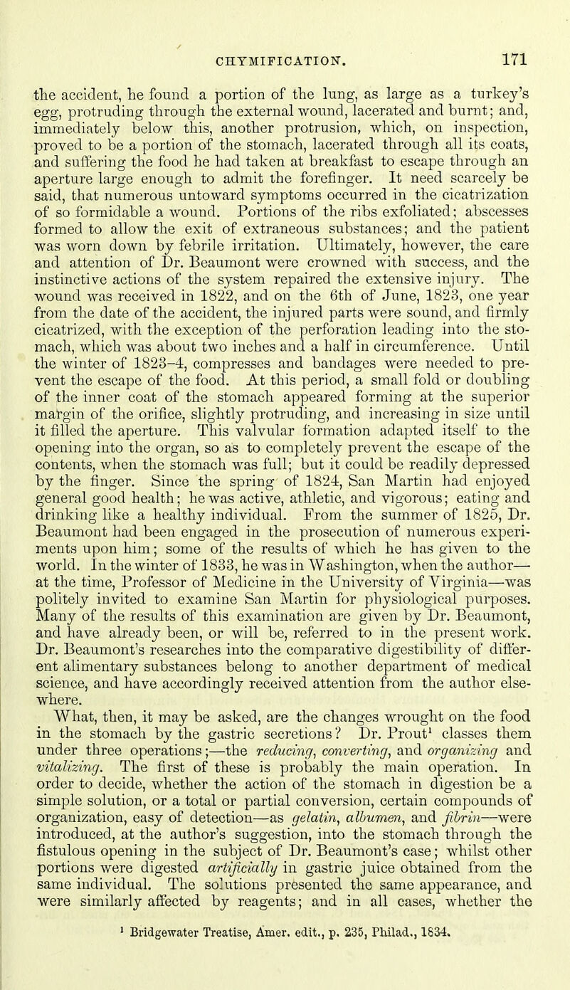 the accident, lie found a portion of the lung, as large as a turkey's egg, protruding through the external wound, lacerated and burnt; and, immediately below this, another protrusion, which, on inspection, proved to be a portion of the stomach, lacerated through all its coats, and suffering the food he had taken at breakfast to escape through an aperture large enough to admit the forefinger. It need scarcely be said, that numerous untoward symptoms occurred in the cicatrization of so formidable a wound. Portions of the ribs exfoliated; abscesses formed to allow the exit of extraneous substances; and the patient was worn down by febrile irritation. Ultimately, however, the care and attention of Dr. Beaumont were crowned with success, and the instinctive actions of the system repaired the extensive injury. The wound was received in 1822, and on the 6th of June, 1823, one year from the date of the accident, the injured parts were sound, and firmly cicatrized, with the exception of the perforation leading into the sto- mach, which was about two inches and a half in circiimference. Until the winter of 1823-4, compresses and bandages were needed to pre- vent the escape of the food. At this period, a small fold or doubling of the inner coat of the stomach appeared forming at the superior mat-gin of the orifice, slightly protruding, and increasing in size until it filled the aperture. This valvular formation adapted itself to the opening into the organ, so as to completely prevent the escape of the contents, when the stomach was full; but it could be readily depressed by the finger. Since the spring of 1824, San Martin had enjoyed general good health; he was active, athletic, and vigorous; eating and drinking like a healthy individual. From the summer of 1825, Dr. Beaumont had been engaged in the prosecution of numerous experi- ments upon him; some of the results of which he has given to the world. In the winter of 1833, he was in AVashington, when the author— at the time. Professor of Medicine in the University of Virginia—was politely invited to examine San Martin for physiological purposes. Many of the results of this examination are given by Dr. Beaumont, and have already been, or will be, referred to in the present work. Dr. Beaumont's researches into the comparative digestibility of differ- ent alimentary substances belong to another department of medical science, and have accordingly received attention from the author else- where. What, then, it may be asked, are the changes wrought on the food in the stomach by the gastric secretions ? Dr. Prout' classes them under three operations;—the reducing, converting, and organizing and vitalizing. The first of these is probably the main operation. In order to decide, whether the action of the stomach in digestion be a simple solution, or a total or partial conversion, certain compounds of organization, easy of detection—as gelatin, albumen, and fibrin—were introduced, at the author's suggestion, into the stomach through the fistulous opening in the subject of Dr. Beaumont's case; whilst other portions were digested artificially in gastric juice obtained from the same individual. The solutions presented the same appearance, and were similarly affected by reagents; and in all cases, whether the ' Bridgewater Treatise, Amer. edit., p. 235, Philad., 1834.