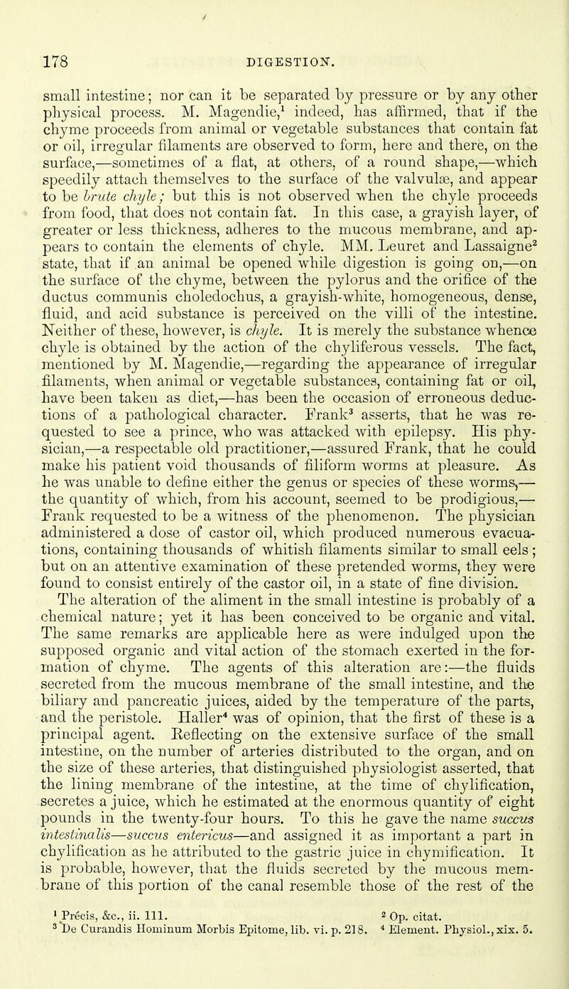 small intestine; nor can it be separated by pressure or by any other physical process. M. Magendie/ indeed, has affirmed, that if the chyme proceeds from animal or vegetable substances that contain fat or oil, irregular filaments are observed to form, here and there, on the surface,—sometimes of a flat, at others, of a round shape,—which speedily attach themselves to the surface of the valvulce, and appear to be Irute chyle; but this is not observed when the chyle proceeds from food, that does not contain fat. In this case, a grayish layer, of greater or less thickness, adheres to the mucous membrane, and ap- pears to contain the elements of chyle. MM. Leuret and Lassaigne^ state, that if an animal be opened while digestion is going on,—on the surface of the chyme, between the pylorus and the orifice of the ductus communis choledochus, a grayish-white, homogeneous, dense, fluid, and acid substance is perceived on the villi of the intestine. Neither of these, however, is chyle. It is merely the substance whence chyle is obtained by the action of the chyliferous vessels. The fact, mentioned by M. Magendie,—regarding the appearance of irregular filaments, when animal or vegetable substances, containing fat or oil, have been taken as diet,—has been the occasion of erroneous deduc- tions of a pathological character. Frank^ asserts, that he was re- quested to see a prince, who was attacked with epilepsy. His phy- sician,—a respectable old practitioner,—assured Frank, that he could make his patient void thousands of filiform worms at pleasure. As he was unable to define either the genus or species of these worms,— the quantity of which, from his account, seemed to be prodigious,— Frank requested to be a witness of the phenomenon. The physician administered a dose of castor oil, which produced numerous evacua- tions, containing thousands of whitish filaments similar to small eels ; but on an attentive examination of these pretended worms, they were found to consist entirely of the castor oil, in a state of fine division. The alteration of the aliment in the small intestine is probably of a chemical nature; yet it has been conceived to be organic and vital. The same remarks are applicable here as were indulged upon the supposed organic and vital action of the stomach exerted in the for- mation of chyme. The agents of this alteration are:—the fluids secreted from the mucous membrane of the small intestine, and the biliary and pancreatic juices, aided by the temperature of the parts, and the peristole. Haller'' was of opinion, that the first of these is a principal agent. Reflecting on the extensive surface of the small intestine, on the number of arteries distributed to the organ, and on the size of these arteries, that distinguished physiologist asserted, that the lining membrane of the intestine, at the time of chylification, secretes a juice, which he estimated at the enormous quantity of eight pounds in the twenty-four hours. To this he gave the name succus intestinalis—succus entericus—and assigned it as important a part in chylification as he attributed to the gastric juice in chymification. It is probable, however, that the fluids secreted by the mucous mem- brane of this portion of the canal resemble those of the rest of the ' Precis, &c., ii. 111. ^ Op. citat. ^*De Curandis Hominum Morbis Epitome, lib. vi. p. 218. ^ Element. Physiol., xix. 5.