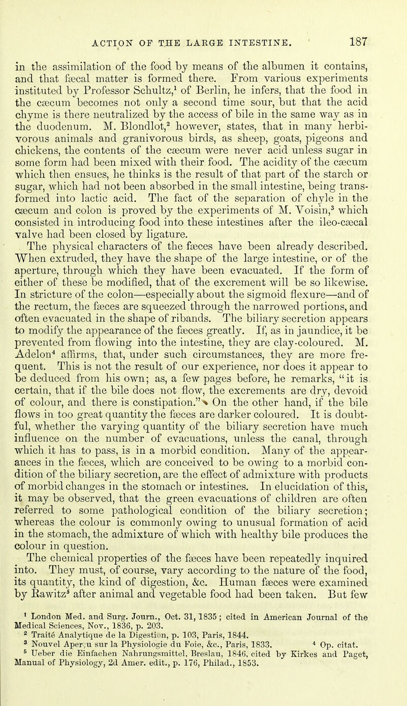 in tlie assimilation of the food by means of tlie albumen it contains, and that fiecal matter is formed there. From various experiments instituted by Professor Schultz,^ of Berlin, he infers, that the food in the cpscum becomes not only a second time sour, but that the acid chyme is there neutralized by the access of bile in the same way as in the duodenum. M. Blondlot,^ however, states, that in many herbi- vorous animals and granivorous birds, as sheep, goats, pigeons and chickens, the contents of the csecum were never acid unless sugar in some form had been mixed with their food. The acidity of the csecum which then ensues, he thinks is the result of that part of the starch or sugar, which had not been absorbed in the small intestine, being trans- formed into lactic acid. The fact of the separation of chyle in the cascum and colon is proved by the experiments of M. Yoisin,^ which consisted in introducing food into these intestines after the ileo-ca3cal valve had been closed by ligature. The physical characters of the fceces have been already described. When extruded, they have the shape of the large intestine, or of the aperture, through which they have been evacuated. If the form of either of these be modified, that of the excrement will be so likewise. In stricture of the colon—especially about the sigmoid flexure—and of the rectum, the fjeces are squeezed through the narrowed portions, and often evacuated in the shape of ribands. The biliary secretion appears to modify the appearance of the fteces greatly. If, as in jaundice, it be prevented from flowing into the intestine, they are clay-coloured, M. Adelon'' affirms, that, under such circumstances, they are more fre- quent. This is not the result of our experience, nor does it appear to be deduced from his own; as, a few pages before, he remarks, it is certain, that if the bile does not flow, the excrements are dry, devoid of colour, and there is constipation.^ On the other hand, if the bile flows in too great quantity the fa3ces are dai'ker coloured. It is doubt- ful, whether the varying quantity of the biliary secretion have much influence on the number of evacuations, unless the canal, through which it has to pass, is in a morbid condition. Many of the appear- ances in the fasces, which are conceived to be owing; to a morbid con- dition of the biliary secretion, are the effect of admixture with products of morbid changes in the stomach or intestines. In elucidation of this, it may be observed, that the green evacuations of children are often referred to some pathological condition of the biliary secretion; whereas the colour is commonly owing to unusual formation of acid in the stomach, the admixture of which with healthy bile produces the colour in question. The chemical properties of the fasces have been repeatedly inquired into. They must, of course, vary according to the nature of the food, its quantity, the kind of digestion, &c. Human faeces were examined by Eawitz^ after animal and vegetable food had been taken. Bat few ' London Med. and Surg. Journ., Oct. 31,1835 ; cited in American Journal of the Medical Sciences, Nov., 1836, p. 203. ^ Traite Analytique de la Digesti n, p. 103, Paris, 1844. ^ Nouvel Aper .u sur la Physiologie du Foie, &c., Paris, 1833.  Op. citat. ^ Ueber die Einfaclien Nahrungsmittel, Breslau, 184(5. cited by Kirkes and Paget, Manual of Physiology, 2d Amer. edit., p. 176, Philad., 1853.