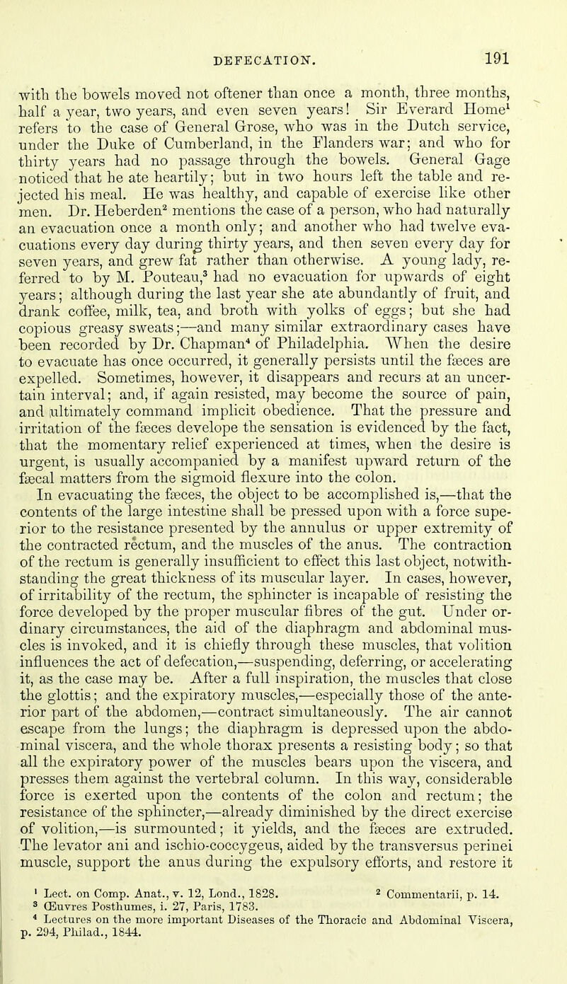 with the bowels moved not oftener than once a month, three months, half a year, two years, and even seven years! Sir Everard Home^ refers to the case of General Grose, who was in the Dutch service, under the Duke of Cvimberland, in the Flanders war; and who for thirty years had no passage through the bowels. General Gage noticed that he ate heartily; but in two hours left the table and re- jected his meal. He was healthy, and capable of exercise like other men. Dr. Heberden^ mentions the case of a person, who had naturally an evacuation once a month only; and another who had twelve eva- cuations every day during thirty years, and then seven every day for seven years, and grew fat rather than otherwise. A young lady, re- ferred to by M. Pouteau,* had no evacuation for upwards of eight years; although during the last year she ate abundantly of fruit, and drank coffee, milk, tea, and broth with yolks of eggs; but she had copious greasy sweats;—and many similar extraordinary cases have been recorded by Dr. Chapman* of Philadelphia. When the desire to evacuate has once occurred, it generally persists until the fteces are expelled. Sometimes, however, it disappears and recurs at an uncer- tain interval; and, if again resisted, may become the source of pain, and ultimately command implicit obedience. That the pressure and irritation of the fjeces develope the sensation is evidenced by the fact, that the momentary relief experienced at times, when the desire is urgent, is usually accompanied by a manifest upward return of the fiecal matters from the sigmoid flexure into the colon. In evacuating the fteces, the object to be accomplished is,—that the contents of the large intestine shall be pressed upon with a force supe- rior to the resistance presented by the annulus or upper extremity of the contracted rectum, and the muscles of the anus. The contraction of the rectum is generally insufficient to effect this last object, notwith- standing the great thickness of its muscular layer. In cases, however, of irritability of the rectum, the sphincter is incapable of resisting the force developed by the proper muscular fibres of the gut. Under or- dinary circumstances, the aid of the diaphragm and abdominal mus- cles is invoked, and it is chiefly through these muscles, that volition influences the act of defecation,—suspending, deferring, or accelerating it, as the case may be. After a full inspiration, the muscles that close the glottis; and the expiratory muscles,—especially those of the ante- rior part of the abdomen,-—contract simultaneously. The air cannot escape from the lungs; the diaphragm is depressed upon the abdo- minal viscera, and the whole thorax presents a resisting body; so that all the expiratory power of the muscles bears upon the viscera, and presses them against the vertebral column. In this way, considerable force is exerted upon the contents of the colon and rectum; the resistance of the sphincter,—already diminished by the direct exercise of volition,—is surmounted; it yields, and the feces are extruded. The levator ani and ischio-coccygeus, aided by the transversus perinel muscle, support the anus during the expulsory efibrts, and restore it ' Lect. on Comp. Anat., v. 12, Lond., 1828. ^ Commentarii, p. 14. * ffiuvres Posthumes, i. 27, Paris, 1783. * Lectures on the more important Diseases of the Thoracic and Abdominal Viscera, p. 294, Philad., 1844.