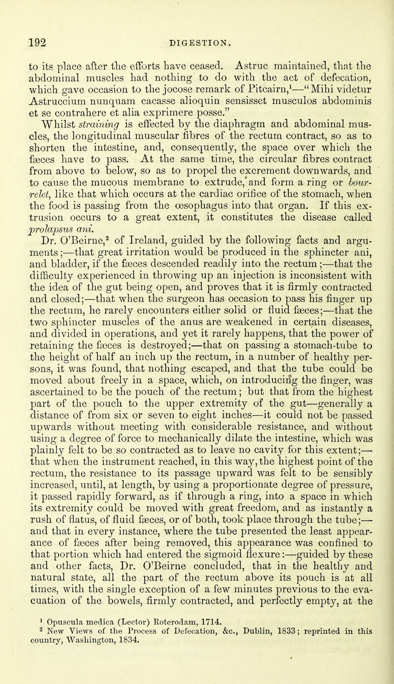 to its place after tlie efforts have ceased. Astruc maintained, that the abdominal muscles had nothing to do with the act of defecation, which gave occasion to the jocose remark of Pitcairn,'—Mihi videtur Astruccium nunquam cacasse alioquin sensisset musculos abdominis et se contrahere et alia exprimere posse. Whilst straining is effected by the diaphragm and abdominal mus- cles, the longitudinal muscular fibres of the rectum contract, so as to shorten the intestine, and, consequently, the space over which the faeces have to pass. At the same time, the circular fibres contract from above to below, so as to propel the excrement downwards, and to cause the mucous membrane to extrude,* and form a ring or hour- relet, like that which occurs at the cardiac orifice of the stomach, when the food is passing from the oesophagus into that organ. If this ex- trusion occurs to a great extent, it constitutes the disease called prolajjsus ani. Dr. O'Beirne,* of Ireland, guided by the following facts and argu- ments ;—that great irritation would be produced in the sphincter ani, and bladder, if the fseces descended readily into the rectum;—that the difficulty experienced in throwing up an injection is inconsistent with the idea of the gut being open, and proves that it is firmly contracted and closed;—that when the surgeon has occasion to pass his finger up the rectum, he rarely encounters either solid or fluid faeces;—that the two sphincter muscles of the anus are weakened in certain diseases, and divided in operations, and yet it rarely happens, that the power of retaining the faeces is destroyed;—that on passing a stomach-tube to the height of half an inch up the rectum, in a number of healthy per- sons, it was found, that nothing escaped, and that the tube could be moved about freely in a space, which, on introducing the finger, was ascertained to be the pouch of the rectum; but that from the highest part of the pouch to the upper extremity of the gut—generally a distance of from six or seven to eight inches—it could not be passed upwards without meeting with considerable resistance, and without using a degree of force to mechanically dilate the intestine, which was plainly felt to be so contracted as to leave no cavity for this extent;—• that when the instrument reached, in this way, the highest point of the rectum, the resistance to its passage upward was felt to be sensibly increased, until, at length, by using a proportionate degree of pressure, it passed rapidly forward, as if through a ring, into a space in which its extremity could be moved with great freedom, and as instantly a rush of flatus, of fluid faeces, or of both, took place through the tube;— and that in every instance, where the tube presented the least appear- ance of faeces after being removed, this appearance was confined to that portion which had entered the sigmoid flexure:—guided by these and other facts, Dr. O'Beirne concluded, that in the healthy and natural state, all the part of the rectum above its pouch is at all times, with the single exception of a few minutes previous to the eva- cuation of the bowels, firmly contracted, and perfectly empty, at the ' Opuscula medica (Lector) Roterodam, 1714. 2 New Views of the Process of Defecation, &c., Dublin, 1833; reprinted in this country, Washington, 1834.