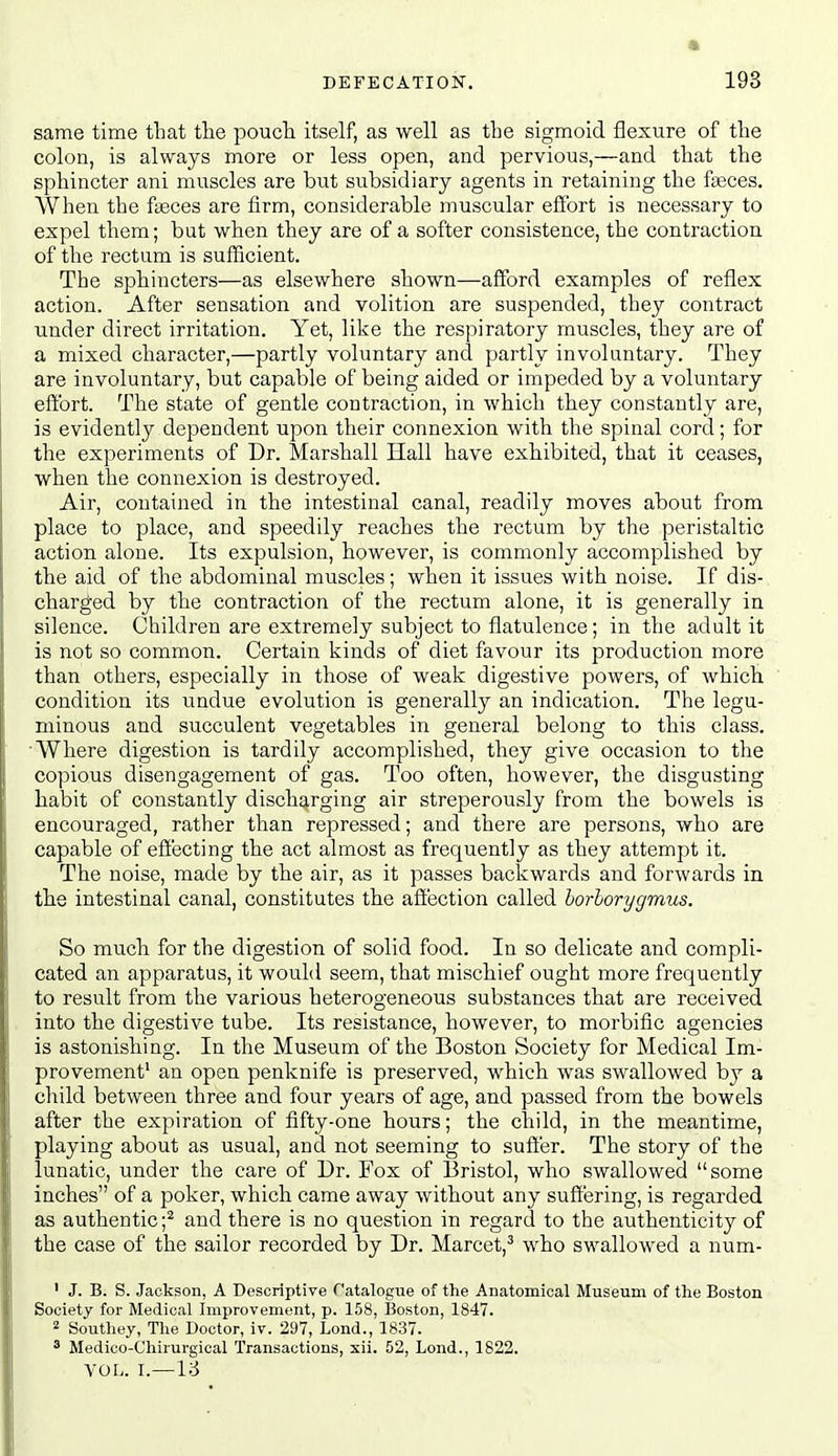 same time that the pouch itself, as well as the sigmoid flexure of the colon, is always more or less open, and pervious,—and that the sphincter ani muscles are but subsidiary agents in retaining the fa3ces. When the faeces are firm, considerable muscular effort is necessary to expel them; but when they are of a softer consistence, the contraction of the rectum is sufficient. The sphincters—as elsewhere shown—afford examples of reflex action. After sensation and volition are suspended, they contract under direct irritation. Yet, like the respiratory muscles, they are of a mixed character,—partly voluntary and partly involuntary. They are involuntary, but capable of being aided or impeded by a voluntary eftbrt. The state of gentle contraction, in which they constantly are, is evidently dependent upon their connexion with the spinal cord; for the experiments of Dr. Marshall Hall have exhibited, that it ceases, when the connexion is destroyed. Air, contained in the intestinal canal, readily moves about from place to place, and speedily reaches the rectum by the peristaltic action alone. Its expulsion, however, is commonly accomplished by the aid of the abdominal muscles; when it issues with noise. If dis- charged by the contraction of the rectum alone, it is generally in silence. Children are extremely subject to flatulence; in the adult it is not so common. Certain kinds of diet favour its production more than others, especially in those of weak digestive powers, of which condition its undue evolution is generally an indication. The legu- minous and succulent vegetables in general belong to this class. 'Where digestion is tardily accomplished, they give occasion to the copious disengagement of gas. Too often, however, the disgusting habit of constantly discharging air streperously from the bowels is encouraged, rather than repressed; and there are persons, who are capable of effecting the act almost as frequently as they attempt it. The noise, made by the air, as it passes backwards and forwards in the intestinal canal, constitutes the affection called horborygmus. So mucb for the digestion of solid food. In so delicate and compli- cated an apparatus, it would seem, that mischief ought more frequently to result from the various heterogeneous substances that are received into the digestive tube. Its resistance, however, to morbific agencies is astonishing. In the Museum of the Boston Society for Medical Im- provement' an open penknife is preserved, which was swallowed by a child between three and four years of age, and passed from the bowels after the expiration of fifty-one hours; the child, in the meantime, playing about as usual, and not seeming to sulier. The story of the lunatic, under the care of Dr. Fox of Bristol, who swallowed some inches of a poker, which came away without any suffering, is regarded as authentic;^ and there is no question in regard to the authenticity of the case of the sailor recorded by Dr. Marcet,^ who swallowed a num- ' J. B. S. Jackson, A Descriptive Catalogue of the Anatomical Museum of the Boston Society for Medical Improvement, p. 158, Boston, 1847. 2 Southey, The Doctor, iv. 297, Lond., 1837. ^ Medico-Chirurgical Transactions, xii. 52, Lond., 1822. VOL. I.—16