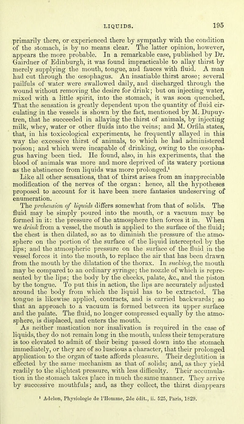 LIQUIDS. primarily there, or experienced there by sympathy with the condition of the stomach, is by no means clear. The latter opinion, however, appears the more probable. In a remarkable case, published by Dr, Gairdner of Edinburgh, it was found impracticable to allay thirst by merely supplying the mouth, tongue, and fauces with fluid. A man had cut through the oesophagus. An insatiable thirst arose; several pailfuls of water were swallowed daily, and discharged through the wound without removing the desire for drink; but on injecting water, mixed with a little spirit, into the stomach, it was soon quenched. That the sensation is greatly dependent upon the quantity of fluid cir- culating in the vessels is shown by the fact, mentioned by M. Dupuy- tren, that he succeeded in allaying the thirst of animals, by injecting milk, whey, water or other fluids into the veins; and M. Orfila states, that, in his toxicological experiments, he frequently allayed in this way the excessive thirst of animals, to which he had administered poison; and which were incapable of drinking, owing to the oesopha- gus having been tied. He found, also, in his experiments, that the blood of animals was more and more deprived of its watery portions as the abstinence from liquids was more prolonged.'' Like all other sensations, that of thirst arises from an inappreciable modification of the nerves of the organ: hence, all the hypotheses proposed to account for it have been mere fantasies undeserving of enumeration. The prehension of liquids differs somewhat from that of solids. The fluid may be simply poured into the mouth, or a vacuum may be formed in it: the pressure of the atmosphere then forces it in. When we drinh from a vessel, the mouth is applied to the surface of the fluid; the chest is then dilated, so as to diminish the pressure of the atmo- sphere on the portion of the surface of the liquid intercepted by the lips; and the atmospheric pressure on the surface of the fluid in the vessel forces it into the mouth, to replace the air that has been drawn from the mouth by the dilatation of the thorax. In sucking, the mouth may be compared to an ordinary syringe; the nozzle of which is repre- sented by the lips; the body by the cheeks, palate, &c., and the piston by the tongue. To put this in action, the lips are accurately adjusted around the body from which the liquid has to be extracted. The tongue is likewise applied, contracts, and is carried backwards; so that an approach to a vacuum is formed between its upper surface and the palate. The fluid, no longer compressed equally by the atmo- sphere, is displaced, and enters the mouth. As neither mastication nor insalivation is required in the case of liquids, they do not remain long in the mouth, unless their temperature is too elevated to admit of their being passed down into the stomach immediately, or they are of so luscious a character, that their prolonged application to the organ of taste affords pleasure. Their deglutition is efi'ected by the same mechanism as that of solids; and, as they yield readily to the slightest pressure, with less difiiculty. Their accumula- tion in the stomach takes p^ace in much the same manner. They arrive by successive mouthfuls; and, as they collect, the thirst disappears ' Adelon, Physiologie de rilomme, 2de edit., ii. 525, Paris, 1829.