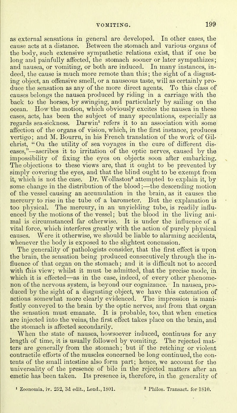 as external sensations in general are developed. In other cases, the cause acts at a distance. Between the stomach and various organs of the body, such extensive sympathetic relations exist, that if one be long and painfully affected, the stomach sooner or later sympathizes; and nausea, or vomiting, or both are induced. In many instances, in- deed, the cause is much more remote than this; the sight of a disgust- ing object, an offensive smell, or a nauseous taste, will as certainly pro- duce the sensation as any of the more direct agents. To this class of causes belongs the nausea produced by riding in a carriage with the back to the horses, by swinging, and particularly by sailing on the ocean. How the motion, which obviously excites the nausea in these cases, acts, has been the subject of many speculations, especially as regards sea-sickness. Darwin' refers it to an association with some affection of the organs of vision, which, in the first instance, produces vertigo; and M. Bourru, in his French translation of the work of Gil- christ,  On the utility of sea voyages in the cure of different dis- eases,—ascribes it to irritation of the optic nerves, caused by the impossibility of fixing the eyes on objects soon after embarking. The objections to these views are, that it ought to be prevented by simply covering the eyes, and that the blind ought to be exempt from it, which is not the case. Dr. Wollastou^ attempted to explain it, by some change in the distribution of the blood;—the descending motion of the vessel causing an accumulation in the brain, as it causes the mercury to rise in the tube of a barometer. But the explanation is too physical. The mercury, in an unyielding tube, is readily influ- enced by the motions of the vessel; but the blood in the living ani- mal is circumstanced far otherwise. It is under the influence of a vital force, which interferes greatly with the action of purely physical causes. Were it otherwise, we should be liable to alarming accidents, whenever the body is exposed to the slightest concussion. The generality of pathologists consider, that the first effect is upon the brain, the sensation being produced consecutively through the in- fluence of that organ on the stomach; and it is difficult not to accord with tliis view; whilst it must be admitted, that the precise mode, in which it is effected—as in the case, indeed, of every other phenome- non of the nervous system, is beyond our cognizance. In nausea, pro- duced by the sight of a disgusting object, we have this catenation of actions somewhat more clearly evidenced. The impression is mani- festly conveyed to the brain by the optic nerves, and from that organ the sensation must emanate. It is probable, too, that when emetics are injected into the veins, the first effect takes place on the brain, and the stomach is affected secondarily. When the state of nausea, howsoever induced, continues for any length of time, it is usually followed by vomiting. The rejected mat- ters are generally from the stomach; but if the retching or violent contractile efforts of the muscles concerned be long continued, the con- tents of the small intestine also form part; hence, we account for the universality of the presence of bile in the rejected matters after an emetic has been taken. Its presence is, therefore, in the generality of ' Zoonomia. iv. 252, 3d edit., Lond., ISOl. 2 Philos. Transact, for ISIO.