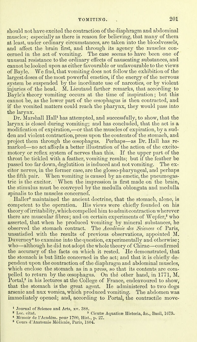 sTiould not have excited tlie contraction of the diaphragm and abdominal muscles; especially as there is reason for believing, that many of them at least, under ordinary circumstances, are taken into the bloodvessels, and affect the brain first, and through its agency the muscles con- cerned in the act of vomiting. The case seems to have been one of unusual resistance to the ordinary effects of nauseating substances, and cannot be looked upon as either favourable or unfavourable to the views of Bayle. We find, that vomiting does not follow the exhibition of the largest doses of the most powerful emetics, if the energy of the nervous system be suspended by the inordinate use of narcotics, or by violent injuries of the head. M. Lieutaud farther remarks, that according to Bayle's theory vomiting occurs at the time of inspiration; but this cannot be, as the lower part of the oesophagus is then contracted, and if the vomited matters could reach the pharynx, they would pass into the larynx. Dr. Marshall HalP has attempted, and successfully, to show, that the larynx is closed during vomiting; and has concluded, that the act is a modification of expiration,—or that the muscles of expiration, by a sud- den and violent contraction, press upon the contents of the stomach, and project them through the oesophagus. Perhaps—as Dr. Hall has re- marked—no act affords a better illustration of the action of the excito- motory or reflex system of nerves than this. If the upper part of the throat be tickled with a feather, vomiting results; but if the feather be passed too far down, deglutition is induced and not vomiting. The ex- citor nerves, in the former the glosso-pharyngeal, and perhaps the fifth pair. When vomiting is caused by an emetic, the pneumogas- tric is the excitor. When the impression is first made on the brain, the stimulus must be conveyed by the medulla oblongata and medulla spinalis to the muscles concerned. Haller^ maintained the ancient doctrine, that the stomach, alone, is competent to the operation. His views were chiefly foimded on his theory of irritability, which compelled him to admit contraction wherever there are muscular fibres; and on certain experiments of Wepfer,^ who asserted, that when he produced vomiting by mineral substances, he observed the stomach contract. The Academie des Sciences of Paris, unsatisfied with the results of previous observations, appointed M. Duverney'' to examine into the question, experimentally and otherwise; who—although he did not adopt the whole theory of Chirac—confirmed the accuracy of the facts on which it rested. He demonstrated, that the stomach is but little concerned in the act; and that it is chiefly de- pendent upon the contraction of the diaphragm and abdominal muscles, which enclose the stomach as in a press, so that its contents are com- pelled to return by the oesophagus. On the other hand, in 1771, M. Portal,^ in his lectures at the College of France, endeavoured to show, that the stomach is the great agent. He administered to two dogs arsenic and nux vomica, which produced vomiting. The abdomen was immediately opened; and, according to Portal, the contractile move- ' Journal of Science and Arts, xv. 388. * Loc. oitat. 3 Cicutre Aquaticse Historia, &c., Basil, 1G79. ' Memoir <ie I'Academ. pour 1700, Hist., p. 27. ^ Cours d'Anatomie Medicale, Paris, 1804.