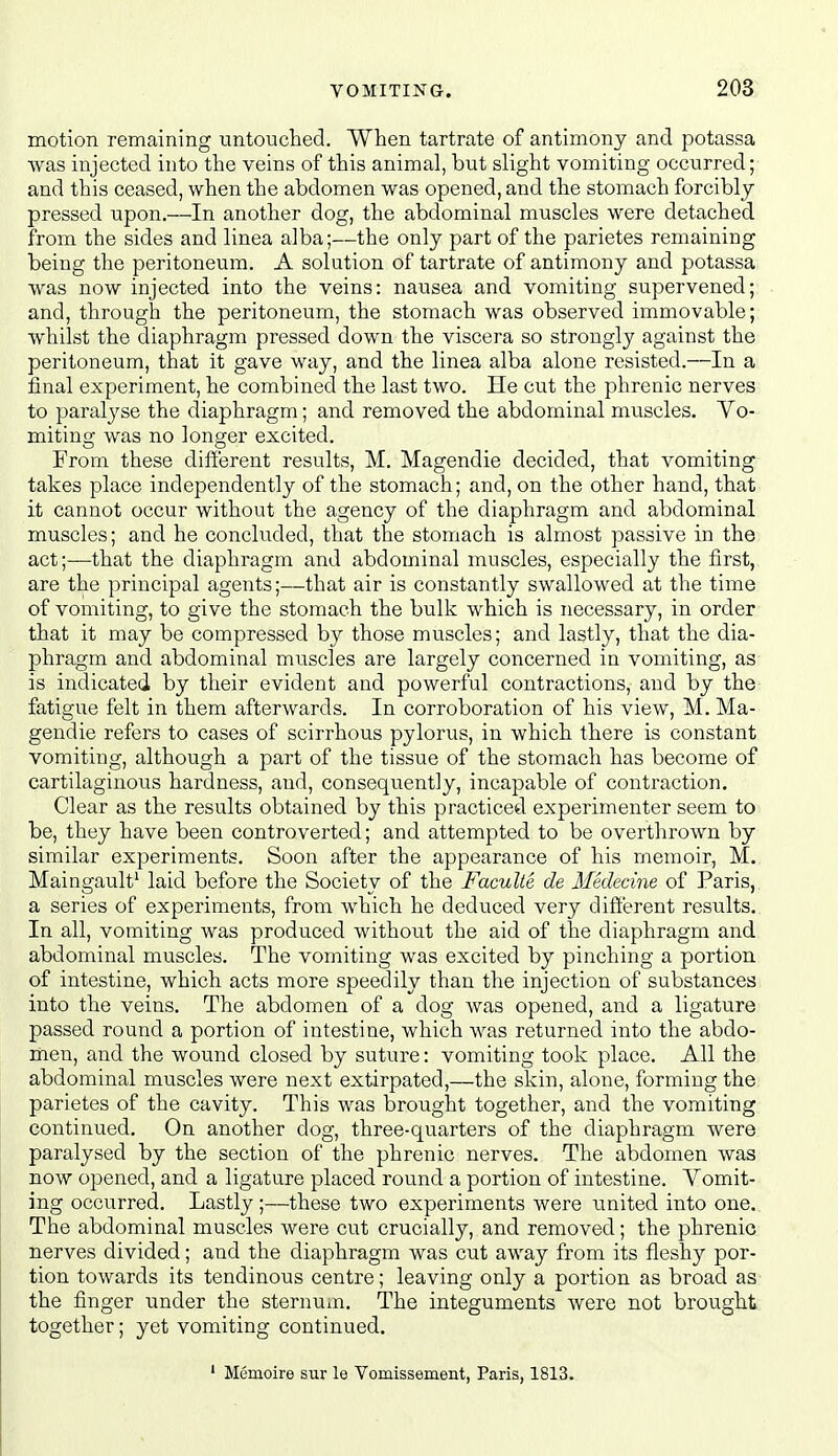 motion remaining iintonclied. When tartrate of antimony and potassa was injected into the veins of this animal, but slight vomiting occurred; and this ceased, when the abdomen was opened, and the stomach forcibly pressed upon.—In another dog, the abdominal muscles were detached from the sides and linea alba;—the only part of the parietes remaining being the peritoneum. A solution of tartrate of antimony and potassa Avas now injected into the veins: nausea and vomiting supervened; and, through the peritoneum, the stomach was observed immovable; whilst the diaphragm pressed down the viscera so strongly against the peritoneum, that it gave way, and the linea alba alone resisted.—In a final experiment, he combined the last two. He cut the phrenic nerves to paralyse the diaphragm; and removed the abdominal muscles. Vo- miting was no longer excited. From these different results, M. Magendie decided, that vomiting takes place independently of the stomach; and, on the other hand, that it cannot occur without the agency of the diaphragm and abdominal muscles; and he concluded, that the stomach is almost passive in the act;—that the diaphragm and abdominal muscles, especially the first, are the principal agents;—that air is constantly swallowed at the tiixie of vomiting, to give the stomach the bulk which is necessary, in order that it may be compressed by those muscles; and lastly, that the dia- phragm and abdominal muscles are largely concerned in vomiting, as is indicated by their evident and powerful contractions, and by the fatigue felt in them afterwards. In corroboration of his view, M. Ma- gendie refers to cases of scirrhous pylorus, in which there is constant vomiting, although a part of the tissue of the stomach has become of cartilaginous hardness, and, consequently, incapable of contraction. Clear as the results obtained by this practiced experimenter seem to be, they have been controverted; and attempted to be overthrown by similar experiments. Soon after the appearance of his memoir, M. Maingault^ laid before the Society of the Faculte de Medecine of Paris, a series of experiments, from which he deduced very different results. In all, vomiting was produced without the aid of the diaphragm and abdominal muscles. The vomiting was excited by pinching a portion of intestine, which acts more speedily than the injection of substances into the veins. The abdomen of a dog was opened, and a ligature passed round a portion of intestine, which was returned into the abdo- men, and the wound closed by suture: vomiting took place. All the abdominal muscles were next extirpated,—the skin, alone, forming the parietes of the cavity. This was brought together, and the vomiting continued. On another dog, three-quarters of the diaphragm were paralysed by the section of the phrenic nerves. The abdomen was now opened, and a ligature placed round a portion of intestine. Vomit- ing occurred. Lastly ;—these two experiments were united into one. The abdominal muscles were cut crucially, and removed; the phrenic nerves divided; and the diaphragm was cut away from its fleshy por- tion towards its tendinous centre; leaving only a portion as broad as the finger under the sternuin. The integuments were not brought together; yet vomiting continued. ' Memoire sur le Vomissement, Paris, 1813.