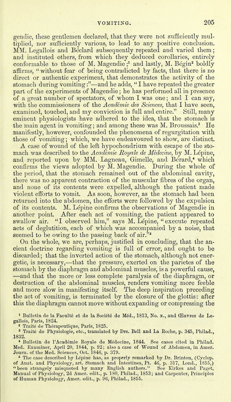 gendie, these gentlemen declared, that they were not sufficiently mul- tiplied, nor sufficiently various, to lead to any positive conclusion. MM. Legallois and Beclard subsequently repeated and varied them; and instituted others, from which they deduced corollaries, entirely conformable to those of M. Magendie ;^ and lastly, M. Begin* boldly affirms, without fear of being contradicted by facts, that there is no direct or authentic experiment, that demonstrates the activity of the stomach during vomiting:—and he adds, I have repeated the greater part of the experiments of Magendie; he has performed all in presence of a great number of spectators, of whom I was one; and I can say, with the commissioners of the Academie des Sciences, that I have seen, examined, touched, and my conviction is full and entire. Still, many eminent physiologists have adhered to the idea, that the stomach is the main agent in vomiting; and among these was M. Broussais.^ He manifestly, however, confounded the phenomena of regurgitation with those of vomiting; which, we have endeavoured to show, are distinct. A case of wound of the left hypochondrium with escape of the sto- mach was described to the Academie Royale de Medecine, by M. Lepine, and reported upon by MM. Lagneau, Gimelle, and Berard,^ which confirms the views adopted by M. Magendie. During the whole of the period, that the stomach remained out of the abdominal cavity, there was no apparent contraction of the muscular fibres of the organ, and none of its contents were expelled, although the patient made violent efforts to vomit. As soon, however, as the stomach had been returned into the abdomen, the efforts were followed by the expulsion of its contents. M. Lepine confirms the observations of Magendie in another point. After each act of vomiting, the patient appeared to swallow air. I observed him, says M. Lepine, execute repeated acts of deglutition, each of which was accompanied by a noise, that seemed to be owing to the passing back of air.^ On the whole, we are, perhaps, justified in concluding, that the an- cient doctrine regarding vomiting is full of error, and ought to be discarded; that the inverted action of the stomach, although not ener- getic, is necessary,—that the pressure, exerted on the parietes of the stomach by the diaphragm and abdominal muscles, is a powerful cause, —and that the more or less complete paralysis of the diaphragm, or destruction of the abdominal muscles, renders vomiting more feeble and more slow in manifesting itself. The deep inspiration preceding the act of vomiting, is terminated by the closure of the glottis: after this the diaphragm cannot move without expanding or compressing the ' Bulletin de la Faculte et de la Societe de Med., 1813, No. x., and QSuvres de Le- gallois, Paris, 1824. * Traite de Therapeutique, Paris, 1825. ^ Traite de Physiologic, etc., translated by Drs. Bell and La Roolie, p. 345, Philad., 1832. ^ Bulletin de 1'Academie Royale de Medecine, 1844. See cases cited in Philad. Med. Examiner, April 20, 1844, p. 92; also a case of Wound of Abdomen, in Amer. Journ. of the Med. Sciences, Oct. 1846, p. 379. * The case described by Lepine has, as properly remarked by Dr. Brinton, (Cyclop, of Anat. and Physiology, art. Stomach and Intestines, Pt. 46, p. 317, Lond., 1855,) been strangely misquoted by many English authors. See Kirkes and Paget, Manual of Physiology, 2d Amer. edit., p. 180, Philad., 1853; and Carpenter, Principles of Human Physiology, Amer. edit., p. 96, Philad., 1855.